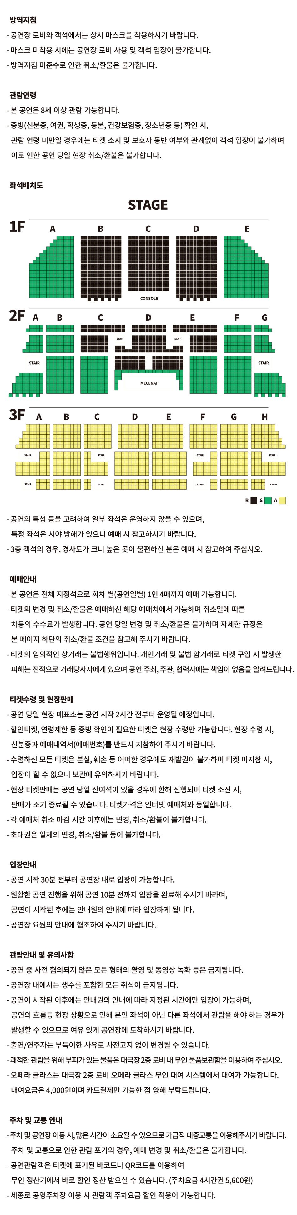 방역지침 - 공연장 로비와 객석에서는 상시 마스크를 착용하시기 바랍니다. - 마스크 미착용 시에는 공연장 로비 사용 및 객석 입장이 불가합니다. - 방역지침 미준수로 인한 취소/환불은 불가합니다.관람연령- 본 공연은 8세 이상 관람 가능합니다. - 증빙(신분증, 여권, 학생증, 등본, 건강보험증, 청소년증 등) 확인 시, 관람 연령 미만일 경우에는 티켓 소지 및 보호자 동반 여부와 관계없이 객석 입장이 불가하며 이로 인한 공연 당일 현장 취소/환불은 불가합니다. 좌석배치도  R 좌석 : 1층 B, C, D구역, 2층 C(1~7열)구역, D(1~11열)구역, E(1~7열)구역, S 좌석 : 1층 A, E구역, 2층 A, B, C(8~18열), D(12~17열), E(8~18열), F, G구역, A 좌석 : 3층 전체  - 공연의 특성 등을 고려하여 일부 좌석은 운영하지 않을 수 있으며,특정 좌석은 시야 방해가 있으니 예매 시 참고하시기 바랍니다.- 3층 객석의 경우, 경사도가 크니 높은 곳이 불편하신 분은 예매 시 참고하여 주십시오.예매안내 - 본 공연은 전체 지정석으로 회차 별(공연일별) 1인 4매까지 예매 가능합니다. - 티켓의 변경 및 취소/환불은 예매하신 해당 예매처에서 가능하며 취소일에 따른 차등의 수수료가 발생합니다. 공연 당일 변경 및 취소/환불은 불가하며 자세한 규정은본 페이지 하단의 취소/환불 조건을 참고해 주시기 바랍니다. - 티켓의 임의적인 상거래는 불법행위입니다. 개인거래 및 불법 암거래로 티켓 구입 시 발생한피해는 전적으로 거래당사자에게 있으며 공연 주최, 주관, 협력사에는 책임이 없음을 알려드립니다.티켓수령 및 현장판매 - 공연 당일 현장 매표소는 공연 시작 2시간 전부터 운영될 예정입니다. - 할인티켓, 연령제한 등 증빙 확인이 필요한 티켓은 현장 수령만 가능합니다. 현장 수령 시,신분증과 예매내역서(예매번호)를 반드시 지참하여 주시기 바랍니다. - 수령하신 모든 티켓은 분실, 훼손 등 어떠한 경우에도 재발권이 불가하며 티켓 미지참 시,입장이 할 수 없으니 보관에 유의하시기 바랍니다. - 현장 티켓판매는 공연 당일 잔여석이 있을 경우에 한해 진행되며 티켓 소진 시,판매가 조기 종료될 수 있습니다. 티켓가격은 인터넷 예매처와 동일합니다. - 각 예매처 취소 마감 시간 이후에는 변경, 취소/환불이 불가합니다. - 초대권은 일체의 변경, 취소/환불 등이 불가합니다.입장안내- 공연 시작 30분 전부터 공연장 내로 입장이 가능합니다.- 원활한 공연 진행을 위해 공연 10분 전까지 입장을 완료해 주시기 바라며,공연이 시작된 후에는 안내원의 안내에 따라 입장하게 됩니다. - 공연장 요원의 안내에 협조하여 주시기 바랍니다.관람안내 및 유의사항- 공연 중 사전 협의되지 않은 모든 형태의 촬영 및 동영상 녹화 등은 금지됩니다.- 공연장 내에서는 생수를 포함한 모든 취식이 금지됩니다. - 공연이 시작된 이후에는 안내원의 안내에 따라 지정된 시간에만 입장이 가능하며, 공연의 흐름등 현장 상황으로 인해 본인 좌석이 아닌 다른 좌석에서 관람을 해야 하는 경우가 발생할 수 있으므로 여유 있게 공연장에 도착하시기 바랍니다. - 출연/연주자는 부득이한 사유로 사전고지 없이 변경될 수 있습니다. - 쾌적한 관람을 위해 부피가 있는 물품은 대극장 2층 로비 내 무인 물품보관함을 이용하여 주십시오. - 오페라 글라스는 대극장 2층 로비 오페라 글라스 무인 대여 시스템에서 대여가 가능합니다. 대여요금은 4,000원이며 카드결제만 가능한 점 양해 부탁드립니다.주차 및 교통 안내 - 주차 및 공연장 이동 시, 많은 시간이 소요될 수 있으므로 가급적 대중교통을 이용해주시기 바랍니다.주차 및 교통으로 인한 관람 포기의 경우, 예매 변경 및 취소/환불은 불가합니다. - 공연관람객은 티켓에 표기된 바코드나 QR코드를 이용하여 무인 정산기에서 바로 할인 정산 받으실 수 있습니다. (주차요금 4시간권 5,600원)- 세종로 공영주차장 이용 시 관람객 주차요금 할인 적용이 가능합니다.
