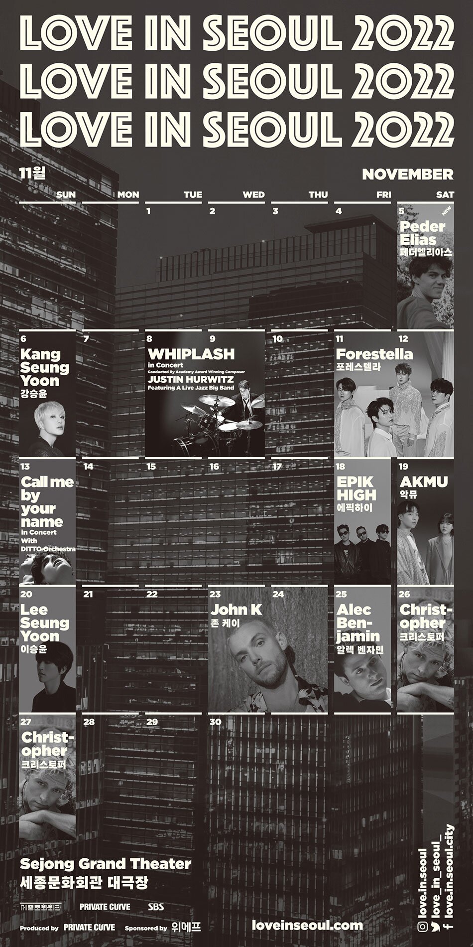 LOVE IN SEOUL 2022 - 11월 NOVEMBER  - 5일(SAT) Peder Elias 페더엘리아스 - 6일(SUN) Kang Seung Yoon 강승윤 - 8일(TUE), 9일(WED) WHIPLASH in Concert Conducted By Academy Award Winning Composer JUSTIN HURWITZ Featuring A Live Jazz Big Band.  - 11일(FRI), 12일(SAT) Forestella 포레스텔라.  - 13일(SUN) Call me by your name in Concert With DITTO Orchestra,  - 19일(SAT) AKMU 악뮤,  - 20일(SUN) Lee Seung Yoon 이승윤,  - 23일(WED), 24일(THU) John K, - 25일(FRI) Alec Benjamin 알렉 벤자민,  - 26일(SAT), 27일(SUN) Christopher 크리스토퍼 * Sejong Grand Theater 세종문화회관 대극장 PRIVATE CURVE SBS Produced by PRIVATE CURVE Sponsored by 위메프 loveinseoul.com, 인스타그램:love.in.seoul , 트위터:love_in_seoul_ , 페이스북:love.in.seoul.city