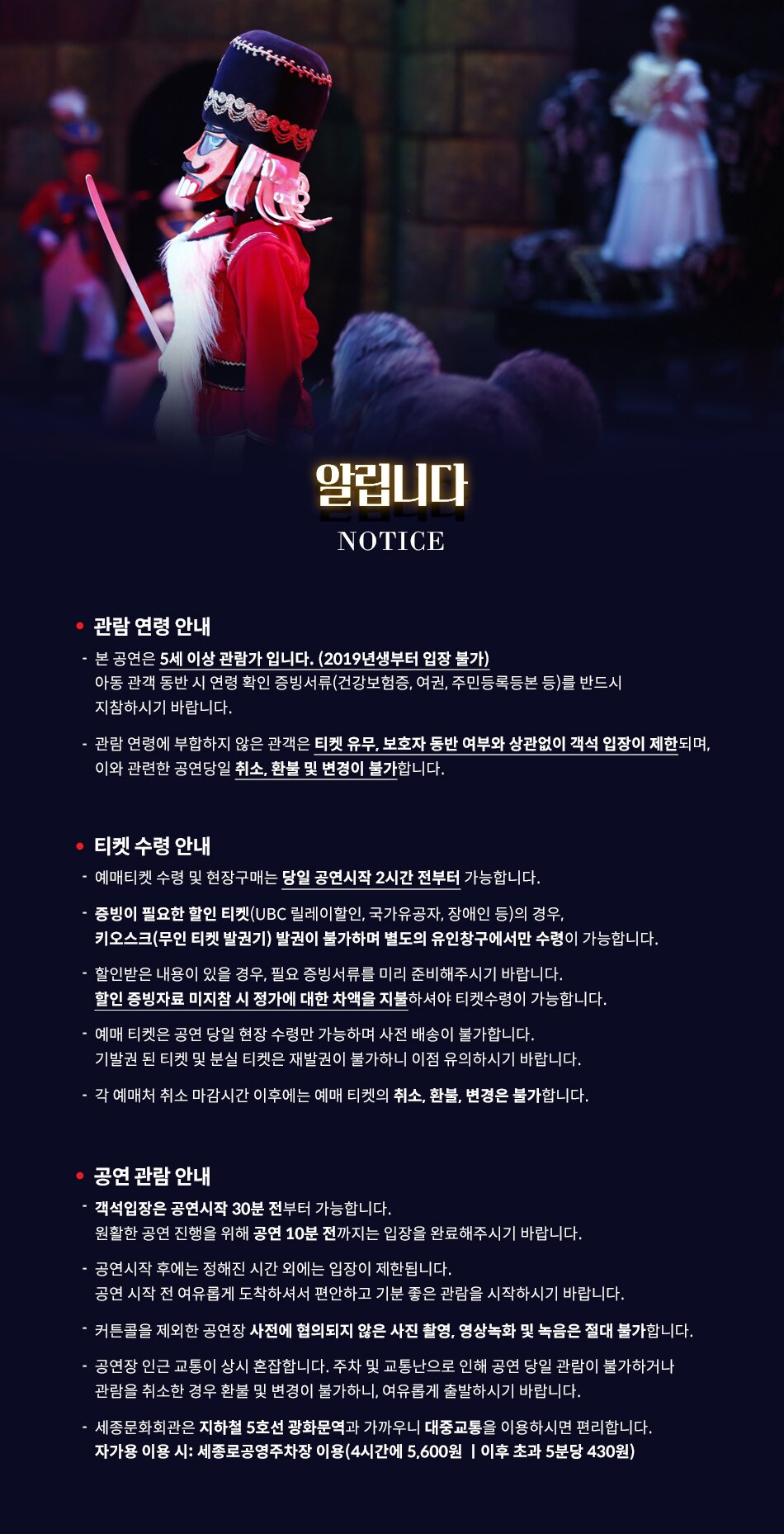 알립니다. NOTICE * 관람연령안내 - 본 공연은 5세 이상 관람가입니다. (2019년생부터 입장 불가) 아동 관객 동반 시 연령 확인 증빙서류(건강보험증, 여권, 주민등록등본 등)를 반드시 지참하시기 바랍니다. - 관람연령에 부합하지 않은 관객은 티켓 유무, 보호자 동반 여부와 상관없이 객석 입장이 제한되며, 이와 관련한 공연당일 취소, 환불 및 변경이 불가합니다. * 티켓 수령 안내 - 예매티켓수령 및 현장구매는 당일 공연시작 2시간 전부터 가능합니다. - 증빙이 필요한 할인 티켓(UBC 릴레이 할인, 국가유공자, 장애인 등) 의 경우, 키오스크(무인 티켓 발권기) 발권이 불가하며 별도의 유인창구에서만 수령이 가능합니다. - 할인받은 내용이 있을 경우, 필요 증빙서류를 미리 준비해주시기 바랍니다. 할인 증빙자료 미지참 시 정가에 대한 차액을 지불하셔야 티켓수령이 가능합니다. - 예매 티켓은 공연당일 현장수령만 가능하며 사전 배송이 불가합ㄴ이다. 기발권 된 티켓 및 분실 티켓은 재발권이 불가하니 이점 유의하시기 바랍니다. - 각 예매처 취소 마감시간 이후에는 예매티켓의 취소, 환불, 변경은 불가합니다. * 공연관람안내 - 객석입장은 공연시작 30분 전부터 가능합니다. 원활한 공연 진행을 위해 공연 10분 전까지는 입장을 완료해주시기 바랍니다. - 공연시작 후에는 정해진 시간 외에는 입장이 제한됩니다. 공연 시작 전 여유롭게 도착하셔서 편안하고 기분 좋은 관람을 시작하시기 바랍니다. - 커튼콜을 제외한 공연장 사전에 협의되지 않은 사진촬영, 영상녹화 및 녹음은 절대불가 합니다 - 공연장 인근 교통이 상시 혼잡합니다. 주차 및 교통난으로 인해 공연 당일 관람이 불가하거나 관람을 취소한 경우 환불 및 변경이 불가하니, 여유롭게 출발하시기 바랍니다. - 세종문화회관은 지하철 5호선 광화문역과 가까우니 대중교통을 이용하시면 편리합니다. 자가용 이용 시 : 세종로공영주차장 이용 (4시간에 5,600원 | 이후 초과 5분당 430원) 