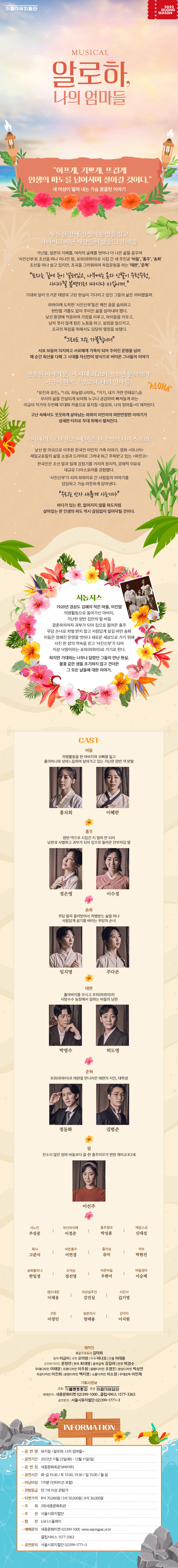 서울시뮤지컬단 2022 SEJONG SEASON MUSICAL 알로하, 나의 엄마들 아프게, 기쁘게, 뜨겁게 인생의 파도를 넘어서며 살아갈 것이다. 세 여성이 펼쳐 내는 가슴 뭉클한 이야기 사진 한장에 평생의 운명을 걸고 하와이로 떠난 사람들의 삶을 그린 작품 가난을, 일본의 지배를, 여자의 굴레를 벗어나 더 나은 삶을 꿈꾸며 사진신부로 조선을 떠나 머나먼 땅, 포와(하와이)로 시집 간 세 주인공 버들’, 홍주, 송화 조선을 떠나 살고 있지만, 조국을 그리워하며 독립운동을 하는 태완, 준혁 포와는 길에 돈이 널려있고, 나무에는 옷과 신발이 주렁주렁, 사시사철 더 따시다 아입니까. 기대와 달리 뜨거운 태양과 고된 현실이 기다리고 있던 그들의 삶은 어떠했을까. 하와이에 도착한 사진신부들은 깨진 꿈을 슬퍼하고 한탄할 겨를도 없이 주어진 삶을 살아내야 했다. 낯선 환경에 적응하며 가정을 이루고, 아이들을 키우고, 남자 못지 않게 힘든 노동을 하고, 살림을 일으키고, 조국의 독립을 위해서도 당당히 열정을 보탰다. 언래도 지는 가블롭니더” 서로 보듬어 의지하고 서로에게 가족이 되어 주어진 운명을 넘어 매 순간 최선을 다해 그 시대를 자신만이 방식으로 버텨온 그녀들의 이야기| 진솔한 이야기꾼, 이 시대 최고의 청소년 문학작가이금이 원작, 『알로하, 나의 엄마들』『유진과 유진』, 『너도 하늘말나리아』, 『거기, 내가 가면 안돼요?』등우리의 삶을 진실되게 보여줘 누구나 공감하며 빠져들게 하는 이금이 작가의 두번째 무대화 작품으로 뮤지컬 <알로하, 나의 엄마들>이 제작된다.고난 속에서도 꿋꿋하게 살아남는 하와이 이민자의 파란만장한 이야기가섬세한 터치로 무대 위에서 펼쳐진다. <미나리>, <파친코>에 이은 한국인의 디아스포라 낯선 땅 미국으로 이주한 한국인 이민자 가족 이야기, 영화 <미나리 재일교포들의 삶을 소설과 드라마로 그려내 최근 주목받고 있는 <파친코> 한국인은 조선 말과 일제 강점기를 거치며 정치적, 경제적 이유로 대규모 디아스포라를 경험했다. 사진신부가 되어 하와이로 간 사람들의 이야기를 담담하고 가슴 따뜻하게 담아낸다. 우리는 인자 새롭게 사는기다” 바다가 있는 한, 없어지지 않을 파도처럼 살아있는 한 인생의 파도 역시 끊임없이 밀어닥칠 것이다. 시놉시스 1920년 경상도 김해의 작은 마을, 어진말 의병활동으로 돌아가신 아버지, 가난한 양반 집안의 딸 버들 결혼하자마자 과부가 되어 집으로 돌아온 홍주 무당 손녀로 차별 받지 말고 사람답게 살길 바란 송화 이들은 정해진 운명을 벗어나 새로운 세상으로 가기 위해 사진 한 장의 약속을 믿고 사진신부가 되어 지상 낙원이라는 포와(하와이)로 가기로 한다. 하지만 기대와는 너무나 달랐던 그들이 만난 현실. 불꽃 같은 생을 포기하지 않고 견뎌온 그 모든 날들에 대한 이야기.* CAST : 버들 : 의병활동을 한 아버지와 오빠를 잃고 홀어머니와 삯바느질하며 살아가고 있는 가난한 양반 댁 맏딸. (홍지희, 이혜란)홍주 : 양반 댁으로 시집간 지 얼마 안 되어 남편과 사별하고 과부가 되어 집으로 돌아온 안부자집 딸 (정은영, 이수정)송화 : 무당 팔자 물려받아서 차별받는 삶을 떠나 사람답게 살기를 바라는 무당의 손녀 (임지영, 주다온)태완 : 홀아버지를 모시고 포와(하와이)의 사탕수수 농장에서 일하는 버들의 남편 (박영수, 허도영)준혁 : 포와(하와이)로 태완을 만나러온 태완의 지인, 대학생 (정동화, 김범준)펄 : 잔소리 많은 엄마 버들보다 쿨한 홍주이모가 편한 재미교포2세 (이선주)서노인 주성중, 부산아지매 이경준, 홍주엄마 박성훈, 제임스성 신대성, 목사 고준식, 어른홍주 이연경, , 줄리 유미, 석보 박원진, 송화할머니 한일경, 조덕삼 정선영, 어른버들 우현아, 버들엄마 이승재, 캠프대장 이재웅, 의상실주인 강진실, 사진사 김기영, 선장 이정민, 일본의사 엄태용, 김덕자 이지원 * 제작진총괄프로듀서 김덕희 원작 이금이 | 극작 오미영 | 작곡 이나오 | 연출 이대웅 |드라마가이드 문정연 | 편곡 최대명 | 음악감독 김길려 | 안무 박경수 | 무대디자인 이태양 | 조명디자인 이주원 | 음향디자인 조영진 | 영상디자인 박상연 | 의상디자인 이진희 | 분장디자인 백지영 | 소품디자인 이소정 | 무대감독 이민재 * 기획사정보 주최 세종문화회관 주관 서울시예술단| 예매문의 : 세종문화티켓 02)399-1000 , 클립서비스 1577-3363 | 공연문의 : 서울시뮤지컬단 02)399-1771~3 * INFORMATION 공 연 명 :  뮤지컬 <알로하, 나의 엄마들  공연기간 : 2022년 11월 22일(화) - 12월 11일(일)  공 연 장 : 세종문화회관 M씨어터  공연시간 :  화-금 19:30 / 토 15:00, 19:30 / 일 15:00 / 월 쉼  러닝타임 : 170분 (인터미션 포함) 관람등급 :  만 7세 이상 관람가 티켓가격 R석 70,000원 | S석 50,000원 | A석 30,000원 주 최 :  (재)세종문화회관주관 : 서울시뮤지컬단협 찬 : LG디스플레이● 예매문의 세종문화티켓 02)399-1000 www.sejongpac.or.kr, 클립서비스 1577-3363 공연문의 서울시뮤지컬단 02)399-1771~3