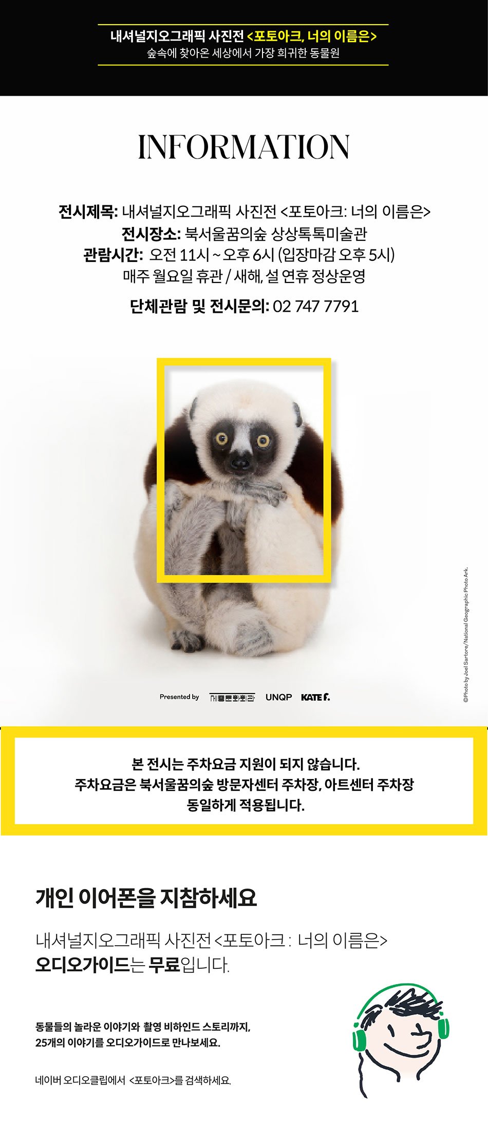 내셔널지오그래픽 사진전 포토아크 너의 이름은 숲속에 찾아온 세상에서 가장 희귀한 동물원 information 전시제목 내셔널지오그래픽 사진전 포토아크 너의 이름은 전시장소 북서울꿈의숲 상상톡톡 미술관 관람시간 오전 11시~오후6시 (입장마감 오후5시) 매주 월요일 휴관 새해 설 연휴 정상운영 단체관람 및 전시문의 02-747-7791 본 전시는 주차요금 지원이 되지 않습니다. 주차요금은 북서울꿈의숲 방문자센터 주차장, 아트센터 주차장 동일하게 적용됩니다. 개인 이어폰을 지참하세요 내셔널지오그래픽 사진전 포토아크 너의이름은 오디오 가이드는 무료입니다 동물들의 놀라운 이야기와 촬영 비하인드 스토리까지 25개의 이야기를 오디오가이드로만나보세요 네이버 오디오클립에서 포토아크를 검색하세요