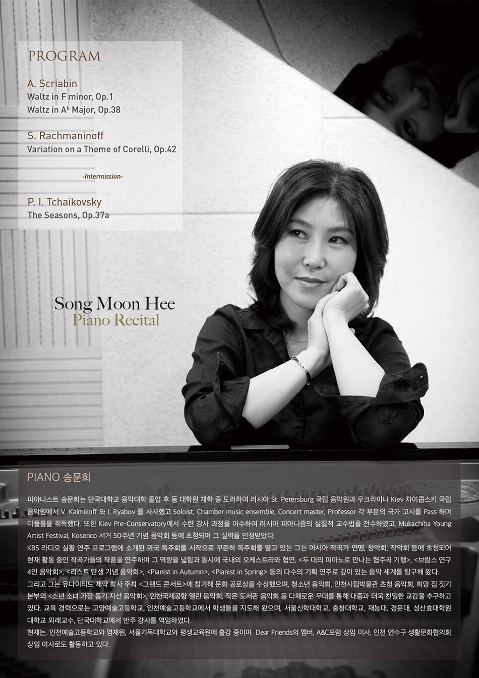 PROGRAM A. Scriabin Waltz in F minor, Op.1  Waltz in Ab Major, Op.38   S. Rachmaninoff / Variation on a Theme of Corelli, Op.42   -Intermission-   P. I. Tchaikovsky / The Seasons, Op.37a  Piano 송문희  피아니스트 송문희는 단국대학교 음악대학 졸업 후 동 대학원 재학 중 도러하여 러시아 St. Petersburg 국립 음악원과 우크라이나 Kiev 차이콥스키 국립 음악원에서 V. Kalmikoff 와 I. Ryabov 를 사사했고 Soloist, Chamber music ensemble, Concert master, Professor 각 부문의 국가 고시를 Pass 하며 디플롬을 취득했다. 또한 Kiev Pre-Conservatory에서 수련 강사 과정을 이수하여 러시아 피아니즘의 실질적 교수법을 전수하였고, Mukachiba Young Artist Festival, Kosenco 서거 50주년 기념 음악회 등에 초청되며 그 실력을 인정받았다. KBS 라디오 실황 연주 프로그램에 소개된 귀국 독주회를 시작으로 꾸준히 독주회를 열고 있는 그는 아시아 작곡가 연맹, 창악회, 작악회 등에 초청되어 현재 활동 중인 작곡가들의 작품을 연주하며 그 역량을 넓힘과 동시에 국내외 오케스트라와 협연, <두 대의 피아노로 만나는 협주곡 기행>, <브람스 연구 4인 음악회>, <리스트 탄생 기념 음악회>, , 등의 다수의 기획 연주로 깊이 있는 음악 세계를 탐구해 왔다. 그리고 그는 유나이티드 제약 회사 주최 <그랜드 콘서트>에 참가해 문화 공로상을 수상했으며, 청소년 음악회, 인천시립박물관 초청 음악회, 희망 집 짓기 본부의 <소년 소녀 가장 돕기 자선 음악회>, 인천국제공항 열린 음악회, 작은 도서관 음악회 등 다채로운 무대를 통해 대중과 더욱 친밀한 교감을 추구하고 있다. 교육 경력으로는 고양예술고등학교, 인천예술고등학교에서 학생들을 지도해 왔으며, 서울신학대학교, 충청대학교, 재능대, 경문대, 성산효대학원 대학교 외래교수, 단국대학교에서 반주 강사를 역임하였다. 현재는, 인천예술고등학교와 영재원, 서울기독대학교와 평생교육원에 출강 중이며  Dear Friends의 멤버, A&C포럼 상임 이사, 인천 연수구 생활문화협의회 상임 이사로도 활동하고 있다.