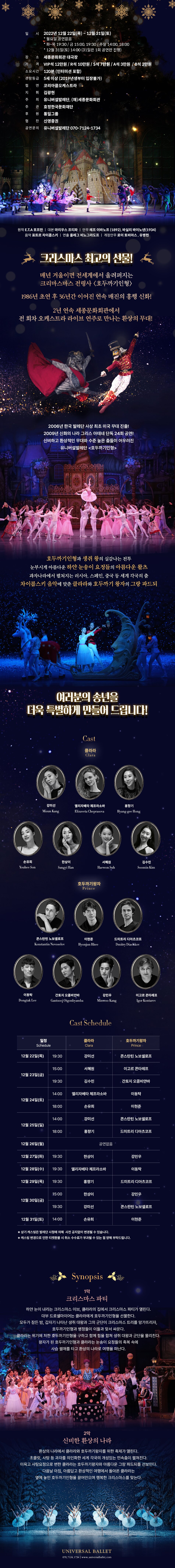 일 시 : 2022년 12월 22일(목) ~ 12월 31일(토) *월요일 공연없음 * 화~목 19:30/ 금 15:00, 19:30/ 주말 14:00, 18:00 * 12월 31일(토) 14:00 (31일은 1회 공연만 진행) 장 소 : 세종문화회관 대극장 가 격 : VIP석 12만원 / R석 10만원/ S석 7만원 / A석 3만원/ B석 2만원 소요시간 : 120분 (인터미션 포함) 관람등급 :5세 이상 (2019년생부터 입장불가) 협 연 : 코리아쿱오케스트라 지 휘 : 김광현 주 최 : 유니버설발레단, (재)세종문화회관 주 관 : 효정한국문화재단 후 원 : 통일그룹 협 찬 : 신영증권 공연문의 : 유니버설발레단 070-7124-1734 원작 E.T.A 호프만 | 대본 마리우스 프티파 안무 레프 이바노프 (1892), 바실리 바이노넨(1934) 음악 표트르 차이콥스키 | 연출 올레그 비노그라도프 | 개정안무 로이 토비아스, 유병헌 크리스마스 최고의 선물! 매년 겨울이면 전세계에서 울려퍼지는 크리마스마스 전령사 <호두까기 인형> 1986년 초연 후 36년간 이어진 연속 매진의 흥행 신화! 2년 연속 세종문화회관에서 전 회차 오케스트라 라이브 연주로 만나는 환상의 무대! 2006년 한국 발레단 사상 최초 미국 무대 진출! 2009년 신화의 나라 그리스 아테네 단독 24회 공연! 신비하고 환상적인 무대와 수준 높은 춤들이 어우러진 유니버설발레단 <호두까기인형> 호두까기인형과 생쥐 왕의 실감나는 전투 눈부시게 아름다운 하얀 눈송이 요정들의 아름다운 왈츠 과자나라에서 펼쳐지는 러시아, 스페인, 중국 등 세계 각국의 춤 차이콥스키 음악에 맞춘 클라라와 호두까기 왕자의 그랑파드되 여러분의 송년을 더욱 특별하게 만들어 드립니다! Cast : 클라라 Clara (강미선 Misun Kang | 엘리자베타 체프라소바 Elizaveta Cheprasova | 홍향기 Hyang-gee Hong | 손유희 Youhee Son | 한상이 Sangyi Han | 서혜원 Haewon Suh | 김수민 Soomin Kim) 호두까기왕자 Prince (콘스탄틴 노보셀로프 Konstantin Novoselov | 이현준 Hyonjun Rhee | 드미트리 디아츠코프 Dmitry Diachkov | 이동탁 Dongtak Lee | 간토지 오콤비얀바 Gantsooj Otgonbyamba | 강민우 Minwoo Kang | 이고르 콘타레프 Igor Kontarev)  Cast Schedule 12월 22일(목) 19:30 클라라 Clara : 강미선 | 호두까기왕자 Prince : 콘스탄틴 노보셀로프 12월 22일(목) 15:00 클라라 Clara : 서혜원 | 호두까기왕자 Prince : 이고르 콘타레프 12월 23일(금) 19:30 클라라 Clara : 김수민 | 호두까기왕자 Prince : 간토지 오콤비얀바 12월 24일(토) 14:00 클라라 Clara : 엘리자베타 체프라소바 | 호두까기왕자 Prince : 이동탁 12월 24일(토) 18:00 클라라 Clara : 손유희 | 호두까기왕자 Prince : 이현준 12월 25일(일) 14:00 클라라 Clara : 강미선 | 호두까기왕자 Prince : 콘스탄틴 노보셀로프 12월 25일(일) 18:00 클라라 Clara : 홍향기 | 호두까기왕자 Prince : 드미트리 디아츠코프 12월 26일(월) 공연없음 12월 27일(화) 19:30 클라라 Clara : 한상이 | 호두까기왕자 Prince : 강민우 12월 28일(수) 19:30 클라라 Clara : 엘리자베타 체프라소바 | 호두까기왕자 Prince : 이동탁 12월 29일(목) 19:30 클라라 Clara : 홍향기 | 호두까기왕자 Prince : 드미트리 디아츠코프 12월 30일(금) 15:00 클라라 Clara : 한상이 | 호두까기왕자 Prince : 강민우 12월 30일(금) 19:30 클라라 Clara : 강미선 | 호두까기왕자 Prince : 콘스탄틴 노보셀로프 12월 31일(토) 14:00 클라라 Clara : 손유희 | 호두까기왕자 Prince : 이현준 ※ 상기 캐스팅은 발레단 사정에 의해 사전 공지없이 변경될 수 있습니다. ※ 캐스팅 변경으로 인한 티켓환불 시 취소 수수료가 부과될 수 있는 점 양해 부탁드립니다. Synopsis 1막 크리스마스 파티 하얀 눈이 내리는 크리스마스 이브, 클라라의 집에서 크리스마스 파티가 열린다. 대부 드로셀마이어는 클라라에게 호두까기인형을 선물한다. 모두가 잠든 밤, 갑자기 나타난 생쥐 대왕과 그의 군단이 크리스마스 트리를 망가뜨리자, 호두까기인형과 병정들이 이들과 맞서 싸운다. 클라라는 위기에 처한 호두까기인형을 구하고 함께 힘을 합쳐 생쥐 대왕과 군단을 물리친다. 왕자가 된 호두까기인형과 클라라는 눈송이 요정들의 축복 속에 사슴 썰매를 타고 환상의 나라로 여행을 떠난다. 2막 신비한 환상의 나라 환상의 나라에서 클라라와 호두까기왕자를 위한 축제가 열린다. 초콜릿,사탕 등 과자를 의인화한 세계 각국의 개성있는 민속춤이 펼쳐진다. 이윽고 사탕요정으로 변한 클라라는 호두까기왕자와 아름다운 그랑 파드되를 선보인다. 다음날 아침, 아름답고 환상적인 여행에서 돌아온 클라라는 옆에 놓인 호두까기인형을 끌어안으며 행복한 크리스마스를 맞는다. UNIVERSAL BALLET 070.7124.1734| www.universalballet, com  