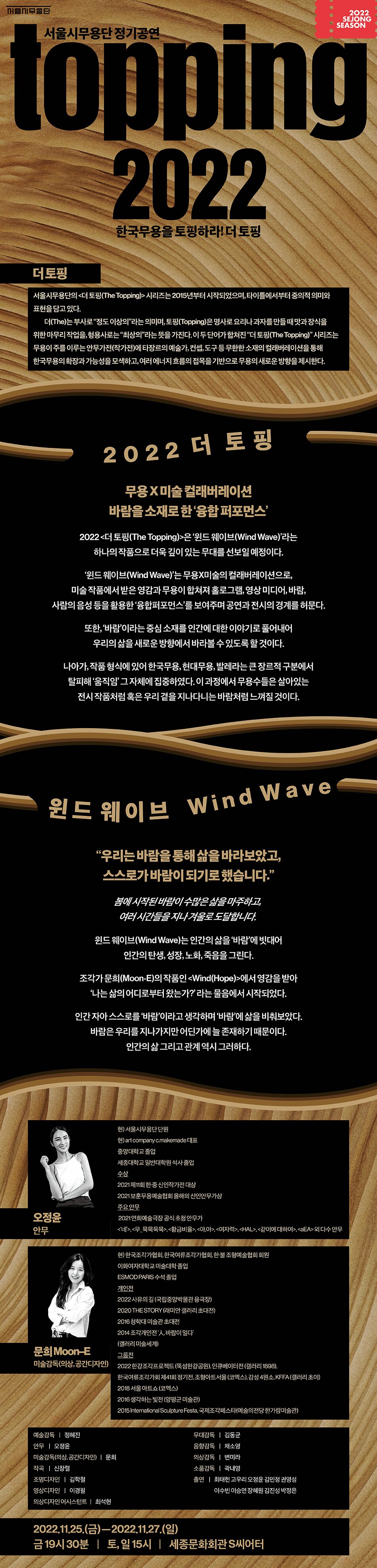 서울시무용단정기공연 Topping 2022 한국무용을 토핑하라! 더 토핑 더토핑 서울시무용단의 더토핑 The topping 시리즈는 2015년 부터 시작되었으며 타이틀에서부터 중의적 의미와 표현을 담고 있다. 더(The)는 부사로 정도이상의 라는 의미며 토핑은 명사로 요리나 과자를 만들때 맛과 장식을 위한 마무리작업을 형용사로는 최상의 라는 뜻을 가진다 이 두단어가 합펴진 더 토핑시리즈는 무용이 주를 이루는 안무가전(작가전)에 타장르의 예술가, 컨셉, 도구등 무한한 소재의 컬래버레이션을 통해 한국무용의 확장과 가능성을 모색하고 여러 에너지 흐름을 접목을 기반으로 무요의 새로운 방향을 제시한다. 2022 더 토핑 무용x미술컬래버레이션 바람을 소재로 한 융합퍼포먼스 2022 더 토핑은 윈드 웨이브라는 하나의 작품으로 더욱 깊이 있는 무대를 선보일 예정이다. 윈드 웨이브는 무용X미술의 컬래버레이션으로 미술작품에서 받은 영감과 무용이 합쳐져 홀로그램, 영상미디어, 바람, 사람의 음성등을 활용한 융합퍼포먼스를 보여주며 공연과 전시의 경계를 허문다. 또한 바람이라는 중심소재를 인간에 대한 이야기로 풀어내어 우리의 삶을 새로운 방향에서 바라볼수 있도록 할것이다. 나아가 작품 형식에 있어 한국무용, 현대무용, 발레라는 큰 장르적 구분에서 탈피해 움직임 그 자체에 집중하였다. 이과정에서 무용수들은 살아있는 전시작품처럼 혹은 우리 곁은 지나다니는 바람처럼 느껴질 것이다. 윈드 웨이브 wind wave 우리는 바람을 통해 삶을 바라보았고 스스로가 바람이 되기로 했습니다. 봄에 시작된 바람이 수많은 삶을 마주하고 여러시간들을 지나 겨울로 도달합니다. 윈드 웨이브는 인간의 삶을 바람에 빗대러 인간의 탄생, 성장, 노화, 죽음을 그린다. 조각가 문희(Moon-E)의 작품은 wind(hope)에서 영감을 받아 나는 삶의 어디로부터 왔는가 라는 물음에서 시작되었다. 인간 자아 스스로 바람이라고 생각하며 바람에 삶을 비춰보았다 바람은 우리를 지나가지만 어딘가에 늘 존재하기 때문이다 인간의 삶 그리고 관계 역시 그러하다 2022.11.25 금 - 22.11.27 일 금 19:30분 토일 15시 세종문화회관S씨어터