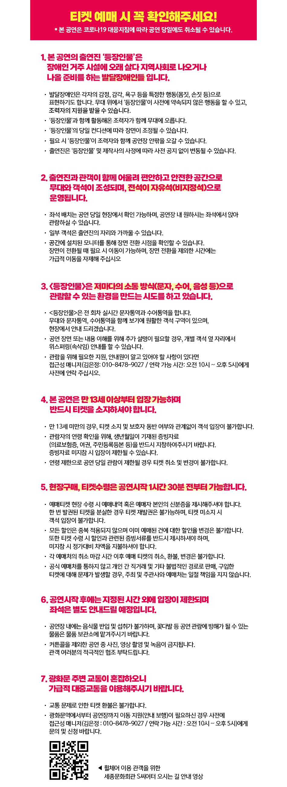티켓 예매 시 꼭 확인해주세요! * 본 공연은 코로나19 대응지침에 따라 공연 당일에도 취소될 수 있습니다. 1. 본 공연의 출연진 '등장인물'은 장애인 거주 시설에 오래 살다 지역사회로 나오거나 나올 준비를 하는 발달장애인들 입니다. • 발달장애인은 각자의 감정, 감각, 욕구 등을 특정한 행동(몸짓, 손짓 등)으로 표현하기도 합니다. 무대 위에서 '등장인물'이 사전에 약속되지 않은 행동을 할 수 있고, 조력자의 도움을 받는 일이 발생할 수도 있습니다. • 원활한 공연 진행을 위해 '등장인물'과 함께 활동해온 조력자가 함께 무대에 오릅니다. • '등장인물'의 당일 컨디션에 따라 장면이 조정될 수 있습니다. • 필요 시 등장인물'이 조력자와 함께 공연장 안팎을 오갈 수 있습니다. • 출연진은 '등장인물' 및 제작사의 사정에 따라 사전 공지 없이 변동될 수 있습니다. 2. 출연진과 관객이 함께 어울려 편안하고 안전한 공간으로 무대와 객석이 조성되며, 전석이 자유석(비지정석)으로 운영됩니다. • 좌석 배치는 공연 당일 현장에서 확인 가능하며, 공연장 내 원하시는 좌석에서 앉아 관람하실 수 있습니다. • 일부 객석은 출연진의 자리와 가까울 수 있습니다. • 공연장 내 설치된 모니터를 통해 장면 전환 시점을 확인할 수 있습니다. 장면이 전환될 때 필요 시 이동이 가능하며, 장면 전환을 제외한 시간에는 가급적 이동을 자제해 주십시오 3. <등장인물>은 제마다의 소통 방식(문자, 수어, 음성 등)으로 관람할 수 있는 환경을 만드는 시도를 하고 있습니다. •<등장인물>은 전 회차 실시간 문자통역과 수어통역을 합니다. 무대와 문자통역, 수어통역을 함께 보기에 원활한 객석 구역이 있으며, 현장에서 안내 드리겠습니다. • 공연 장면 또는 내용 이해를 위해 추가 설명이 필요할 경우, 개별 객석 옆 자리에서 위스퍼링(속삭임) 안내를 할 수 있습니다. • 관람을 위해 필요한 지원, 안내원이 알고 있어야 할 사항이 있다면 접근성 매니저(김은정: 010-8478-9027 / 연락 가능 시간: 오전 10시 ~ 오후 5시)에게 사전에 연락 주십시오. 4. 본 공연은 만 13세 이상부터 입장 가능하며 반드시 티켓을 소지하셔야 합니다. • 만 13세 미만의 경우, 티켓 소지 및 보호자 동반 여부와 관계없이 객석 입장이 불가합니다. • 관람자의 연령 확인을 위해, 생년월일이 기재된 증빙자료 (의료보험증, 여권, 주민등록등본 등)을 반드시 지참하여주시기 바랍니다. 증빙자료 미지참 시 입장이 제한될 수 있습니다. • 연령 제한으로 공연 당일 관람이 제한될 경우 티켓 취소 및 변경이 불가합니다. 5. 현장구매, 티켓수령은 공연시작 1시간 30분 전부터 가능합니다. • 예매티켓 현장 수령 시 예매내역 혹은 예매자 본인의 신분증을 제시해주셔야 합니다. 한 번 발권된 티켓을 분실한 경우 티켓 재발권은 불가능하며, 티켓 미소지 시 객석 입장이 불가합니다. • 모든 할인은 중복 적용되지 않으며 이미 예매된 건에 대한 할인율 변경은 불가합니다. 또한 티켓 수령 시 할인과 관련된 증빙서류를 반드시 제시하셔야 하며, 미지참 시 정가대비 차액을 지불하셔야 합니다. • 각 예매처의 취소 마감 시간 이후 예매 티켓의 취소, 환불, 변경은 불가합니다. • 공식 예매처를 통하지 않고 개인 간 직거래 및 기타 불법적인 경로로 판매, 구입한 티켓에 대해 문제가 발생할 경우, 주최 및 주관사와 예매처는 일절 책임을 지지 않습니다. 6. 공연시작 후에는 지정된 시간 외에 입장이 제한되며 좌석은 별도 안내드릴 예정입니다. • 공연장 내에는 음식물 반입 및 섭취가 불가하며, 꽃다발 등 공연 관람에 방해가 될 수 있는 물품은 물품 보관소에 맡겨주시기 바랍니다. • 커튼콜을 제외한 공연 중 사진, 영상 촬영 및 녹음이 금지됩니다. 관객 여러분의 적극적인 협조 부탁드립니다. 7. 광화문 주변 교통이 혼잡하오니 가급적 대중교통을 이용해주시기 바랍니다. • 교통 문제로 인한 티켓 환불은 불가합니다. • 광화문역에서부터 공연장까지 이동 지원(안내 보행)이 필요하신 경우 사전에 접근성 매니저(김은정 : 010-8478-9027 / 연락 가능 시간 : 오전 10시 ~ 오후 5시)에게 문의 및 신청 바랍니다. < 휠체어 이용 관객을 위한 세종문화회관 S씨어터 오시는 길 안내 영상