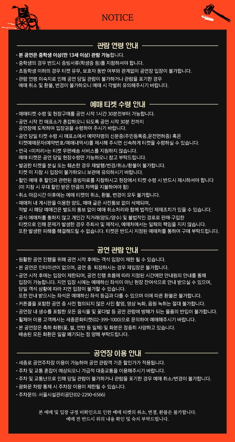 NOTICE 관람연령 안내 • 본 공연은 중학생 이상(만 13세 이상) 관람 가능합니다. · 중학생의 경우 반드시 증빙서류(학생증 등)를 지참하셔야 합니다. •초등학생 이하의 경우 티켓 유무, 보호자 동반 여부와 관계없이 공연장 입장이 불가합니다. 관람연령 미숙지로 인해 공연 당일 관람이 불가하거나 관람을 포기한 경우 예매 취소 및 환불, 변경이 불가하오니 예매 시 각별히 유의해주시기 바랍니다. 예매 티켓 수령 안내 · •예매 티켓 수령 및 현장 구매는 공연 시작 1시간 전부터 가능합니다. ・공연 시작 전 매표소가 혼잡하오니 되도록 공연 시작 30분 전까지 공연장에 도착하여 입장권을 수령하여 주시기 바랍니다. ・공연 당일 티켓 수령 시 매표소에서 예약자명의 신분증(주민등록증, 운전면허증) 혹은 티켓예매문자(예약번호/예매내역서)를 제시해 주시면 신속하게 티켓을 수령하실 수 있습니다. • 연극 <미저리>는 티켓 우편배송 서비스를 지원하지 않습니다. 예매 티켓은 공연 당일 현장수령만 가능하오니 참고 부탁드립니다. •발권한 티켓을 분실 또는 훼손한 경우 재발행/변경/취소/환불이 불가합니다. 티켓 미지참 시 입장이 불가하오니 보관에 유의하시기 바랍니다. • 할인 예매 후 할인과 관련된 증빙자료를 지참하시고 현장에서 티켓 수령 시 반드시 제시하셔야 합니다 (미지참 시 우대 할인 받은 만큼의 차액을 지불하여야 함) •취소 마감시간 이후에는 예매 티켓의 취소, 환불, 변경이 모두 불가합니다. • 예매처 내 게시판을 이용한 양도, 매매 글은 사전통보 없이 삭제되며, 적발 시 해당 예매건은 별도의 통보 없이 예매 취소처리와 함께 법적인 제재조치가 있을 수 있습니다. • 공식 예매처를 통하지 않고 개인간 직거래(양도/양수) 및 불법적인 경로로 판매·구입한 티켓으로 인해 문제가 발생한 경우 주최사 및 제작사, 예매처에서는 일체의 책임을 지지 않습니다. 또한 발생한 피해를 해결해드릴 수 없습니다. 티켓은 반드시 지정된 예매처를 통하여 구매 부탁드립니다. 공연 관람안내 • 원활한 공연 진행을 위해 공연 시작 후에는 객석 입장이 제한 될 수 있습니다. • 본 공연은 인터미션이 없으며, 공연 중 퇴장하시는 경우 재입장은 불가합니다. · 공연 시작 후에는 입장이 제한되며, 공연 진행 흐름에 따라 지정된 시간에만 안내원의 안내를 통해 입장이 가능합니다. 지연 입장 시에는 예매하신 좌석이 아닌 현장 잔여석으로 안내 받으실 수 있으며, 당일 객석 상황에 따라 지연 입장이 불가할 수 있습니다. 또한 안내 받으시는 좌석은 예매하신 좌석 등급과 다를 수 있으며 이에 따른 환불은 불가합니다. ・커튼콜을 포함한 공연 중 사전 협의되지 않은 사진 촬영, 영상 녹화, 음원 녹취는 절대 불가합니다. • 공연장 내 생수를 포함한 모든 음식물 및 꽃다발 등 공연 관람에 방해가 되는 물품의 반입이 불가합니다. •휠체어 이용 고객께서는 세종문화티켓(02-399-1000)으로 문의하여 예매해주시기 바랍니다. • 본 공연장은 축하 화환꽃, 쌀, 연탄 등 일체) 및 화분은 정중히 사양하고 있습니다. 배송된 모든 화환은 일괄 폐기되는 점 양해 부탁드립니다. 공연장 이용 안내 • 세종로 공연주차장 이용이 가능하며 공연 관람객 기준 할인가가 적용됩니다. ᆞ주차 및 교통 혼잡이 예상되오니 가급적 대중교통을 이용해주시기 바랍니다. ᆞ주차 및 교통난으로 인해 당일 관람이 불가하거나 관람을 포기한 경우 예매 취소/변경이 불가합니다. ・광화문 차량 통제 시 주차장 이용이 제한될 수 있습니다. · 주차문의: 서울시설관리공단(02-2290-6566) 본 예매 및 입장 규정 미확인으로 인한 예매 티켓의 취소, 변경, 환불은 불가합니다. 예매 전 반드시 위의 내용 확인 및 숙지 부탁드립니다.