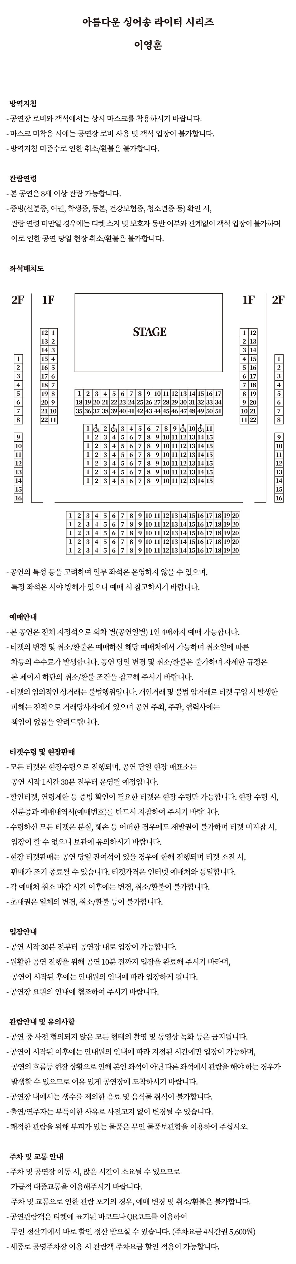  아름다운 싱어송 라이터 시리즈 이영훈 방역지침 - 공연장 로비와 객석에서는 상시 마스크를 착용하시기 바랍니다. -마스크 미착용 시에는 공연장 로비 사용 및 객석 입장이 불가합니다. - 방역지침 미준수로 인한 취소/환불은 불가합니다. 관람연령 - 본 공연은 8세 이상 관람 가능합니다. - 증빙(신분증, 여권, 학생증, 등본, 건강보험증, 청소년증 등) 확인 시, 관람연령 미만일 경우에는 티켓 소지 및 보호자 동반 여부와 관계없이 객석 입장이 불가하며 이로 인한 공연 당일 현장 취소/환불은 불가합니다. - 공연의 특성 등을 고려하여 일부 좌석은 운영하지 않을 수 있으며, 특정 좌석은 시야 방해가 있으니 예매 시 참고하시기 바랍니다. 예매안내 - 본 공연은 전체 지정석으로 회차별(공연일별) 1인 4매까지 예매 가능합니다. - 티켓의 변경 및 취소/환불은 예매하신 해당 예매처에서 가능하며 취소일에 따른 차등의 수수료가 발생합니다. 공연 당일 변경 및 취소/환불은 불가하며 자세한 규정은 본 페이지 하단의 취소/환불 조건을 참고해 주시기 바랍니다. - 티켓의 임의적인 상거래는 불법행위입니다. 개인거래 및 불법 암거래로 티켓 구입 시 발생한 피해는 전적으로 거래당사자에게 있으며 공연 주최, 주관, 협력사에는 책임이 없음을 알려드립니다. 티켓수령 및 현장판매 -모든 티켓은 현장수령으로 진행되며, 공연 당일 현장 매표소는 공연 시작 1시간 30분 전부터 운영될 예정입니다. - 할인티켓, 연령제한 등 증빙 확인이 필요한 티켓은 현장수령만 가능합니다. 현장 수령 시, 신분증과 예매내역서(예매번호)를 반드시 지참하여 주시기 바랍니다. -수령하신 모든 티켓은 분실, 훼손 등 어떠한 경우에도 재발권이 불가하며 티켓 미지참시, 입장이 할 수 없으니 보관에 유의하시기 바랍니다. -현장 티켓판매는 공연 당일 잔여석이 있을 경우에 한해 진행되며 티켓 소진 시, 판매가 조기 종료될 수 있습니다. 티켓가격은 인터넷 예매처와 동일합니다. - 각 예매처 취소 마감시간 이후에는 변경, 취소/환불이 불가합니다. -초대권은 일체의 변경, 취소/환불 등이 불가합니다. 입장안내 - 공연 시작 30분 전부터 공연장 내로 입장이 가능합니다. - 원활한 공연 진행을 위해 공연 10분 전까지 입장을 완료해 주시기 바라며, 공연이 시작된 후에는 안내원의 안내에 따라 입장하게 됩니다. -공연장 요원의 안내에 협조하여 주시기 바랍니다. 관람안내 및 유의사항 -공연 중 사전 협의되지 않은 모든 형태의 촬영 및 동영상 녹화 등은 금지됩니다. -공연이 시작된 이후에는 안내원의 안내에 따라 지정된 시간에만 입장이 가능하며, 공연의 흐름등 현장상황으로 인해 본인 좌석이 아닌 다른 좌석에서 관람을 해야 하는 경우가 발생할 수 있으므로 여유 있게 공연장에 도착하시기 바랍니다. -공연장 내에서는 생수를 제외한 음료 및 음식물 취식이 불가합니다. -출연/연주자는 부득이한 사유로 사전고지 없이 변경될 수 있습니다. -쾌적한 관람을 위해 부피가 있는 물품은 무인 물품보관함을 이용하여 주십시오. 주차 및 교통 안내 -주차 및 공연장 이동 시, 많은 시간이 소요될 수 있으므로 가급적 대중교통을 이용해주시기 바랍니다. 주차 및 교통으로 인한 관람 포기의 경우, 예매 변경 및 취소/환불은 불가합니다. -공연관람객은 티켓에 표기된 바코드나 QR코드를 이용하여 무인정산기에서 바로 할인 정산 받으실 수 있습니다. (주차요금 4시간권 5,600원) -세종로 공영주차장 이용 시 관람객 주차요금 할인 적용이 가능합니다.