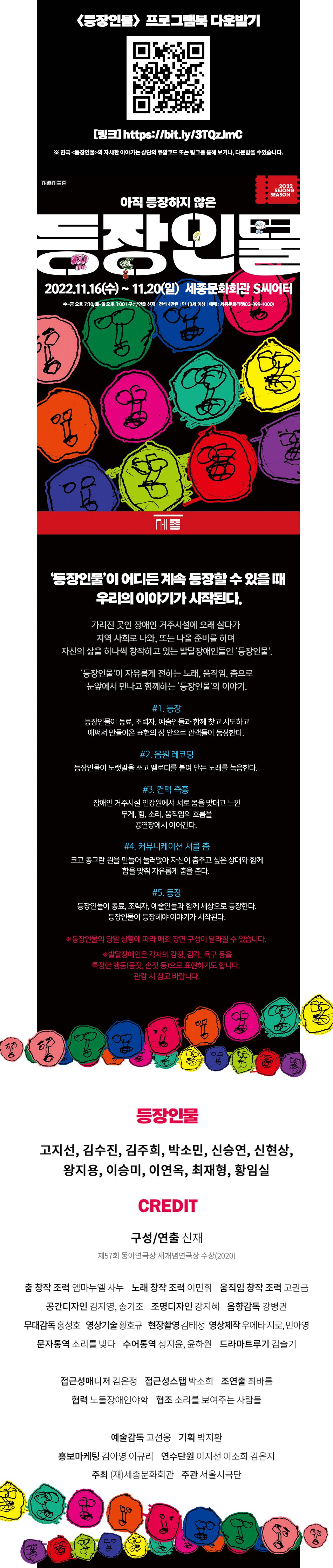 등장인물이 어디든 계속 등장할 수 있을 때 우리의 이야기가 시작된다 가려진곳인 장애인 거주시설에 오래 살다가 지역사회로 나와 또는 나올 준비를 하며 자신의 삶을 하나씩 창작하고 있는 발달장애인들인 등장인물 등장인물이 자유롭게 전하는 노래, 움직임, 춤으로 눈앞에서 만나고 함께하는 등장잉물의 이야기 #1.등장 등장인물이 동료, 조력자,,예술인들과 함께 찾고 시도하고 애써서 만들어온 표현의 장안으로 관객들이 등장한다. 2.음원레코딩 등장인물이 노랫말을 쓰고 멜로디를 붙여 만든 노래를 녹음한다. #3.컨택 즉흥 장애인거주시설 인강원에서 서로 몸을 맞대고 느낀 무게, 힘, 소리, 움직임의 흐름을 공연장에서 이어간다. #4. 커뮤니케이션 서클 춤 크고 동그란 원을 만들어 둘러앉아 자신이 춤추고 싶은 상대와 함께 합을 맞춰 자유롭게 춤을 춘다.#5.등장 등장인물이 동료, 조력자, 예술인들과 함께 세상으로 등장한다. 등장인물이 등장해야 이야기가 시작된다. *등장인물의 당일 상황에 따라 매회 구성이 달라질 수 있습니다. * 발달장애인은 각자의 감정, 감각, 욕구 등을 특정한 행동(몸짓, 손짓등)으로 표현하기도 합니다. 관람시 참고 바랍니다. 등장인물 고지선 김수진 김주희 박소민 신승연 신현상 왕지용 이승미 이연옥 최재형 황임실 CREDIT 구성/연출 신재 제 57회 동아연극상 새개념연극상 2020 춤창작 조력 엠마누엘 사누 노래 창작 조력 이민휘 움직임 창작 조력 고권금 공간디자인 김지영 송기조 조명디자인 강지혜 음향감독 강병권 무대감동 홍성호 영상기술 황호규 현장촬영 김태경 영상제작 우에타지로, 민아영 문자통역 소리를 빚다 수어통역 성지윤 윤하원 드라마트루기 김슬기 접근성매니저 김은정 접근성스탭 박소희 조연출 최바름 협력 노들장애인야학 협조 소리를 보여주는 사람들 예술감독 고선웅 기획 박지환 홍보마케팅 김아영 이규리 연수단원 이지선 이소희 김은지 주최 재 세종문화회관 주관 서울시극단