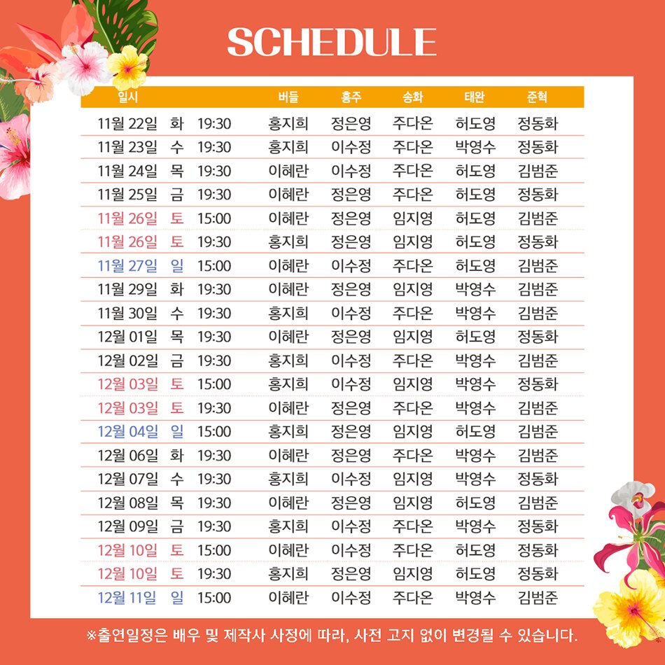  SCHEDULE 11월 22일 화 19:30 버들 : 홍지희, 홍주 : 정은영, 송화 : 주다온, 태완 : 허도영, 준혁 : 정동화 | 11월 23일 수 19:30 버들 : 홍지희, 홍주 : 이수정, 송화 : 주다온, 태완 : 박영수, 준혁 : 정동화 11월 24일 목 19:30 버들 : 이혜란, 홍주 : 이수정, 송화 : 주다온, 태완 : 허도영, 준혁 : 김범준, 11월 25일 금 19:30 버들 : 이혜란, 홍주 : 정은영, 송화 : 주다온, 태완 : 허도영, 준혁 : 정동화 | 11월 26일 토 15:00 버들 : 이혜란, 홍주 : 정은영, 송화 : 임지영, 태완 : 허도영, 준혁 : 김범준 | 11월 26일 토 19:30 버들 : 홍지희, 홍주 : 정은영, 송화 : 임지영, 태완 : 허도영, 준혁 : 정동화 | 11월 27일 일 15:00 버들 : 이혜란, 홍주 : 이수정, 송화 : 주다온, 태완 : 허도영, 준혁 : 김범준 | 11월29일 화 19:30 버들 : 이혜란, 홍주 : 정은영, 송화 : 임지영, 태완 : 박영수, 준혁 : 김범준 | 11월 30일 수 19:30 버들 : 홍지희, 홍주 : 이수정, 송화 : 주다온, 태완 박영수, 준혁 : 김범준 | 12월 01일 목 19:30 버들 : 이혜란, 홍주 : 정은영, 송화 : 임지영, 태완 : 허도영, 준혁 : 정동화 | 12월 02일 금 19:30 버들 : 홍지희, 홍주 : 이수정, 송화 : 주다온, 태완 : 박영수, 준혁 : 김범준 | 12월 03일 토 15:00 버들 : 홍지희, 홍주 : 이수정, 송화 : 임지영, 태완 박영수, 준혁 : 정동혁 | 12월 03일 토 19:30 버들 : 이혜란, 홍주 : 정은영, 송화 : 주다온, 태완 : 박영수, 준혁 : 김범준 | 12월 04일 일 15:00 버들 : 홍지희, 홍주 : 정은영, 송화 : 임지영, 태완 : 허도영, 준혁 : 김범준 | 12월 06일 화 19:30 버들 : 이혜란, 홍주 : 정은영, 송화 : 임지영, 태완 : 박영수, 준혁 : 김범준 | 12월 07일 수 19:30 버들 : 홍지희 , 홍주 : 이수정, 송화 : 임지영, 태완 : 박영수, 준혁 : 정동화 | 12월 08일 목 19:30 버들 : 이혜란, 홍주 : 정은영, 송화 : 임지영, 태완 : 허도영, 준혁 : 김범준 | 12월 09일 금 19:30 버들 : 홍지희, 홍주 : 이수정, 송화 : 주다온, 태완 : 박영수, 준혁 : 정동화 | 12월 10일 토 15:00 버들 : 이혜란, 홍주 : 이수정, 송화 : 주다온, 태완 : 허도영, 준혁 : 정동화 | 12월 10일 토 19:30 버들 : 홍지희, 홍주 : 정은영, 송화 : 임지영, 태완 : 허도영, 준혁 : 정동화 | 12월 11일 일 15:00 버들 : 이혜란, 홍주 : 이수정, 송화 : 주다온, 태완 : 박영수, 준혁 : 김범준 ※출연일정은 배우 및 제작사 사정에 따라, 사전 고지 없이 변경될 수 있습니다.