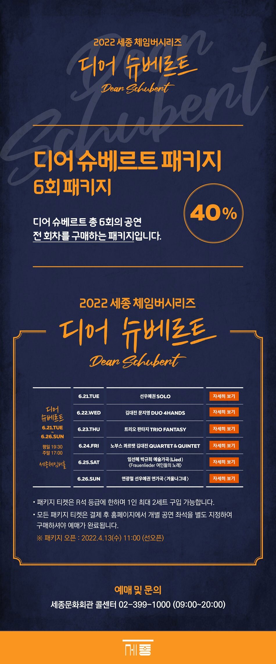 2022 세종 체임버시리즈 디어슈베르트 디어슈베르트패키지 6회 패키지 디어슈베르트 총 6회의 공연 전 회차를 구매하는 패키지입니다. 40% 디어슈베르트 6.21.TUE~6.26. SUN 평일 19:30 주말 17:00 세종체임버홀 (1) 6.21.TUE 선우예권 SOLO (2) 6.22. WED 김대진 문지영 DUO 4HANDS (3) 6.23. THU 트리오 판타지 TRIO FANTASY (4) 6.24. FRI 노부스 콰르텟 김대진 QUARTET & QUINTET (5) 6.25. SAT 임선혜 박규희 예술가곡(Lied) <Frauenlieder 여인들의 노래> (6) 6.26.SUN 연광철 선우예권 연가곡 <겨울나그네> - 패키지 티켓은 R석 등급에 한하며 1인 최대 2세트 구입가능합니다. - 모든 패키지 티켓은 결제 후 홈페이지에서 개별 공연 좌석을 별도 지정하여 구매하셔야 예매가 완료됩니다. ※패키지 오픈 : 2022.4.13(수) 11:00 (선오픈) 예매및문의 세종문화회관 콜센터 02-399-1000 (09:00 ~ 20:00)