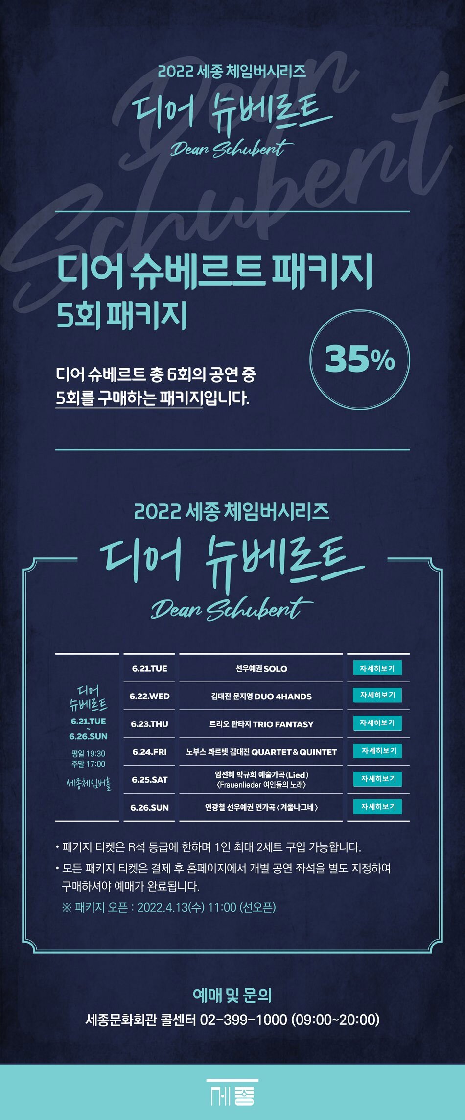 2022 세종 체임버시리즈 디어슈베르트 디어슈베르트패키지 5회 패키지 디어슈베르트 총 6회의 공연 5회를 구매하는 패키지입니다. 35% 디어슈베르트 6.21.TUE~6.26. SUN 평일 19:30 주말 17:00 세종체임버홀 (1) 6.21.TUE 선우예권 SOLO (2) 6.22. WED 김대진 문지영 DUO 4HANDS (3) 6.23. THU 트리오 판타지 TRIO FANTASY (4) 6.24. FRI 노부스 콰르텟 김대진 QUARTET & QUINTET (5) 6.25. SAT 임선혜 박규희 예술가곡(Lied) <Frauenlieder 여인들의 노래> (6) 6.26.SUN 연광철 선우예권 연가곡 <겨울나그네> - 패키지 티켓은 R석 등급에 한하며 1인 최대 2세트 구입가능합니다. - 모든 패키지 티켓은 결제 후 홈페이지에서 개별 공연 좌석을 별도 지정하여 구매하셔야 예매가 완료됩니다. ※패키지 오픈 : 2022.4.13(수) 11:00 (선오픈) 예매및문의 세종문화회관 콜센터 02-399-1000 (09:00 ~ 20:00)