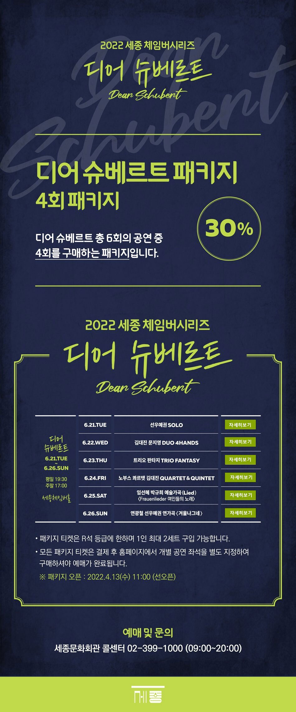 2022 세종 체임버시리즈 디어슈베르트 디어슈베르트패키지 4회 패키지 디어슈베르트 총 6회의 공연 4 회차를 구매하는 패키지입니다. 30% 디어슈베르트 6.21.TUE~6.26. SUN 평일 19:30 주말 17:00 세종체임버홀 (1) 6.21.TUE 선우예권 SOLO (2) 6.22. WED 김대진 문지영 DUO 4HANDS (3) 6.23. THU 트리오 판타지 TRIO FANTASY (4) 6.24. FRI 노부스 콰르텟 김대진 QUARTET & QUINTET (5) 6.25. SAT 임선혜 박규희 예술가곡(Lied) <Frauenlieder 여인들의 노래> (6) 6.26.SUN 연광철 선우예권 연가곡 <겨울나그네> - 패키지 티켓은 R석 등급에 한하며 1인 최대 2세트 구입가능합니다. - 모든 패키지 티켓은 결제 후 홈페이지에서 개별 공연 좌석을 별도 지정하여 구매하셔야 예매가 완료됩니다. ※패키지 오픈 : 2022.4.13(수) 11:00 (선오픈) 예매및문의 세종문화회관 콜센터 02-399-1000 (09:00 ~ 20:00)