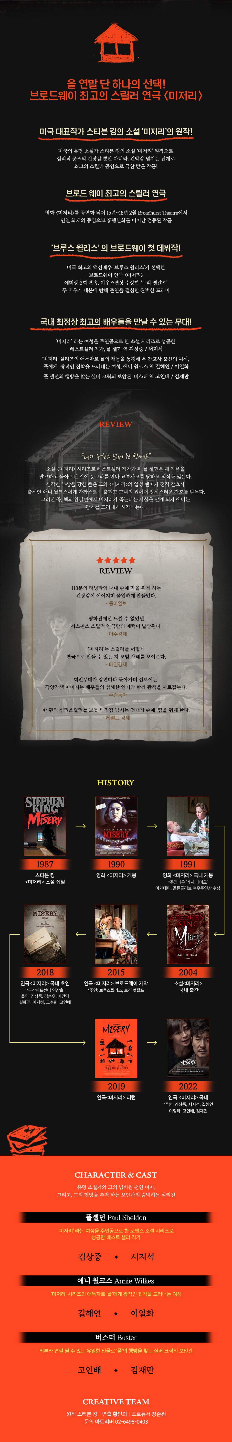 올 연말 단 하나의 선택! 브로드웨이 최고의 스릴러 연극 <미저리》 미국 대표작가 스티븐 킹의 소설 미저리'의 원작! 미국의 유명 소설가 스티븐 킹의 소설 '미저리' 원작으로 심리적 공포의 긴장감 뿐만 아니라. 긴박감 넘치는 전개로 '최고의 스릴러 공연으로 극찬 받은 작품!! '브로드 웨이 최고의 스릴러 연극 영화 <미저리>를 공연화 되어 15년~16년 2월 Broadhurst Theatre에서 연일 화제의 중심으로 흥행신화를 이어간 검증된 작품 브루스 윌리스' 의 브로드웨이 첫 데뷔작! 미국 최고의 액션배우 '브루스 윌리스'가 선택한 | 브로드웨이 연극 <미저리> 에미상 3회 연속, 여우조연상 수상한 '로리 멧갈프’ 두 배우가 대본에 반해 출연을 결심한 완벽한 드라마 '국내 최정상 최고의 배우들을 만날 수 있는 무대! | IN 2 '미저리' 라는 여성을 주인공으로 한 소설 시리즈로 성공한 '베스트셀러 작가, 폴 셸던 역 김상중 / 서지석, '미저리' 실리즈의 애독자로 폴의 재능을 동경해 온 간호사 출신의 여성, 폴에게 광적인 집착을 드러내는 여성, 애니 윌크스 역 길해연 / 이일화 폴 셸던의 행방을 찾는 실버 크릭의 보안관, 버스터 역 고인배 / 김재만 REVIEW 봬가 당신의 넘버 원 팬이에요? 소설 <미저리> 시리즈로 베스트셀러 작가가 된 폴 셸던은 새 작품을 탈고하고 돌아오던 길에 눈보라를 만나 교통사고를 당하고 의식을 잃는다. 심각한 부상을 당한 폴은 그와 <미저리>의 열성 팬이자 전직 간호사 출신인 애니 윌크스에게 가까스로 구출되고 그녀의 집에서 정성스러운 간호를 받는다. 그러던 중, 책의 완결편에서 미저리가 죽는다는 사실을 알게 되자 애니는 광기를 드러내기 시작하는데.. 大大大大大 REVIEW 110분의 러닝타임 내내 손에 땀을 쥐게 하는 긴장감이 이어지며 몰입하게 만들었다. - 동아일보 영화관에선 느낄 수 없었던 서스펜스 스릴러 연극만의 매력이 발산된다. - 아주경제 '미저리'는 스릴러를 어떻게 연극으로 만들 수 있는 지 모범 사례를 보여준다. - 매일경제 회전무대가 장면마다 돌아가며 선보이는 각양각색 이미지는 배우들의 섬세한 연기와 함께 관객을 사로잡는다. - 주간동아 한 편의 심리스릴러를 보듯 박진감 넘치는 전개가 손에 땀을 쥐게 한다. - 헤럴드 경제 HISTORY Nation leade on SE STEPHEN KING SKEPHEN MISERY MISERY MAD 1987 1990 영화 <미저리> 개봉 스티븐 킹 <미저리> 소설 집필 1991 영화 <미저리> 국내 개봉 *주연배우 '캐시 베이츠' 아카데미, 골든글러브 여우주연상 수상 MISERY 정리 ESTEPHEN CKING Badded by Simbag TISGA 스티븐 킹 미저리 2018 2015 2004 연극 <미저리> 브로드웨이 개막 *주연: 브루스윌리스, 로리 맷칼프 소설 <미저리> 국내 출간 연극<미저리> 국내 초연 * 두산아트센터 연강홀 출연: 김상중, 김승우, 이건명, 길해연, 이지하, 고수희, 고인배 미저리 MISERY MISERY 2019.07.13-09.15 세종문화회관 씨어터 22 12-202.25 | 13 2022. 2019 연극<미저리> 리턴 연극 <미저리> 국내 *주연: 김상중, 서지석, 길해연 이일화, 고인배, 김재민 CHARACTER & CAST 유명 소설가와 그의 넘버원 팬인 여자, 그리고, 그의 행방을 추척 하는 보안관의 숨막히는 심리전 폴셸던 Paul Sheldon '미저리' 라는 여성을 주인공으로 한 로맨스 소설 시리즈로 성공한 베스트 셀러 작가 김상중 • 서지석 '애니 윌크스 Annie Wilkes '미저리' 시리즈의 애독자로 폴에게 광적인 집착을 드러내는 여성 길해연 • 이일화 버스터 Buster 외부와 연결 될 수 있는 유일한 인물로 '폴'의 행방을 찾는 실버 크릭의 보안관 고인배 • 김재만 CREATIVE TEAM 원작 스티븐 킹 | 연출 황인뢰 | 프로듀서 장준원 문의 아트리버 02-6498-0403