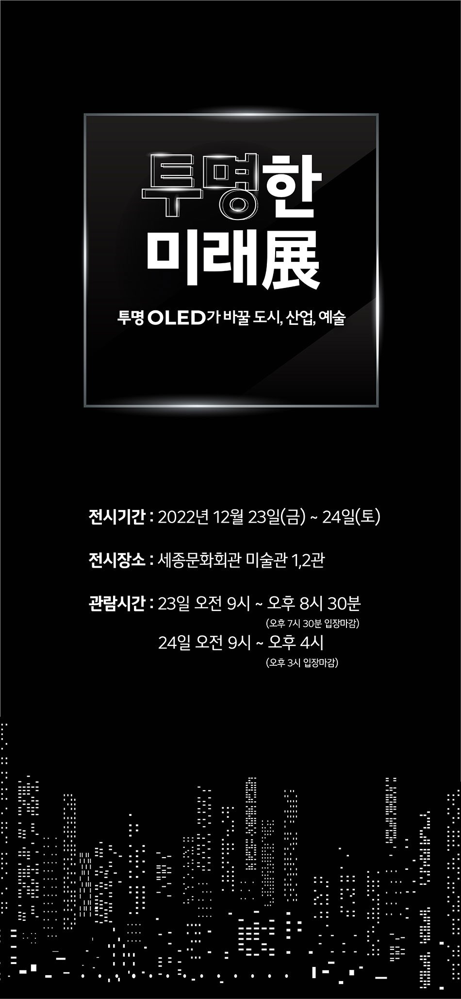 투명한 미래展 투명 OLED가 바꿀 도시, 산업, 예술 전시기간 2022년 12월 23일(금)~24일(토) 전시장소 : 세종문화회관 미술관 1,2관 관람시간 : 23일 오전 9시 ~ 오후 8시 30분 (오후 7시 30분 입장마감) 24일 오전 9시 ~ 오후 4시 (오후 3시 입장마감)