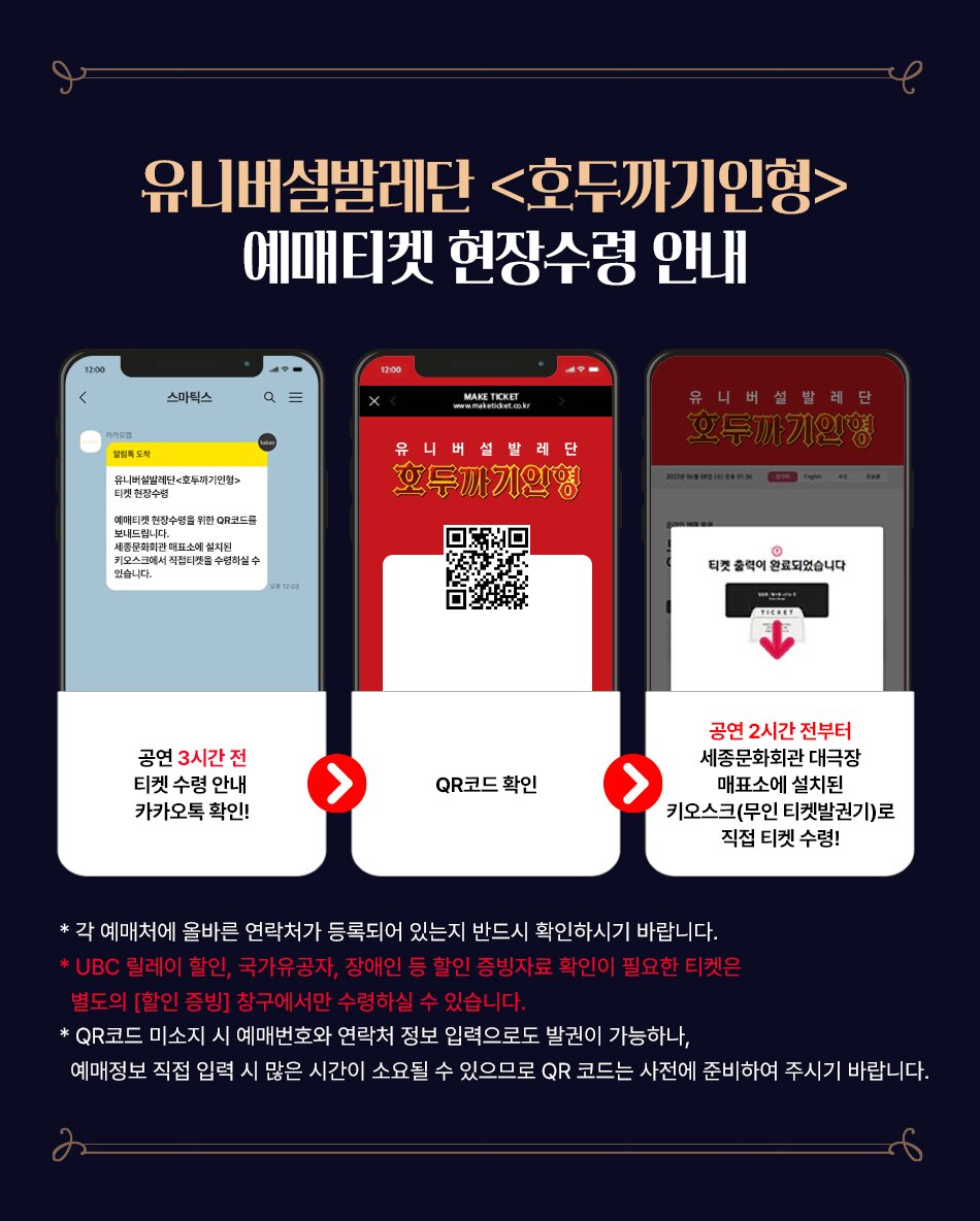 유니버설발레단 <호두까기인형> 예매티켓 현장수령 안내 (1) 공연 3시간 전 티켓 수령 안내 카카오톡 확인! (2) QR코드 확인 (3) 공연 2시간 전부터 세종문화회관 대극장 매표소에 설치된 키오스크(무인 티켓 발권기)로 직접 티켓 수령! * 각 예매처에 올바른 연락처가 등록되어 있는지 반드시 확인하시기 바랍니다. * UBC 릴레이 할인, 국가유공자, 장애인 등 할인 증빙자료 확인이 필요한 티켓은 별도의 [할인 증빙] 창구에서만 수령하실 수 있습니다. * QR코드 미소지 시 예매번호와 연락처 정보 입력으로도 발권이 가능하나, 예매정보 직접 입력 시 많은 시간이 소요될 수 있으므로 QR코드는 사전에 준비하여 주시기 바랍니다. 