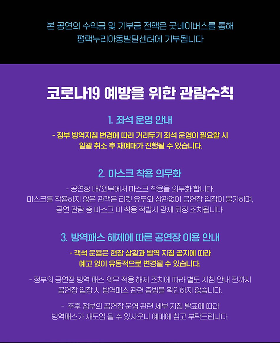 본 공연의 수익금 및 기부금 전액은 굿네이버스를 통해 평택누리아동발달센터에 기부됩니다 코로나19 예방을 위한 관람수칙 1. 좌석 운영 안내 - 정부 방역지침 변경에 따라 거리두기 좌석 운영이 필요할 시 일괄 취소 후 재예매가 진행될 수 있습니다. 2. 마스크 착용 의무화 공연장 내/외부에서 마스크 착용을 의무화 합니다. 마스크를 착용하지 않은 관객은 티켓 유무와 상관없이 공연장 입장이 불가하며, 공연 관람중 마스크 미착용 적발시 강제 퇴장조치됩니다. 3. 방역패스 해제에 따른 공연장 이용 안내 ・객석 운용은 현장 상황과 방역 지침 공지에 따라 예고없이 유동적으로 변경될 수 있습니다. •정부의 공연장 방역 패스 의무 적용 해제 조치에 따라 별도 지침 안내 전까지 공연장 입장시 방역패스 관련 증빙을 확인하지 않습니다. 추후 정부의 공연장 운영 관련 세부지침 발표에 따라 방역패스가 재도입될 수 있사오니 예매에 참고 부탁드립니다.