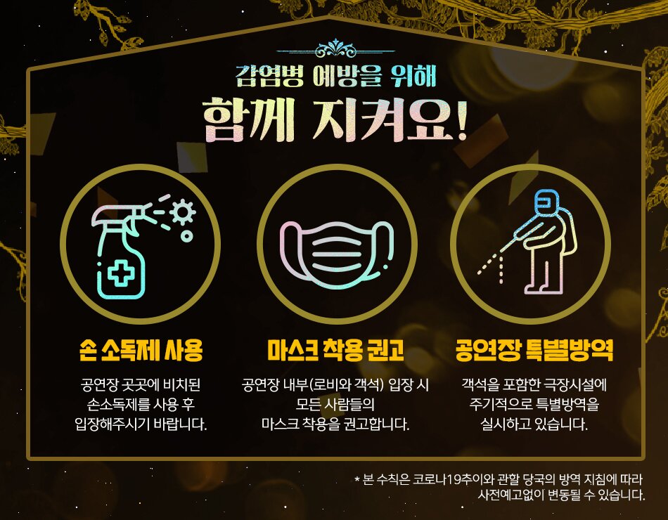 감영병 예방을 위해 함께 지켜요! 손소독제 사용 공연장 곳곳에 비치된 손소독제를 사용 후 입장해 주시기 바랍니다. 마스크 착용 의무화 공연장 내부 로비와 객석 입장시 모든사람들의 마스크착용을 의무화합니다. 공연장 특별 방역 객석을 포함한 극장시성에 주기적으로 특별방역을 실시하고 있습니다. 본 수칙은 코로나 19추이와 관할 당국의 방역 지침에 따라 사전예고없이 변동될 수 있습니다.