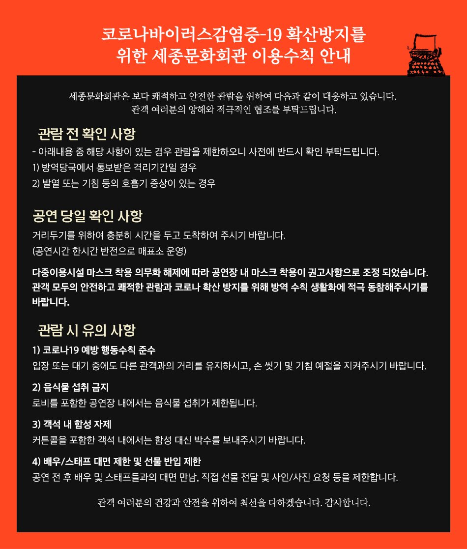 코로나바이러스감염증-19 확산방지를 ' 위한 세종문화회관 이용수칙 안내 세종문화회관은 보다 쾌적하고 안전한 관람을 위하여 다음과 같이 대응하고 있습니다. '관객 여러분의 양해와 적극적인 협조를 부탁드립니다. 관람 전 확인 사항 - 아래내용 중 해당 사항이 있는 경우 관람을 제한하오니 사전에 반드시 확인 부탁드립니다. (1) 방역당국에서 통보받은 격리기간일 경우 2) 발열 또는 기침 등의 호흡기 증상이 있는 경우 공연 당일 확인 사항 거리두기를 위하여 충분히 시간을 두고 도착하여 주시기 바랍니다. (공연시간 1시간 전부터 매표소 운영) 마스크 미착용 시 출입이 제한됩니다. 또한, 관람 중에도 반드시 마스크를 착용하시기 바랍니다. 관람 시 유의 사항 1) 코로나19 예방 행동수칙 준수 입장 또는 대기 중에도 다른 관객과의 거리를 유지하시고, 손 씻기 및 기침 예절을 지켜주시기 바랍니다. 2) 음식물 섭취 금지 로비를 포함한 공연장 내에서는 음식물 섭취가 제한됩니다. 3) 객석 내 함성 자제 커튼콜을 포함한 객석 내에서는 함성 대신 박수를 보내주시기 바랍니다. 4) 배우/스태프 대면 제한 및 선물 반입 제한 공연 전 후 배우 및 스태프들과의 대면 만남, 직접 선물 전달 및 사인/사진 요청 등을 제한합니다. 관객 여러분의 건강과 안전을 위하여 최선을 다하겠습니다. 감사합니다.