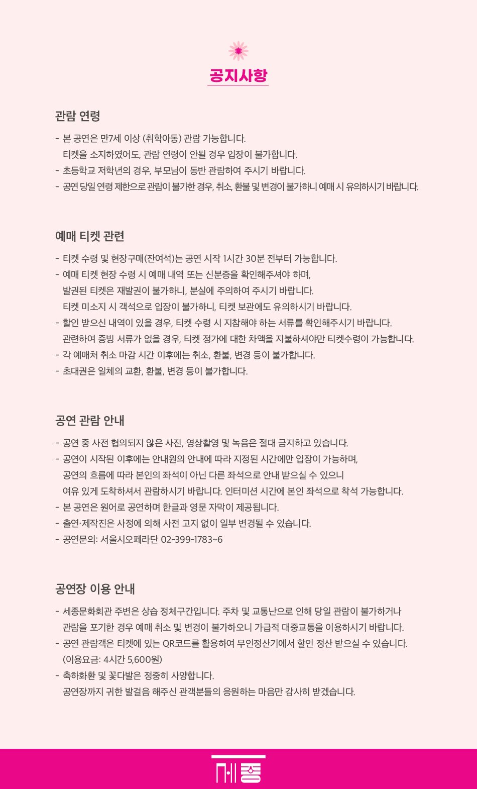  공지사항 관람연령 - 본 공연은 만7세 이상 (취학아동) 관람 가능합니다. 티켓을 소지하였어도, 관람 연령이 안될 경우 입장이 불가합니다. - •초등학교 저학년의 경우, 부모님이 동반 관람하여 주시기 바랍니다. - 공연 당일 연령 제한으로 관람이 불가한 경우, 취소, 환불 및 변경이 불가하니 예매 시 유의하시기 바랍니다. 예매 티켓 관련 - 티켓 수령 및 현장구매(잔여석)는 공연 시작 1시간 30분 전부터 가능합니다. - 예매 티켓 현장 수령 시 예매 내역 또는 신분증을 확인해주셔야 하며, 발권된 티켓은 재발권이 불가하니, 분실에 주의하여 주시기 바랍니다. 티켓 미소지 시 객석으로 입장이 불가하니, 티켓 보관에도 유의하시기 바랍니다. - 할인 받으신 내역이 있을 경우, 티켓 수령 시 지참해야 하는 서류를 확인해주시기 바랍니다. - 관련하여 증빙 서류가 없을 경우, 티켓 정가에 대한 차액을 지불하셔야만 티켓수령이 가능합니다. •각 예매처 취소 마감시간 이후에는 취소, 환불, 변경 등이 불가합니다. -초대권은 일체의 교환, 환불, 변경 등이 불가합니다. 공연 관람안내 -공연 중 사전 협의되지 않은 사진, 영상촬영 및 녹음은 절대 금지하고 있습니다. - 공연이 시작된 이후에는 안내원의 안내에 따라 지정된 시간에만 입장이 가능하며, 공연의 흐름에 따라 본인의 좌석이 아닌 다른 좌석으로 안내 받으실 수 있으니 여유 있게 도착하셔서 관람하시기 바랍니다. 인터미션 시간에 본인 좌석으로 착석 가능합니다. - 본 공연은 원어로 공연하며 한글과 영문 자막이 제공됩니다. -출연·제작진은 사정에 의해 사전 고지 없이 일부 변경될 수 있습니다. - 공연문의: 서울시오페라단 02-399-1783~6 공연장이용안내 - 세종문화회관 주변은 상습 정체구간입니다. 주차 및 교통난으로 인해 당일 관람이 불가하거나 관람을 포기한 경우 예매 취소 및 변경이 불가하오니 가급적 대중교통을 이용하시기 바랍니다. -공연 관람객은 티켓에 있는 QR코드를 활용하여 무인정산기에서 할인 정산 받으실 수 있습니다. (이용요금: 4시간 5,600원) -축하화환 및 꽃다발은 정중히 사양합니다. 공연장까지 귀한 발걸음 해주신 관객분들의 응원하는 마음만 감사히 받겠습니다. 종