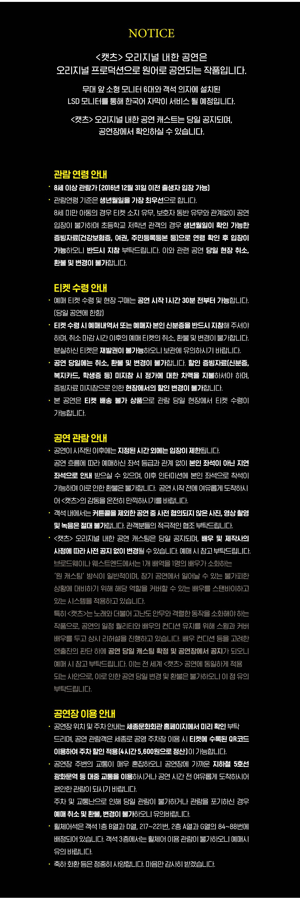  NOTICE <캣츠> 오리지널 내한 공연은 오리지널 프로덕션으로 원어로 공연되는 작품입니다. 한국어 자막이 자막기를 통해 제공될 예정이며, 자막기 위치는 무대 셋업 과정에서 확정되어 추후 공지됩니다. 예매 시 참고 부탁드립니다. <캣츠> 오리지널 내한 공연 캐스트는 당일 공지되며, '공연장에서 확인하실 수 있습니다. 관람 연령 안내 · 8세 이상 관람가 [2016년 12월 31일 이전 출생자 입장 가능) 관람연령 기준은 생년월일을 가장 최우선으로 합니다. 8세 미만 아동의 경우 티켓 소지 유무, 보호자 동반 유무와 관계없이 공연 입장이 불가하며 초등학교 저학년 관객의 경우 생년월일이 확인 가능한 증빙자료(건강보험증, 여권, 주민등록등본 등으로 연령 확인 후 입장이 가능하오니 반드시 지참 부탁드립니다. 이와 관련 공연 당일 현장 취소, 환불 및 변경이 불가합니다. 티켓 수령 안내 • 예매 티켓 수령 및 현장 구매는 공연 시작 1시간 30분 전부터 가능합니다. (당일 공연에 한함) • 티켓 수령시 예매내역서 또는 예매자 본인 신분증을 반드시 지참해 주셔야 하며, 취소마감시간 이후의 예매 EI켓의 취소, 환불 및 변경이 불가합니다. 분실하신 티켓은 재발권이 불가능하오니 보관에 유의하시기 바랍니다. · 공연 당일에는 취소, 환불 및 변경이 불가합니다. 할인 증빙자료(신분증, 복지카드, 학생증 등 미지참 시 정가에 대한 차액을 지불하셔야 하며, 증빙자료 미지참으로 인한 현장에서의 할인 변경이 불가합니다. · 본 공연은 티켓 배송 불가 상품으로 관람 당일 현장에서 티켓 수령이 가능합니다. 공연 관람 안내 공연이 시작된 이후에는 지정된 시간 외에는 입장이 제한됩니다. 공연 흐름에 따라 예매하신 좌석 등급과 관계 없이 본인 좌석이 아닌 지연 좌석으로 안내 받으실 수 있으며, 이후 인터미션에 본인 좌석으로 착석이 가능하며 이로 인한 환불은 불가합니다. 공연 시작 전에 여유롭게 도착하시 어 <캣츠>의 감동을 온전히 만끽하시기를 바랍니다. 객석 내에서는 커튼콜을 제외한 공연 중 사전 협의되지 않은 사진, 영상 촬영 및 녹음은 절대 불가합니다. 관객분들의 적극적인 협조 부탁드립니다. 공연장 내부로비와 객석 입장 후에는 모든 사람들의 마스크 착용을 의무화하며, 마스크 미착용 시 입장이 제한될 수 있습니다. • <캣츠> 오리지널 내한 공연 캐스팅은 당일 공지되며, 배우 및 제작사의 사정에 따라 사전 공지 없이 변경될 수 있습니다. 예매 시 참고 부탁드립니다. 브로드웨이나 웨스트엔드에서는 1개 배역을 1명의 배우가 소화하는 '원 캐스팅 방식이 일반적이며, 장기 공연에서 일어날 수 있는 불가피한 상황에 대비하기 위해 해당 역할을 커버할 수 있는 배우를 스탠바이하고 있는 시스템을 적용하고 있습니다. 특히 <캣츠>는 노래와 더불어 고난도 안무와 격렬한 동작을 소화해야 하는 작품으로, 공연의 일정 퀄리티와 배우의 컨디션 유지를 위해 스윙과 커버 배우를 두고 상시 리허설을 진행하고 있습니다. 배우 컨디션 등을 고려한 연출진의 판단 하에 공연 당일 캐스팅 확정 및 공연장에서 공지가 되오니, 예매 시 참고 부탁드립LI다. 이는 전 세계 <캣츠> 공연에 동일하게 적용 | 되는 사안으로, 이로 인한 공연 당일 변경 및 환불은 불가하오니 이점 유의 부탁드립니다. 공연장 이용 안내 공연장 위치 및 주차안내는 세종문화회관 홈페이지에서 미리 확인 부탁 드리며, 공연 관람객은 세종로 공영 주차장 이용 시 티켓에 수록된 QR코드 이용하여 주차 할인 적용(4시간 5,600원으로 정산이 가능합니다. 공연장 주변의 교통이 매우 혼잡하오니 공연장에 가까운 지하철 5호선 광화문역 등 대중 교통을 이용하시거나 공연 시간 전 여유롭게 도착하시어에 편안한 관람이 되시기 바랍니다. 주차 및 교통난으로 인해 당일 관람이 불가하거나 관람을 포기하신 경우 예매 취소 및 환불, 변경이 불가하오니 유의바랍니다. 휠체어석은 객석 1층 B열과 D열, 217~221번, 2층 A열과 G열의 84~88번에 배정되어 있습니다. 객석 3층에서는 휠체어 이용 관람이 불가하오니 예매시 유의 바랍니다. 축하화환 등은 정중히 사양합LIC. 마음만 감사히 받겠습LI다.