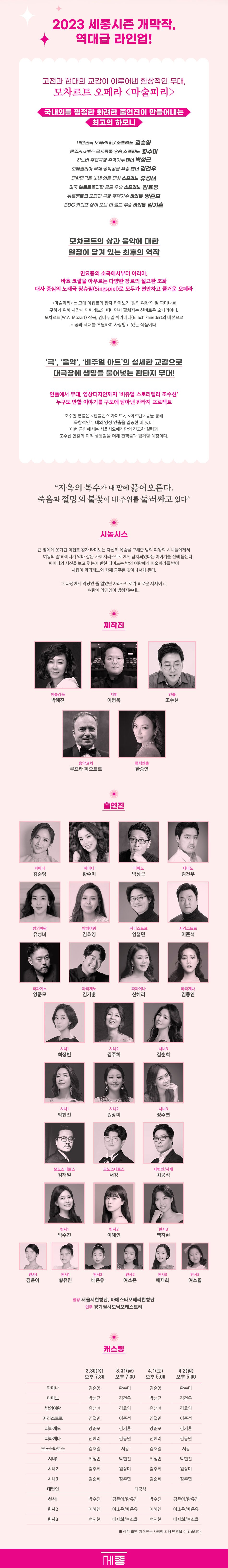 오페라단 마술피리' W.A Mozart Opera 'Die Zauberflöte 2023 세종시즌 개막작, 역대급 라인업! 고전과 현대의 교감이 이루어낸 환상적인 무대, 모차르트 오페라 <마술피리> 국내외를 평정한 화려한 출연진이 만들어내는 최고의 하모니 메클렌부르크 극장 주역가수 테너 박성근 오페랄리아 국제성악콩쿨 우승 테너 김건우 대한민국오페라대상 소프라노 김순영 퀸엘리자베스 국제콩쿨 우승 소프라노 황수미 대한민국을 빛낸 인물 대상 소프라노 유성녀 미국 메트로폴리탄 콩쿨 우승 소프라노 김효영 뉘른베르크 오페라 극장 주역가수 바리톤 양준모 BBC 카디프 싱어 오브 더 월드 우승 바리톤 김기훈 모차르트의 삶과 음악에 대한 열정이 담겨 있는 최후의 역작 민요풍의 소곡에서부터 아리아, 바흐 코랄을 아우르는 다양한 장르의 절묘한 조화 대사 중심의 노래극 징슈필(Singspiel)로 모두가 편안하고 즐거운 오페라 <마술피리>는 고대 이집트의 왕자 타미노가 '밤의 여왕'의 딸 파미나를 구하기 위해 새잡이 파파게노와 떠나면서 펼쳐지는 신비로운 오페라이다. 모차르트(W.A. Mozart) 작곡, 엠마누엘 쉬카네더(E. Schikaneder)의 대본으로 시공과 세대를 초월하여 사랑받고 있는 작품이다. '극', '음악', '비주얼 아트'의 섬세한 교감으로 대극장에 생명을 불어넣는 판타지 무대! 연출에서 무대, 영상디자인까지 '비쥬얼 스토리텔러 조수현' 누구도 반할 이야기를 구도에 담아낸 판타지 프로젝트 조수현 연출은 <젠틀맨스 가이드>, <이프> 등을 통해 독창적인 무대와 영상 연출을 입증한 바 있다. 이번 공연에서는 서울시오페라단의 견고한 실력과 조수현 연출의 미적 생동감을 더해 관객들과 함께할 예정이다. 