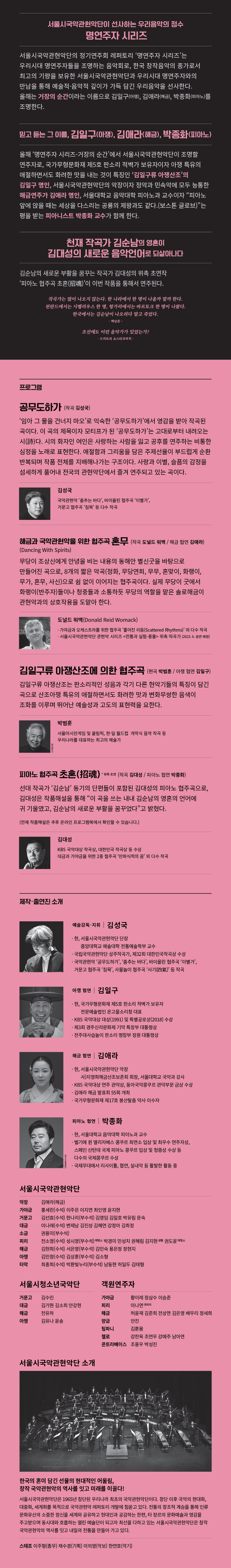 예술적·음악적 깊이를 만끽하는 무대, 명연주자 시리즈  〈명연주자 시리즈〉는 2022년 새로운 수장 김성국 신임 단장 취임과 함께 서울시국악관현악단의 새로운 도약을 알리며 첫 선을 보인 새로운 정기연주회 레퍼토리로서 최고의 기량을 자랑하는 서울시국악관현악단과 최정상의 명연주자들을 조명하는 고품격 시리즈 음악회이다. 서울시국악관현악단의 2023년 첫 정기연주회이자 〈명연주자 시리즈〉 두 번째 공연인 올 해 무대는 아쟁산조의 김일구 명인, 해금 연주가 김애라, 피아니스트 박종화와 함께 국립극장 해오름극장에서 관객 여러분을 만날 준비를 하고 있다. 예술적·음악적 깊이를 담아 선사하는 서울시국악관현악단의 〈명연주자 시리즈〉를 통해 국악의 매력을 만끽할 수 있다.