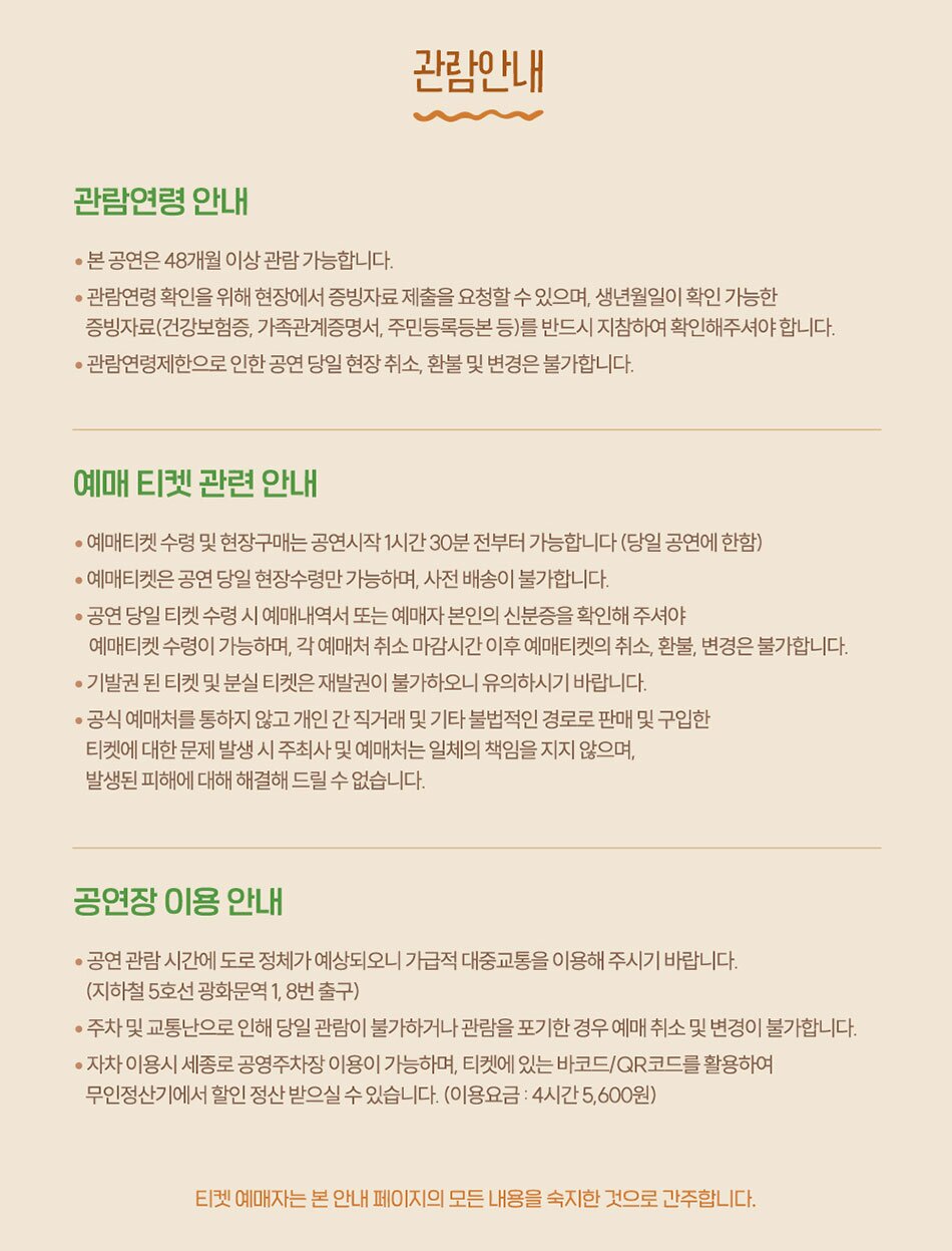  관람연령 안내 관람안내 • 본 공연은 48개월 이상 관람가능합니다. ᆞ관람연령 확인을 위해 현장에서 증빙자료 제출을 요청할 수 있으며, 생년월일이 확인 가능한 증빙자료(건강보험증, 가족관계증명서, 주민등록등본 등)를 반드시 지참하여 확인해주셔야합니다. •관람연령제한으로 인한 공연 당일 현장취소, 환불 및 변경은 불가합니다. 예매 티켓 관련 안내 • •예매티켓 수령 및 현장구매는 공연시작 1시간30분 전부터 가능합니다 (당일 공연에 한함) ・예매티켓은 공연 당일 현장수령만 가능하며, 사전 배송이 불가합니다. •공연 당일 티켓 수령 시 예매내역서 또는 예매자 본인의 신분증을 확인해 주셔야 예매티켓 수령이 가능하며, 각 예매처 취소 마감시간 이후 예매티켓의 취소, 환불, 변경은 불가합니다. •기발권된 티켓 및 분실 티켓은 재발권이 불가하오니 유의하시기 바랍니다. · 공식 예매처를 통하지 않고 개인간 직거래 및 기타 불법적인 경로로 판매 및 구입한 티켓에 대한 문제 발생 시 주최사 및 예매처는 일체의 책임을 지지 않으며, 발생된 피해에 대해 해결해드릴 수 없습니다. 공연장이용안내 • ·공연 관람 시간에 도로 정체가 예상되오니 가급적 대중교통을 이용해 주시기 바랍니다. (지하철 5호선 광화문역 1, 8번출구) •주차 및 교통난으로 인해 당일 관람이 불가하거나 관람을 포기한 경우 예매 취소 및 변경이 불가합니다. •자차 이용시 세종로 공영주차장 이용이 가능하며, 티켓에 있는 바코드/QR코드를 활용하여 무인정산기에서 할인 정산 받으실 수 있습니다. (이용요금 : 4시간 5,600원) 티켓 예매자는 본 안내 페이지의 모든 내용을 숙지한 것으로 간주합니다.