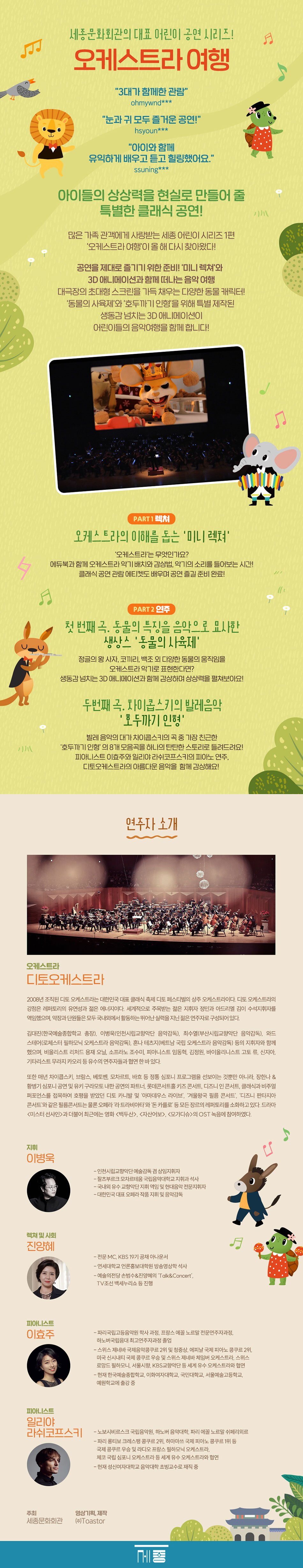 세종문화회관의 대표 어린이 공연 시리즈! '세종어린이 시리즈' 더불어 최근에는 영화 <백두산>, <자산어보>, <모가디슈>의 OST 녹음에 참여하였다. 지휘 이병욱 -디토오케스트라 수석부지휘자 구스타프 말러 오케스트라 예술감독 및 상임지휘자 -베를린 예술대학교와 스코틀랜드 왕립 음악원 졸업 -말러 국제 지휘콩쿠르, 프랑크푸르트 게오르그 솔티 국제 지휘콩쿠르, 아스펜 음악제 제임스 콜론 지휘자상 수상 렉쳐 및 사회 진양혜 -전문MC, KBS 19기 공채 아나운서 피아니스트 이효주 피아니스트 일리야 라쉬코프스키 -연세대학교 언론홍보대학원 방송영상학 석사 -예술의전당 손범수&진양혜의 'Talk&Concert', TV조선 백세누리쇼 등 진행 -파리국립고등음악원 학사과정, 프랑스 에꼴 노르말 전문연주자과정, 하노버국립음대 최고연주자과정 졸업 -스위스 제네바 국제음악콩쿠르 2위 및 청중상, 에피날 국제 피아노 콩쿠르 2위, 미국 신시내티 국제 콩쿠르 우승 및 스위스 제네바 체임버 오케스트라, 스위스 로망드필하모니, 서울시향, KBS교향악단 등 세계 유수 오케스트라와 협연 -현재 한국예술종합학교, 이화여자대학교, 국민대학교, 서울예술고등학교, 예원학교에 출강 중 -노보시비르스크 국립음악원, 하노버 음악대학, 파리 에꼴 노르말 쉬페리외르 -파리 롱티보 크레스팽 콩쿠르 2위, 하마마쓰 국제 피아노 콩쿠르 1위 등 국제 콩쿠르 우승 및 라디오 프랑스 필하모닉 오케스트라, 체코 국립 심포니 오케스트라 등 세계 유수 오케스트라와 협연 -현재 성신여자대학교 음악대학 초빙교수로 재직 중 주최 영상기획, 제작 세종문화회관
