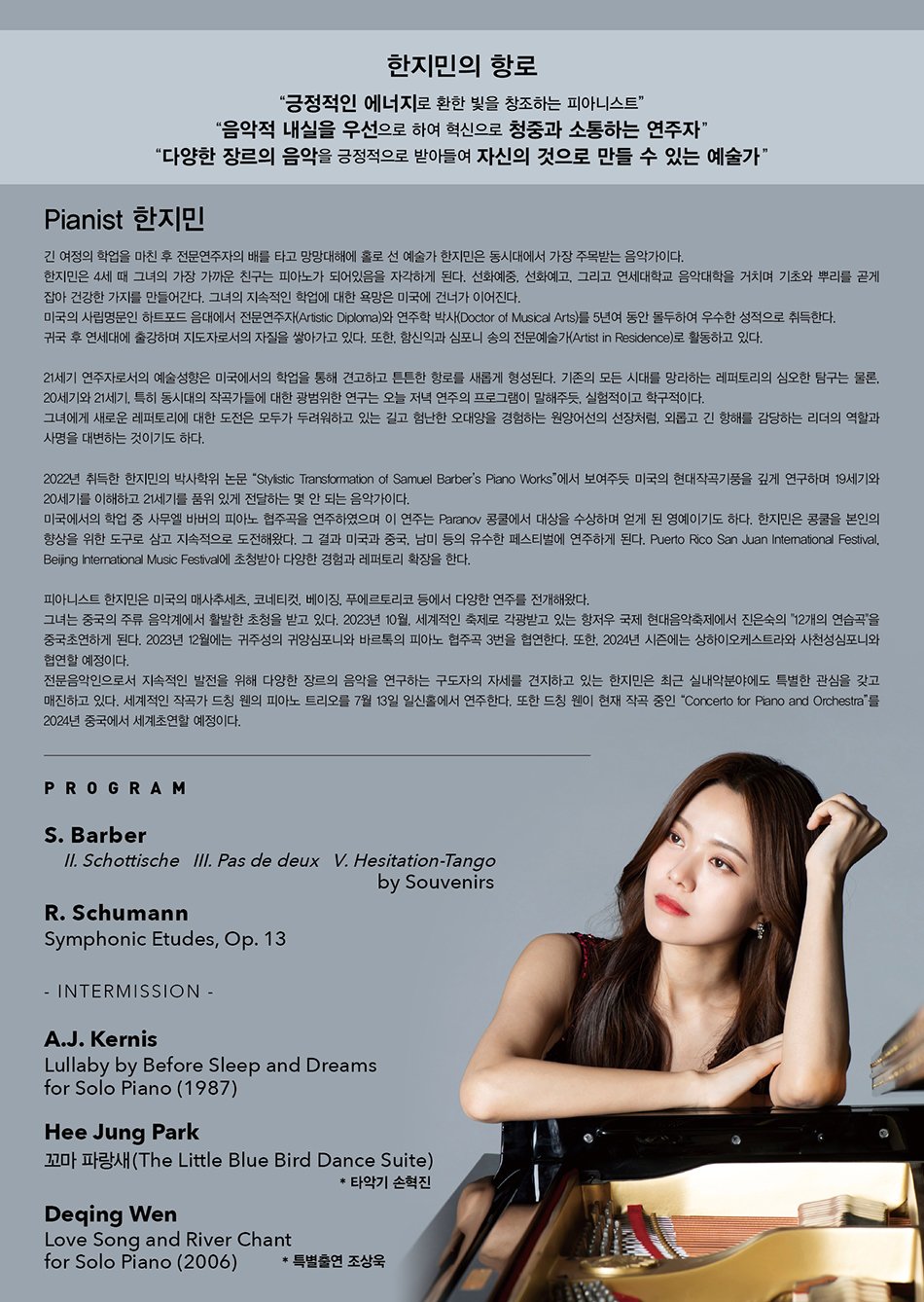 한지민의 항로  “긍정적인 에너지로 환한 빛을 창조하는 피아니스트”  “음악적 내실을 우선으로 하여 혁신으로 청중과 소통하는 연주자”  “다양한 장르의 음악을 긍정적으로 받아들여 자신의 것으로 만들 수 있는 예술가”    # Pianist 한지민  간 여정의 학업을 마친 후 전문연주자의 배를 타고 망망대해에 홀로 선 예술가 한지민은 동시대에서 가장 주목받는 음악가이다.  한지민은 4세 때 그녀의 가장 가까운 친구는 피아노가 되어있음을 자각하게 된다. 선화예중, 선화예고, 그리고 연세대학교 음악대학을 거치며 기초와 뿌리를 곧게 잡아 건강한 가지를 만들어간다. 그녀의 지속적인 학업에 대한 욕망은 미국에 건너가 이어진다.  미국의 사립명문인 하트포드 음대에서 전문연주자(Artistic Diploma)와 연주학 박사(Doctor of Musical Arts)를 5년여 동안 몰두하여 우수한 성적으로 취득한다.  귀국 후 연세대에 출강하며 지도자로서의 자질을 쌓아가고 있다. 또한, 함신익과 심포니 송의 전문예술가(Artist in Residence)로 활동하고 있다.    21세기 연주자로서의 예술성향은 미국에서의 학업을 통해 견고하고 튼튼한 항로를 새롭게 형성된다. 기존의 모든 시대를 망라하는 레퍼토리의 심오한 탐구는 물론, 20세기와 21세기, 특히 동시대의 작곡가들에 대한 광범위한 연구는 오늘 저녁 연주의 프로그램이 말해주듯, 실험적이고 학구적이다.  그녀에게 새로운 레퍼토리에 대한 도전은 모두가 두려워하고 있는 길고 험난한 오대양을 경험하는 원양어선의 선장처럼, 외롭고 긴 항해를 감당하는 리더의 역할과 사명을 대변하는 것이기도 하다.    2022년 취득한 한지민의 박사학위 논문 “Stylistic Transformation of Samuel Barber’s Piano Works”에서 보여주듯 미국의 현대작곡기풍을 깊게 연구하며 19세기와 20세기를 이해하고 21세기를 품위 있게 전달하는 몇 안 되는 음악가이다.  미국에서의 학업 중 사무엘 바버의 피아노 협주곡을 연주하였으며 이 연주는 Paranov 콩쿨에서 대상을 수상하며 얻게 된 영예이기도 하다. 한지민은 콩쿨을 본인의 향상을 위한 도구로 삼고 지속적으로 도전해왔다. 그 결과 미국과 중국 남미 등의 유수한 페스티벌에 연주하게 된다. Puerto Rico San Juan International Festival, Beijing International Music Festival에 초청받아 다양한 경험과 레퍼토리 확장을 한다.    피아니스트 한지민은 미국의 매사추세츠, 코네티컷, 베이징, 푸에르토리코 등에서 다양한 연주를 전개해왔으며 중국의 상하이, 항저우, 사천성에서 오케스트라와의 협연과 독주회가 예정되어 있다. 그녀는 최근 실내악에도 특별한 관심을 갖고 이 분야에도 매진하게 된다.  세계적인 작곡가 드칭 웬의 피아노 트리오와 피아노 사중주를 7월 13일 일신홀에서 연주한다. 또한, 드칭 웬이 현재 작곡 중인 피아노 협주곡은 한지민이 2024년 중국에서 초연한다.    # Program   A.J. Kernis          Lullaby by Before Sleep and Dreams for Solo Piano (1987)  Deqing Wen        Love Song and River Chant for Solo Piano (2006)     * 특별출연 조상욱  박희정              “독주 무용수를 위한 파랑새 조곡(The Blue Bird Suite for Solo Dancer)” (2023)    * 특별출연 김준영  - Intermission -  S. Barber           II. Schottische                          III. Pas de deux                         V. Hesitation-Tango                                     by Souvenirs  R. Schumann      Symphonic Etudes, Op. 13