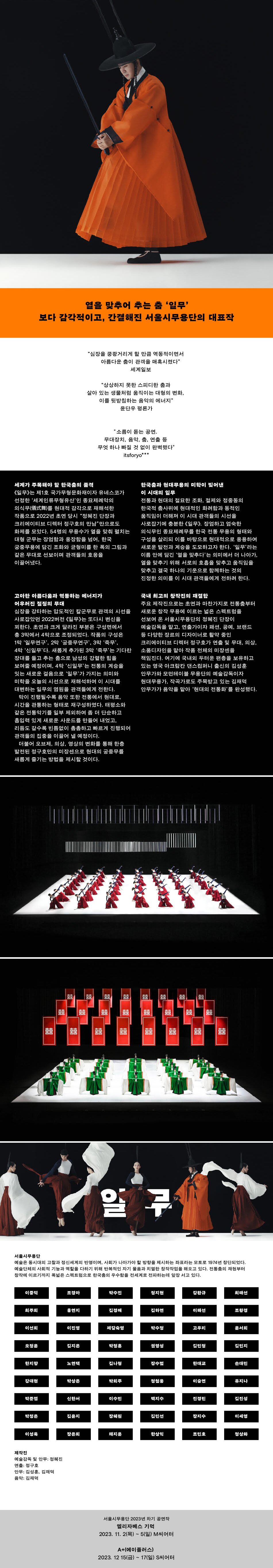 열을 맞추어 추는 춤 ‘일무’  보다 감각적이고, 간결해진 서울시무용단의 대표작      세계가 주목해야 할 한국춤의 품격  <일무>는 제1호 국가무형문화재이자 유네스코가 선정한 ‘세계인류무형유산’인 종묘제례악의 의식무(儀式舞)를 현대적 감각으로 재해석한 작품으로 2022년 초연 당시 “정혜진 단장과 크리에이티브 디렉터 정구호의 만남”만으로도 화제를 모았다. 55명의 무용수가 열을 맞춰 펼치는 대형 군무는 장엄함과 웅장함을 넘어, 한국 궁중무용에 담긴 조화와 균형미를 한 폭의 그림과 같은 무대로 선보이며 관객들의 호응을 이끌어냈다.     한국춤과 현대무용의 미학이 빚어낸 이 시대의 일무  전통과 현대의 절묘한 조화, 절제와 정중동의 한국적 춤사위에 현대적인 화려함과 동적인 움직임이 더해져 이 시대 관객들의 시선을 사로잡기에 충분한 <일무>. 장엄하고 엄숙한 의식무인 종묘제례무를 한국 전통 무용의 형태와 구성을 살리되 이를 바탕으로 현대적으로 응용하여 새로운 발전과 계승을 도모하고자 한다. ‘일무’라는 이름 안에 담긴 ‘열을 맞추다’는 의미에서 더 나아가, 열을 맞추기 위해 서로의 호흡을 맞추고 움직임을 맞추고 결국 하나의 기운으로 함께하는 것의 진정한 의미를 이 시대 관객들에게 전하려 한다.     고아한 아름다움과 역동하는 에너지가 어우러진 절정의 무대  심장을 강타하는 압도적인 칼군무로 관객의 시선을 사로잡았던 2022버전 <일무>는 또다시 변신을 꾀한다. 초연과 크게 달라진 부분은 구성면에서 총 3막에서 4막으로 조정되었다. 작품의 구성은 1막 ‘일무연구’, 2막 ‘궁중무연구’, 3막 ‘죽무’, 4막 ‘신일무’다. 새롭게 추가된 3막 ‘죽무’는 기다란 장대를 들고 추는 춤으로 남성의 강렬한 힘을 보여줄 예정이며, 4막 ‘신일무’는 전통의 계승을 잇는 새로운 걸음으로 ‘일무’가 가지는 의미와 미학을 오늘의 시선으로 재해석하여 이 시대를 대변하는 일무의 염원을 관객들에게 전한다.  막이 진행될수록 음악 또한 전통에서 현대로, 시간을 관통하는 형태로 재구성하였다. 태평소와 같은 전통악기를 일부 제외하여 좀 더 단순하고 흡입력 있게 새로운 사운드를 만들어 내었고, 리듬도 갈수록 빈틈없이 촘촘하고 빠르게 진행되어 관객들의 집중을 이끌어 낼 예정이다.  더불어 오브제, 의상, 영상의 변화를 통해 한층 발전된 정구호만의 미장센으로 현대의 궁중무를 새롭게 즐기는 방법을 제시할 것이다.     국내 최고의 창작진의 재결합  주요 제작진으로는 초연과 마찬가지로 전통춤부터 새로운 창작 무용에 이르는 넓은 스펙트럼을 선보여 온 서울시무용단의 정혜진 단장이 예술감독을 맡고, 연출가이자 패션, 공예, 브랜드 등 다양한 장르의 디자이너로 활약 중인 크리에이티브 디렉터 정구호가 연출 및 무대, 의상, 소품디자인을 맡아 작품 전체의 미장센을 책임진다. 여기에 국내외 두터운 팬층을 보유하고 있는 영국 아크람칸 댄스컴퍼니 출신의 김성훈 안무가와 모던테이블 무용단의 예술감독이자 현대무용가, 작곡가로도 주목받고 있는 김재덕 안무가가 음악을 맡아 ‘현대의 전통화’를 완성했다.    주요제작진  예술감독 및 안무 : 정혜진  미장센 : 정구호  안무 : 김성훈, 김재덕  음악 : 김재덕    서울시무용단 소개  예술은 동시대의 고찰과 정신세계의 반영이며, 사회가 나아가야 할 방향을 제시하는 좌표라는 모토로 1974년 창단되었다. 예술단체의 사회적 기능과 역할을 다하기 위해 반복적인 자기 물음과 치열한 창작작업을 해오고 있다. 전통춤의 재현부터 창작에 이르기까지 폭넓은 스펙트럼으로 한국춤의 우수함을 전세계로 전파하는데 앞장 서고 있다.    서울시무용단 2023년 차기 공연작  엘리자베스 기덕 2023. 11. 2(목) ~ 5(일) M씨어터  A+(에이플러스) 2023. 12 15(금) ~ 17(일) S씨어터