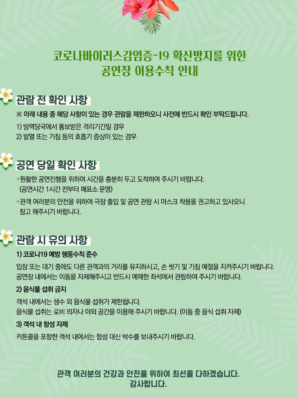 코로나바이러스감염증-19 확산방지를 위한 공연장 이용수칙 안내 관람 전 확인 사항 ※ 아래 내용 중 해당 사항이 있는 경우 관람을 제한하오니 사전에 반드시 확인 부탁드립니다. 1) 방역당국에서 통보받은 격리기간일 경우 2) 발열 또는 기침 등의 호흡기 증상이 있는 경우 공연 당일 확인 사항 ◆원활한 공연진행을 위하여 시간을 충분히 두고 도착하여 주시기 바랍니다. (공연시간 1시간 전부터 매표소 운영) •관객 여러분의 안전을 위하여 극장 출입 및 공연 관람 시 마스크 착용을 권고하고 있사오니 참고 해주시기 바랍니다. 관람 시 유의사항 1) 코로나19 예방 행동수칙 준수 입장 또는 대기 중에도 다른 관객과의 거리를 유지하시고, 손 씻기 및 기침예절을 지켜주시기 바랍니다. 공연장 내에서는 이동을 자제해주시고 반드시 예매한 좌석에서 관람하여 주시기 바랍니다. 2) 음식물 섭취 금지 객석 내에서는 생수 외 음식물 섭취가 제한됩니다. 음식물 섭취는 로비의자나 야외 공간을 이용해 주시기 바랍니다. (이동 중 음식 섭취 자제) 3) 객석 내 함성 자제 커튼콜을 포함한 객석 내에서는 함성 대신 박수를 보내주시기 바랍니다. 관객 여러분의 건강과 안전을 위하여 최선을 다하겠습니다. 감사합니다.