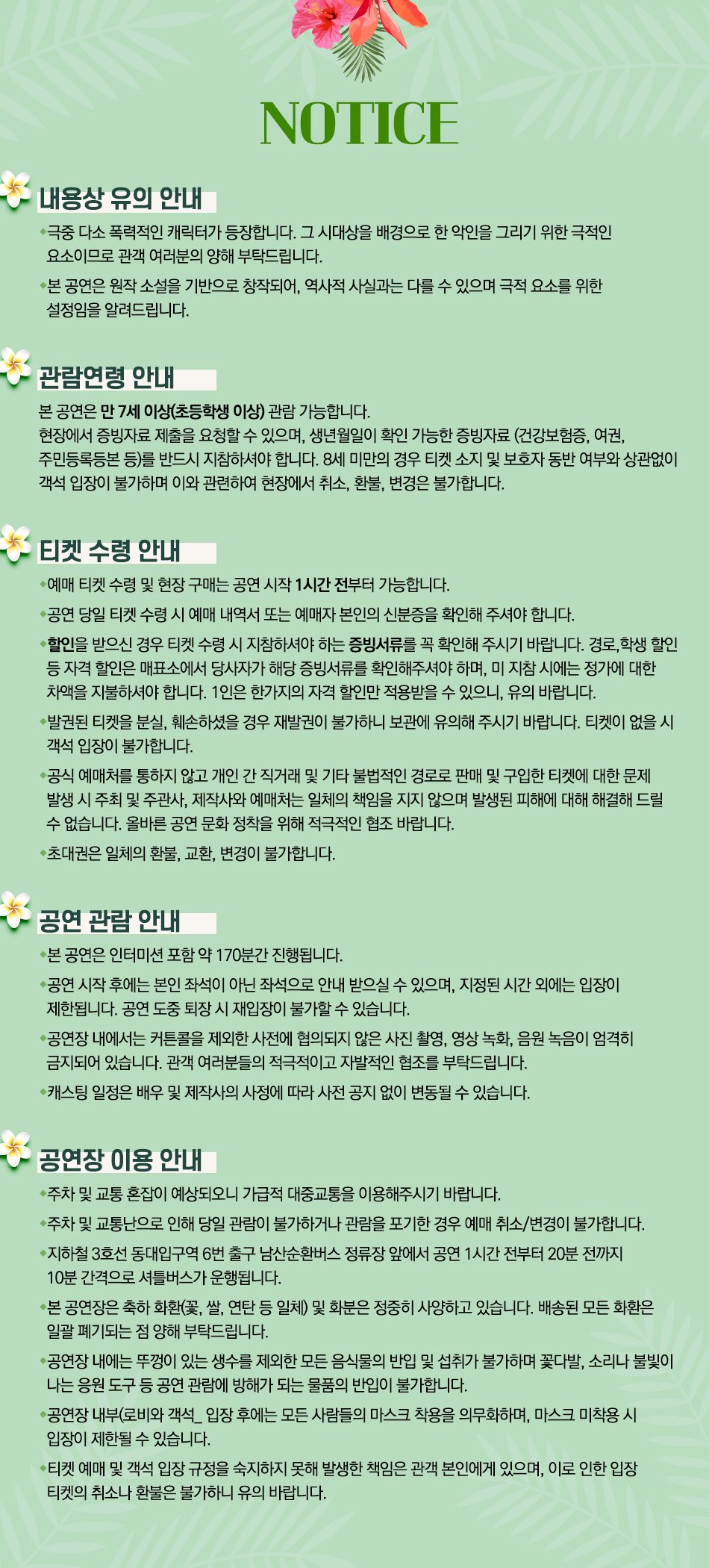 내용상 유의 안내 NOTICE •극중 다소 폭력적인 캐릭터가 등장합니다. 그 시대상을 배경으로 한 악인을 그리기 위한 극적인 요소이므로 관객 여러분의 양해 부탁드립니다. •본 공연은 원작 소설을 기반으로 창작되어, 역사적 사실과는 다를 수 있으며 극적 요소를 위한 설정임을 알려드립니다. 관람연령 안내 본 공연은 만 7세 이상(초등학생 이상) 관람 가능합니다. 현장에서 증빙자료 제출을 요청할 수 있으며, 생년월일이 확인 가능한 증빙자료 (건강보험증, 여권, 주민등록등본 등)를 반드시 지참하셔야 합니다. 8세 미만의 경우 티켓 소지 및 보호자 동반 여부와 상관없이 객석입장이 불가하며 이와 관련하여 현장에서 취소, 환불, 변경은 불가합니다. 티켓 수령 안내 •예매 티켓 수령 및 현장 구매는 공연 시작 1시간 전부터 가능합니다. •공연 당일 티켓 수령 시 예매 내역서 또는 예매자 본인의 신분증을 확인해 주셔야 합니다. •할인을 받으신 경우 티켓 수령 시 지참하셔야 하는 증빙서류를 꼭 확인해 주시기 바랍니다. 경로, 학생 할인 등 자격 할인은 매표소에서 당사자가 해당 증빙서류를 확인해주셔야 하며, 미지참 시에는 정가에 대한 차액을 지불하셔야 합니다. 1인은 한가지의 자격 할인만 적용받을 수 있으니 유의 바랍니다. •발권된 티켓을 분실, 훼손하셨을 경우 재발권이 불가하니 보관에 유의해 주시기 바랍니다. 티켓이 없을 시 객석입장이 불가합니다. •공식 예매처를 통하지 않고 개인간 직거래 및 기타 불법적인 경로로 판매 및 구입한 티켓에 대한 문제 발생시 주최 및 주관사, 제작사와 예매처는 일체의 책임을 지지 않으며 발생된 피해에 대해 해결해드릴 수 없습니다. 올바른 공연 문화 정착을 위해 적극적인 협조 바랍니다. ◆초대권은 일체의 환불, 교환, 변경이 불가합니다. 공연 관람 안내 • 본 공연은 인터미션 포함 약 170분간 진행됩니다. •공연 시작 후에는 본인 좌석이 아닌 좌석으로 안내 받으실 수 있으며, 지정된 시간 외에는 입장이 제한됩니다. 공연 도중 퇴장 시 재입장이 불가할 수 있습니다. •공연장 내에서는 커튼콜을 제외한 사전에 협의되지 않은 사진 촬영, 영상녹화, 음원 녹음이 엄격히 금지되어 있습니다. 관객 여러분들의 적극적이고 자발적인 협조를 부탁드립니다. ◆캐스팅 일정은 배우 및 제작사의 사정에 따라 사전 공지 없이 변동될 수 있습니다. 공연장 이용안내 •주차 및 교통 혼잡이 예상되오니 가급적 대중교통을 이용해주시기 바랍니다. ᆞ주차 및 교통난으로 인해 당일 관람이 불가하거나 관람을 포기한 경우 예매 취소/변경이 불가합니다. ◆지하철 3호선 동대입구역 6번 출구 남산순환버스 정류장 앞에서 공연 1시간 전부터 20분 전까지 10분 간격으로 셔틀버스가 운행됩니다. • 본 공연장은 축하 화환꽃, 쌀, 연탄 등 일체) 및 화분은 정중히 사양하고 있습니다. 배송된 모든 화환은 일괄 폐기되는 점 양해 부탁드립니다. •공연장 내에는 뚜껑이 있는 생수를 제외한 모든 음식물의 반입 및 섭취가 불가하며 꽃다발, 소리나 불빛이 나는 응원 도구 등 공연 관람에 방해가 되는 물품의 반입이 불가합니다. •공연장 내부(로비와 객석_입장 후에는 모든 사람들의 마스크 착용을 의무화하며, 마스크 미착용 시 입장이 제한될 수 있습니다. •티켓 예매 및 객석 입장 규정을 숙지하지 못해 발생한 책임은 관객 본인에게 있으며, 이로 인한 입장 티켓의 취소나 환불은 불가하니 유의 바랍니다.