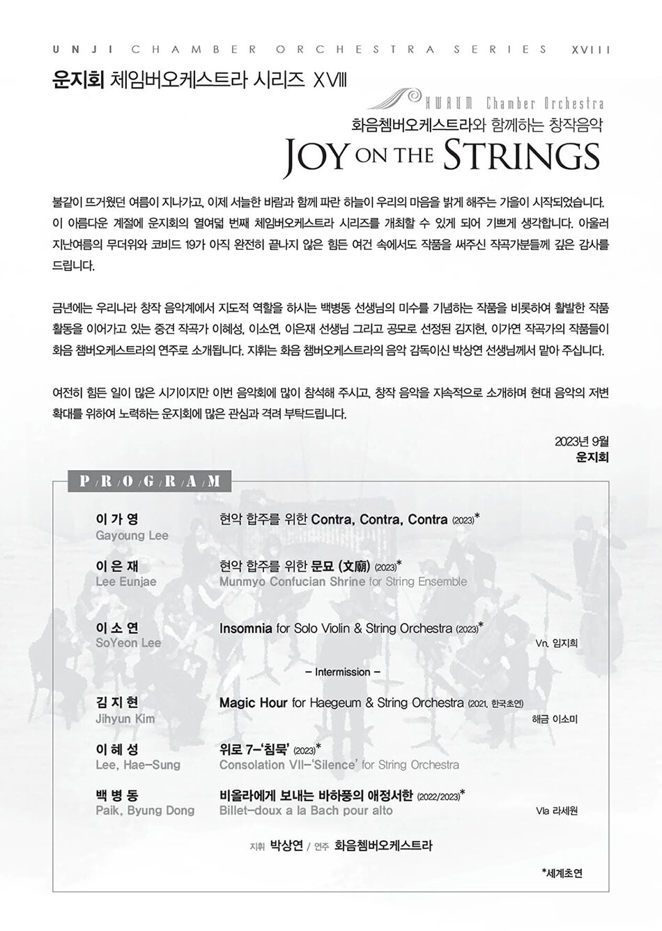 불같이 뜨거웠던 여름이 지나가고, 이제 서늘한 바람과 함께 파란 하늘이 우리의 마음을 밝게 해주는 가을이 시작되었습니다. 이 아름다운 계절에 운지회의 열여덟 번째 체임버오케스트라 시리즈를 개최할 수 있게 되어 기쁘게 생각합니다. 아울러 지난여름의 무더위와 코비드 19가 아직 완전히 끝나지 않은 힘든 여건 속에서도 작품을 써주신 작곡가분들께 깊은 감사를 드립니다.   금년에는 우리나라 창작 음악계에서 지도적 역할을 하시는 백병동 선생님의 미수를 기념하는 작품을 비롯하여 활발한 작품 활동을 이어가고 있는 중견 작곡가 이혜성, 이소연, 이은재 선생님 그리고 공모로 선정된 김지현, 이가연 작곡가의 작품들이 화음 챔버오케스트라의 연주로 소개됩니다. 지휘는 화음 챔버오케스트라의 음악 감독이신 박상연 선생님께서 맡아 주십니다.   여전히 힘든 일이 많은 시기이지만 이번 음악회에 많이 참석해 주시고, 창작 음악을 지속적으로 소개하며 현대 음악의 저변 확대를 위하여 노력하는 운지회에 많은 관심과 격려 부탁드립니다.   2023년 9월   운지회