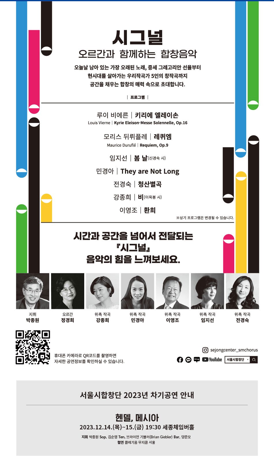 시그널 오르간과 함께하는 합창음악 오늘날 남아 있는 가장 오래된 노래, 중세 그레고리안 선율부터 현시대를 살아가는 우리작곡가 5인의 창작곡까지 공간을 채우는 합창의 매력 속으로 초대합니다. 프로그램 | 루이 비에른 키리에 엘레이손 Louis Vierne Kyrie Eleison-Messe Solennelle, Op.16 모리스 뒤뤼플레 레퀴엠 Maurice Duruflé Requiem, Op.9 임지선 봄 날(신경숙 시) 민경아 | They are Not Long 전경숙 | 청산별곡 강종희 비 (이옥봉 시) 이영조 |환희 ※상기 프로그램은 변경될 수 있습니다. 시간과 공간을 넘어서 전달되는 『시그널 음악의 힘을 느껴보세요. 지휘 박종원 오르간 정경희 위촉 작곡 강종희 위촉 작곡 민경아 위촉 작곡 이영조 위촉 작곡 위촉 작곡 임지선 전경숙 휴대폰 카메라로 QR코드를 촬영하면 자세한 공연정보를 확인하실 수 있습니다. 서울시합창단 2023년 차기공연 안내 헨델, 메시아 2023.12.14.(목)~15.(금) 19:30 세종체임버홀 지휘 박종원 Sop. 김순영 Ten. 브라이언 기블러 (Brian Giebler) Bar. 양준모 협연 콜레기움 무지쿰 서울 sejongcenter_smchorus YouTube 서울시합창단 Q