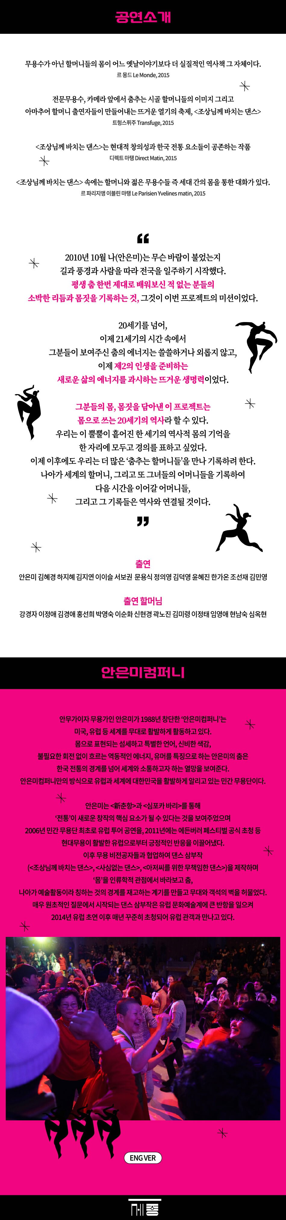 공연소개 무용수가 아닌 할머니들의 몸이 어느 옛날이야기보다 더 실질적인 역사책 그 자체이다. 르 몽드 Le Monde, 2015 * 전문무용수, 카메라 앞에서 춤추는 시골 할머니들의 이미지 그리고 아마추어 할머니 출연자들이 만들어내는 뜨거운 열기의 축제, <조상님께 바치는 댄스> 트헝스퓌주Transfuge, 2015 <조상님께 바치는 댄스>는 현대적 창의성과 한국 전통 요소들이 공존하는 작품 디렉트 마탱 Direct Matin, 2015 * <조상님께 바치는 댄스> 속에는 할머니와 젊은 무용수들 즉 세대 간의 몸을 통한 대화가 있다. 르 파리지앵 이블린 마탱 Le Parisien Yvelines matin, 2015 ff * 2010년 10월 나(안은미)는 무슨 바람이 불었는지 길과 풍경과 사람을 따라 전국을 일주하기 시작했다. 평생 춤 한번 제대로 배워보신 적 없는 분들의 소박한 리듬과 몸짓을 기록하는 것, 그것이 이번 프로젝트의 미션이었다. 20세기를 넘어, 이제 21세기의 시간 속에서 그분들이 보여주신 춤의 에너지는 쓸쓸하거나 외롭지 않고, 이제 제2의 인생을 준비하는 새로운 삶의 에너지를 과시하는 뜨거운 생명력이었다. 그분들의 몸, 몸짓을 담아낸 이 프로젝트는 몸으로 쓰는 20세기의 역사라 할 수 있다. 우리는 이 뿔뿔이 흩어진 한 세기의 역사적 몸의 기억을 * 한자리에 모두고 경의를 표하고 싶었다. 이제 이후에도 우리는 더 많은 '춤추는 할머니들을 만나 기록하려 한다. * * 나아가 세계의 할머니, 그리고 또 그녀들의 어머니들을 기록하여 다음 시간을 이어갈 어머니들, 그리고 그 기록들은 역사와 연결될 것이다. ” 출연 안은미 김혜경 하지혜 김지연 이이슬 서보권 문용식 정의영 김덕영 윤혜진 한가온 조선재 김민영 출연 할머님 강경자 이정애 김경애 홍선희 박영숙 이순화 신현경 곽노진 김미령 이정태 임영애 현남숙 심옥현 안은미컴퍼니 안무가이자 무용가인 안은미가 1988년 창단한 '안은미컴퍼니'는 미국, 유럽 등 세계를 무대로 활발하게 활동하고 있다. 몸으로 표현되는 섬세하고 특별한 언어, 신비한 색감, 불필요한 회전 없이 흐르는 역동적인 에너지, 유머를 특징으로 하는 안은미의 춤은 한국 전통의 경계를 넘어 세계와 소통하고자 하는 열망을 보여준다. 안은미컴퍼니만의 방식으로 유럽과 세계에 대한민국을 활발하게 알리고 있는 민간무용단이다. * 안은미는 <춘>과 <심포카 바리>를 통해 '전통'이 새로운 창작의 핵심 요소가 될 수 있다는 것을 보여주었으며 2006년 민간무용단 최초로 유럽 투어 공연을, 2011년에는 에든버러 페스티벌 공식 초청 등 현대무용이 활발한 유럽으로부터 긍정적인 반응을 이끌어냈다. 이후 무용 비전공자들과 협업하여 댄스 삼부작 (<조상님께 바치는 댄스>, <사심없는 댄스>, <아저씨를 위한 무책임한 댄스>)을 제작하며 '몸'을 인류학적 관점에서 바라보고 춤, * 나아가 예술활동이라 칭하는 것의 경계를 재고하는 계기를 만들고 무대와 객석의 벽을 허물었다. 매우 원초적인 질문에서 시작되는 댄스 삼부작은 유럽 문화예술계에 큰 반항을 일으켜 2014년 유럽 초연 이후 매년 꾸준히 초청되어 유럽 관객과 만나고 있다. * ENG VER *