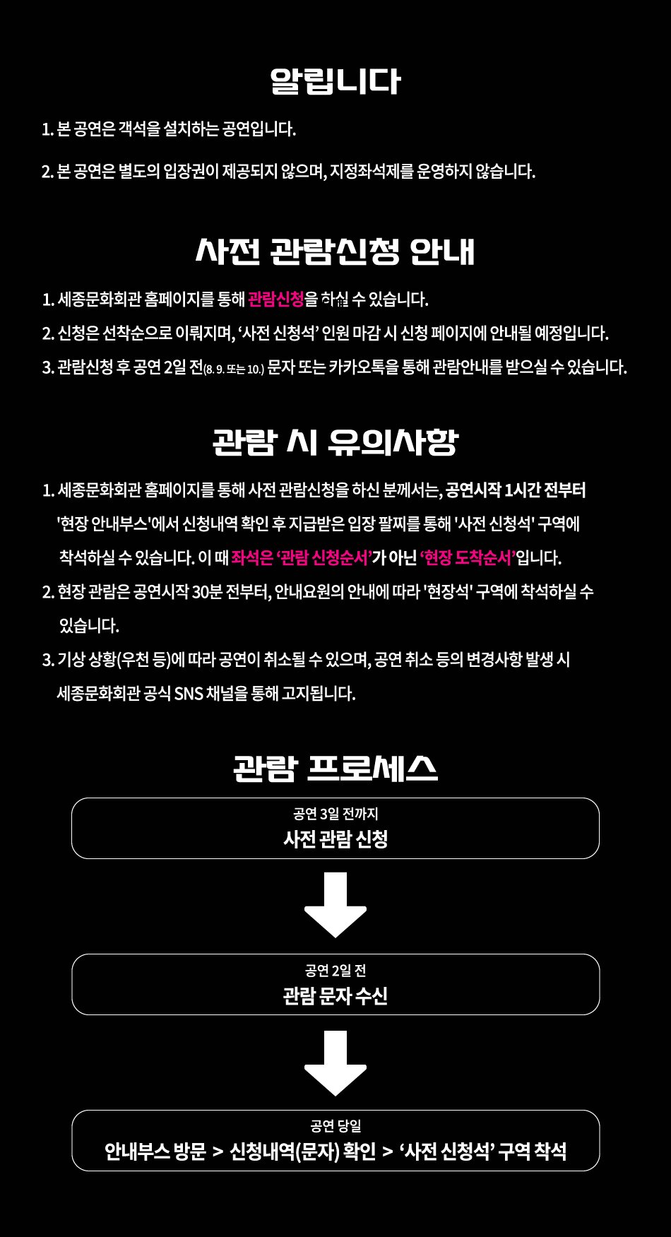 알립니다 1. 본 공연은 객석을 설치하는 공연입니다. 2. 본 공연은 별도의 입장권이 제공되지 않으며, 지정좌석제를 운영하지 않습니다. 사전 관람신청 안내 1. 세종문화회관 홈페이지를 통해 관람신청을 하실 수 있습니다. 2. 신청은 선착순으로 이뤄지며, '사전 신청석 인원 마감시 신청 페이지에 안내될 예정입니다. 3. 관람신청 후 공연 2일 전(8. 9. 또는 10.) 문자 또는 카카오톡을 통해 관람안내를 받으실 수 있습니다. 관람 시 유의사항 1. 세종문화회관 홈페이지를 통해 사전 관람신청을 하신 분께서는, 공연시작 1시간 전부터 '현장 안내부스'에서 신청내역 확인 후 지급받은 입장 팔찌를 통해 '사전 신청석' 구역에 착석하실 수 있습니다. 이 때 좌석은 '관람 신청순서가 아닌 '현장 도착순서입니다. 2. 현장 관람은 공연시작 30분 전부터, 안내요원의 안내에 따라 '현장석' 구역에 착석하실 수 있습니다. 3. 기상 상황(우천 등)에 따라 공연이 취소될 수 있으며, 공연 취소 등의 변경사항 발생 시 세종문화회관 공식 SNS 채널을 통해 고지됩니다. 관람 프로세스 공연 3일 전까지 사전관람신청 공연 2일 전 관람 문자수신 공연 당일 안내부스 방문 > 신청내역(문자) 확인 > '사전 신청석' 구역 착석