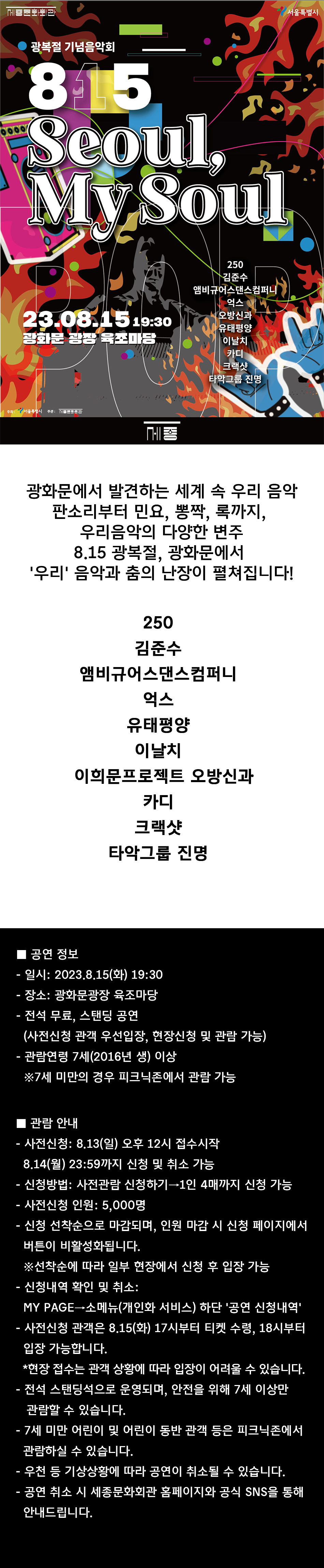 광복절 기념음악회 815 Seoul, My Soul 23.08.15 19:30 광화문 광장 육초마당 250 김준수 앰비규어스댄스컴퍼니 억스 오방신과 유태평양 이날치 주최: 서울특별시 주관: 문화회관 카디 [크랙샷 타악그룹 진명 서울특별시 광화문에서 발견하는 세계 속 우리 음악 판소리부터 민요, 뽕짝, 록까지, 우리음악의 다양한 변주 8.15 광복절, 광화문에서 '우리' 음악과 춤의 난장이 펼쳐집니다! 250 김준수 앰비규어스댄스컴퍼니 억스 유태평양 이날치 이희문프로젝트 오방신과 카디 크랙샷 타악그룹 진명 공연 정보 - 일시: 2023.8.15(화) 19:30 - 장소: 광화문광장 육조마당 -전석 무료, 스탠딩 공연 (사전신청 관객 우선입장, 현장신청 및 관람 가능) - 관람연령 7세(2016년 생) 이상 ※7세 미만의 경우 피크닉존에서 관람 가능 ■ 관람 안내 - 사전신청: 8.13(일) 오후 12시 접수시작 - 8.14(월) 23:59까지 신청 및 취소 가능 - 신청방법: 사전관람 신청하기→1인 4매까지 신청 가능 -사전신청 인원: 5,000명 -신청 선착순으로 마감되며, 인원 마감 시 신청 페이지에서 버튼이 비활성화됩니다. ※선착순에 따라 일부 현장에서 신청 후 입장 가능 - 신청내역 확인 및 취소: MY PAGE→소메뉴(개인화 서비스) 하단 '공연 신청내역' - 사전신청 관객은 8.15(화) 17시부터 티켓 수령, 18시부터 입장 가능합니다. *현장 접수는 관객 상황에 따라 입장이 어려울 수 있습니다. -전석 스탠딩석으로 운영되며, 안전을 위해 7세 이상만 관람할 수 있습니다. - 7세 미만 어린이 및 어린이 동반 관객 등은 피크닉존에서 관람하실 수 있습니다. -우천 등 기상상황에 따라 공연이 취소될 수 있습니다. - 공연 취소 시 세종문화회관 홈페이지와 공식 SNS을 통해 안내드립니다.