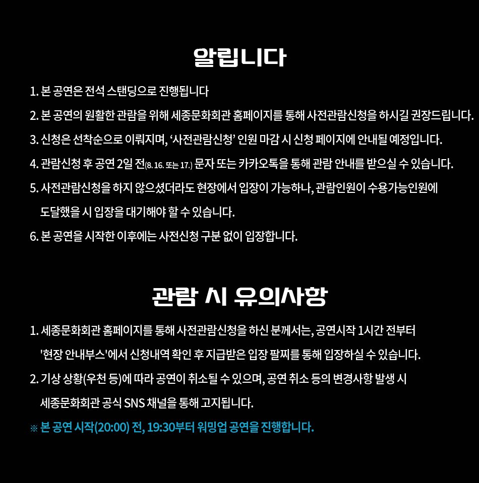  알립니다 1. 본 공연은 전석 스탠딩으로 진행됩니다 2. 본 공연의 원활한 관람을 위해 세종문화회관 홈페이지를 통해 사전관람신청을 하시길 권장드립니다. 3. 신청은 선착순으로 이뤄지며, '사전관람신청 인원 마감시 신청 페이지에 안내될 예정입니다. 4. 관람신청 후 공연 2일 전(8. 16. 또는 17.) 문자 또는 카카오톡을 통해 관람 안내를 받으실 수 있습니다. 5. 사전관람신청을 하지 않으셨더라도 현장에서 입장이 가능하나, 관람인원이 수용가능인원에 도달했을 시 입장을 대기해야 할수있습니다. 6. 본 공연을 시작한 이후에는 사전신청 구분 없이 입장합니다. 관람 시 유의사항 1. 세종문화회관 홈페이지를 통해 사전관람신청을 하신 분께서는, 공연시작 1시간 전부터 '현장 안내부스'에서 신청내역 확인 후 지급받은 입장 팔찌를 통해 입장하실 수 있습니다. 2. 기상 상황(우천 등)에 따라 공연이 취소될 수 있으며, 공연 취소 등의 변경사항 발생 시 세종문화회관 공식 SNS 채널을 통해 고지됩니다. ※ 본 공연 시작(20:00) 전, 19:30부터 워밍업 공연을 진행합니다.