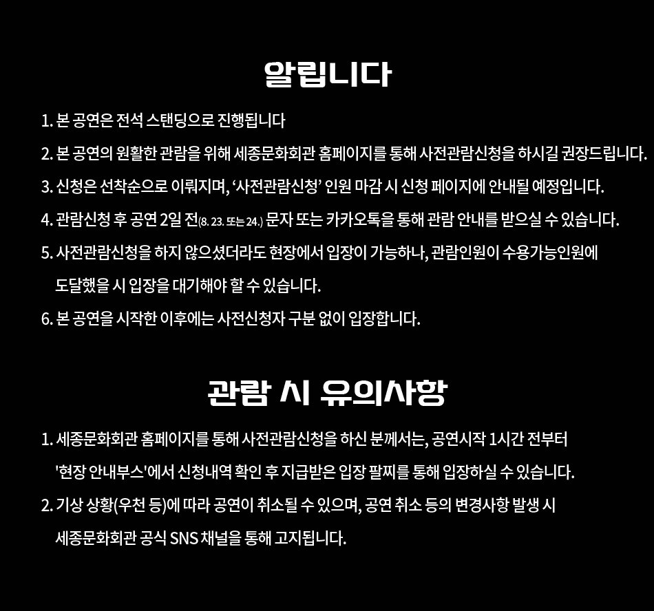  알립니다 1. 본 공연은 전석 스탠딩으로 진행됩니다 2. 본 공연의 원활한 관람을 위해 세종문화회관 홈페이지를 통해 사전관람신청을 하시길 권장드립니다. 3. 신청은 선착순으로 이뤄지며, '사전관람신청 인원 마감시 신청 페이지에 안내될 예정입니다. 4. 관람신청 후 공연 2일 전(8.23. 또는 24.) 문자 또는 카카오톡을 통해 관람 안내를 받으실 수 있습니다. 5. 사전관람신청을 하지 않으셨더라도 현장에서 입장이 가능하나, 관람인원이 수용가능인원에 도달했을 시 입장을 대기해야 할 수 있습니다. 6. 본 공연을 시작한 이후에는 사전신청자 구분 없이 입장합니다. 관람 시 유의사항 1. 세종문화회관 홈페이지를 통해 사전관람신청을 하신 분께서는, 공연시작 1시간 전부터 '현장 안내부스'에서 신청내역 확인 후 지급받은 입장 팔찌를 통해 입장하실 수 있습니다. 2. 기상 상황(우천 등)에 따라 공연이 취소될 수 있으며, 공연 취소 등의 변경사항 발생 시 세종문화회관 공식 SNS 채널을 통해 고지됩니다.