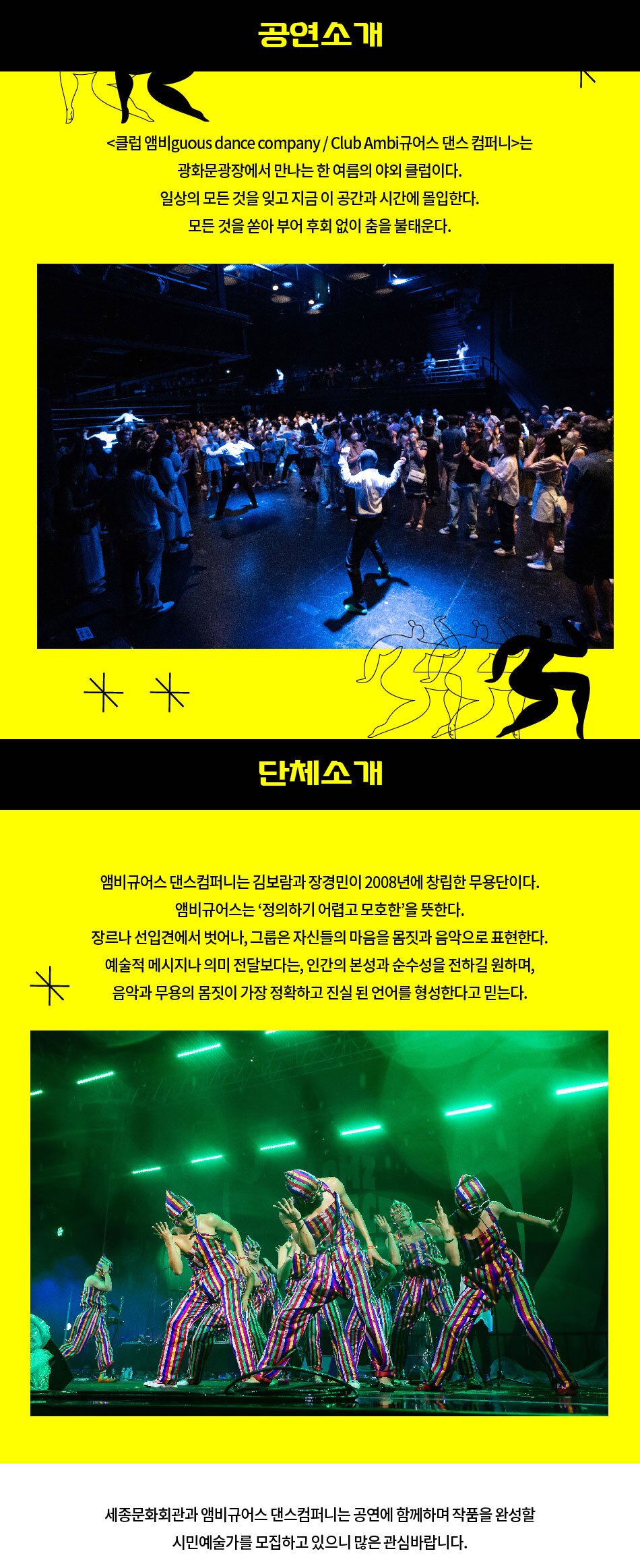 공연소개 <클럽 앰비guous dance company / Club Ambi규어스 댄스 컴퍼니>는 광화문광장에서 만나는 한 여름의 야외 클럽이다. 일상의 모든 것을 잊고 지금 이 공간과 시간에 몰입한다. 모든 것을 쏟아 부어 후회 없이 춤을 불태운다. ** 단체소개 5 앰비규어스 댄스컴퍼니는 김보람과 장경민이 2008년에 창립한 무용단이다. 앰비규어스는 '정의하기 어렵고 모호한'을 뜻한다. 장르나 선입견에서 벗어나, 그룹은 자신들의 마음을 몸짓과 음악으로 표현한다. 예술적 메시지나 의미 전달보다는, 인간의 본성과 순수성을 전하길 원하며, 음악과 무용의 몸짓이 가장 정확하고 진실 된 언어를 형성한다고 믿는다. 세종문화회관과 앰비규어스 댄스컴퍼니는 공연에 함께하며 작품을 완성할 시민예술가를 모집하고 있으니 많은 관심바랍니다.
