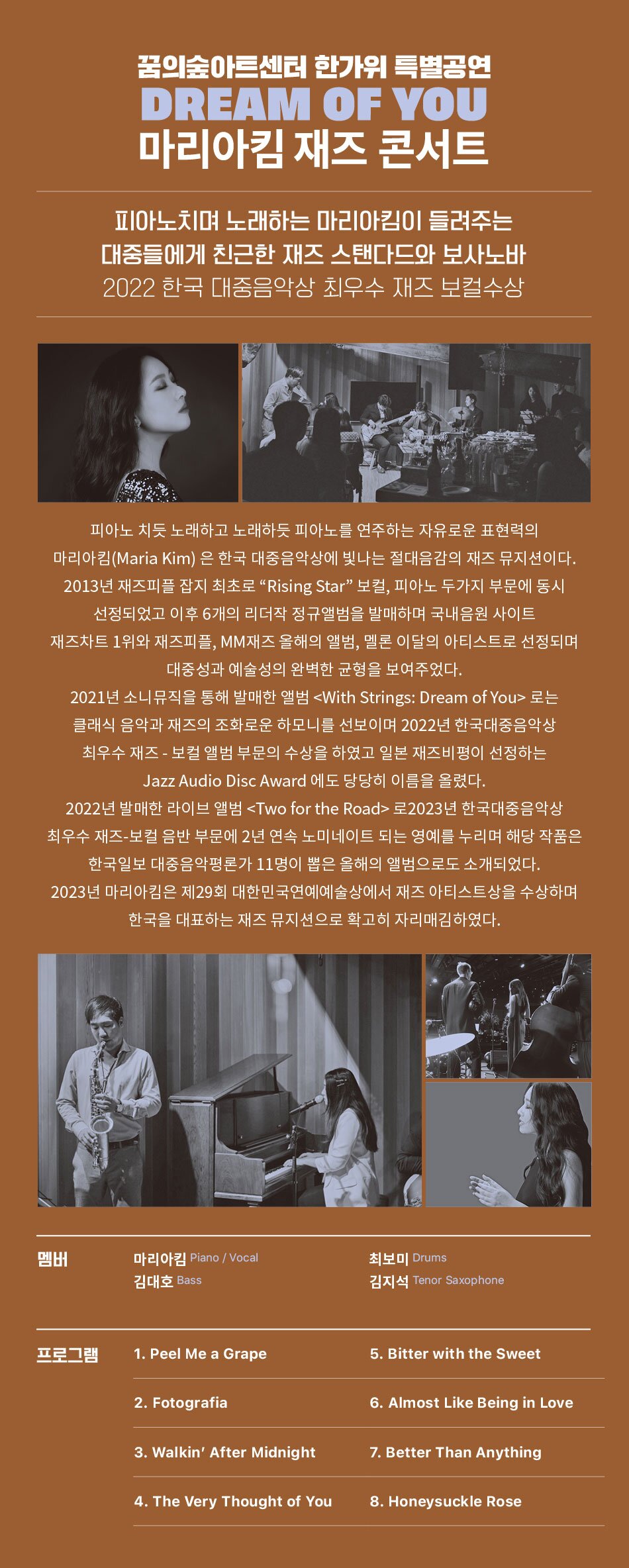 피아노치며 노래하는 마리아킴이 들려주는 대중들에게 친근한 재즈 스탠다드와 보사노바    2022 한국 대중음악상 최우수 재즈 보컬수상    피아노 치듯 노래하고 노래하듯 피아노를 연주하는 자유로운 표현력의 마리아킴(Maria Kim) 은 한국 대중음악상에 빛나는 절대음감의 재즈 뮤지션이다. 2013년 재즈피플 잡지 최초로 "Rising Star" 보컬, 피아노 두가지 부문에 동시 선정되었고 이후 6개의 리더작 정규앨범을 발매하며 국내음원 사이트 재즈차트 1위와 재즈피플, MM재즈 올해의 앨범, 멜론 이달의 아티스트로 선정되며 대중성과 예술성의 완벽한 균형을 보여주었다.  2021년 소니뮤직을 통해 발매한 앨범 로는 클래식 음악과 재즈의 조화로운 하모니를 선보이며 2022년 한국대중음악상 최우수 재즈 - 보컬 앨범 부문의 수상을 하였고 일본 재즈비평이 선정하는 Jazz Audio Disc Award 에도 당당히 이름을 올렸다.  2022년 발매한 라이브 앨범 로2023년 한국대중음악상 최우수 재즈-보컬 음반 부문에 2년 연속 노미네이트 되는 영예를 누리며 해당 작품은 한국일보 대중음악평론가 11명이 뽑은 올해의 앨범으로도 소개되었다.  2023년 마리아킴은 제29회 대한민국연예예술상에서 재즈 아티스트상을 수상하며 한국을 대표하는 재즈 뮤지션으로 확고히 자리매김하였다.   출연진  Piano/Vocal : 마리아킴 Drums : 최보미  Bass : 김대호 Tenor Saxophone : 김지석    프로그램  1. Peel Me a Grape  2. Fotografia  3. Walkin’ After Midnight  4. The Very Thought of You  5. Bitter with the Sweet  6. Almost Like Being in Love  7. Better Than Anything  8. Honeysuckle Rose