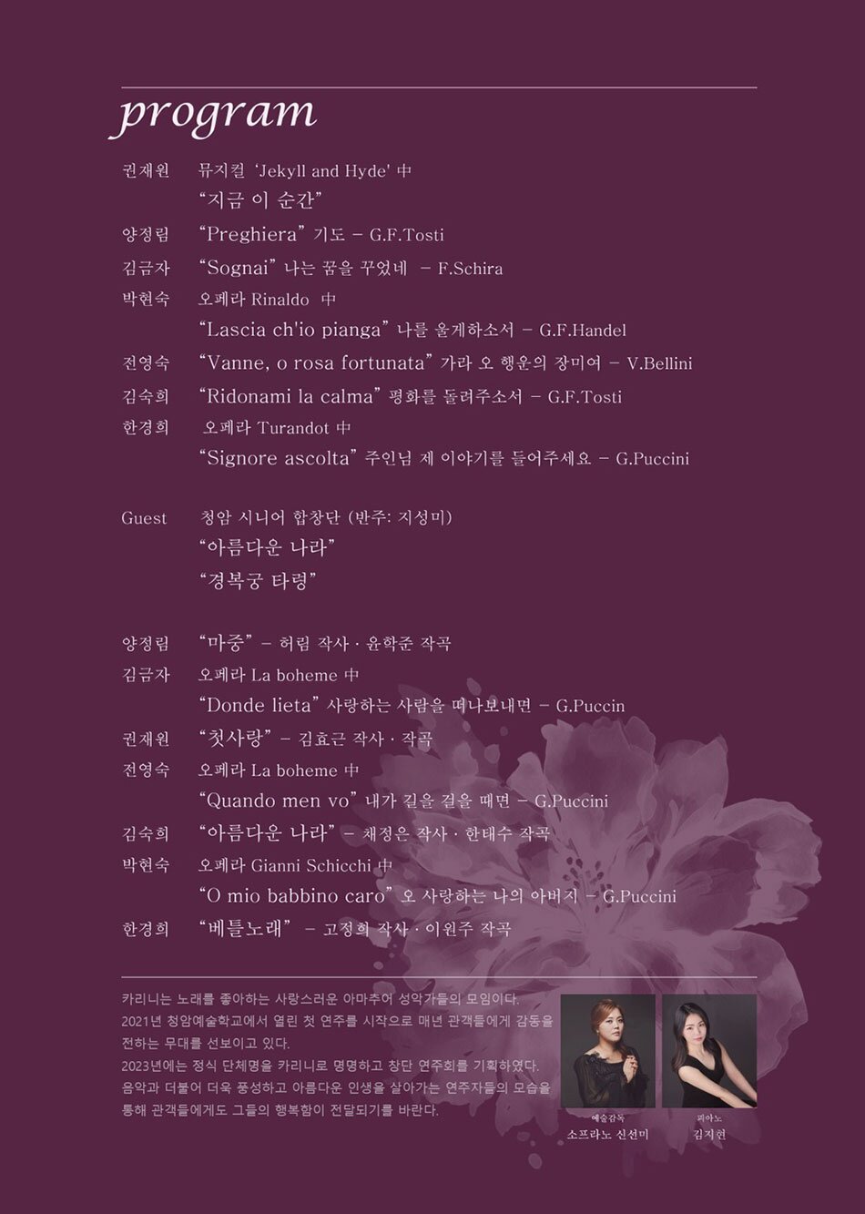 코로나로 인해 음악공연에 목마른 청암인들은 물론 그 외에 음악을 좋아하는 모든 사람들을 위한 클래식 공연    ※프로그램 및 출연진 소개  *출연진(연주자): 한경희,김금자,김숙희,권재원,양정림,박현숙,전영숙    *상세프로그램  Soprano 한경희- G.Puccini - “Signore, ascolta"(왕자님, 들어주세요)오페라 투란도트 중                            작곡 이원주/작사 고정희 - “베틀노래”   Soprano 김금자 - W.A Mozart - “dove sono"(내밀어다오 사랑아) 오페라 피가로의 결혼 중                      F. Schira - "Sognai"   Soprano 김숙희- S.Donaudy -“Vaghissima sembianza" (아름다운 그대 모습)                            작곡 이율구/작사 이율구 - “믿음의 고백”   Tenore 권재원- Frank wildhorn - “지금 이순간”뮤지컬 지킬앤 하이드 중                           작곡 김효근/작사 김효근 - “첫사랑”   Soprano 양정림- G.F.Tosti - “Preghiera" (기도)                            작곡 윤학준/작사 허림- “마중”   Soprano 박현숙- G.Puccini - “O mio babbino caro" (사랑하는 나의 아버지)오페라 잔니스키키 중                     Albert Hay Malotte -“주기도문”   Soprano 전영숙 - G.Puccini - “Quando m'en vo" (내가 길을 걸을때면) 오페라 라보엠 중                      V.Bellini - “Vanne o rosa fortunata" (가라 오 행운의 장미여)