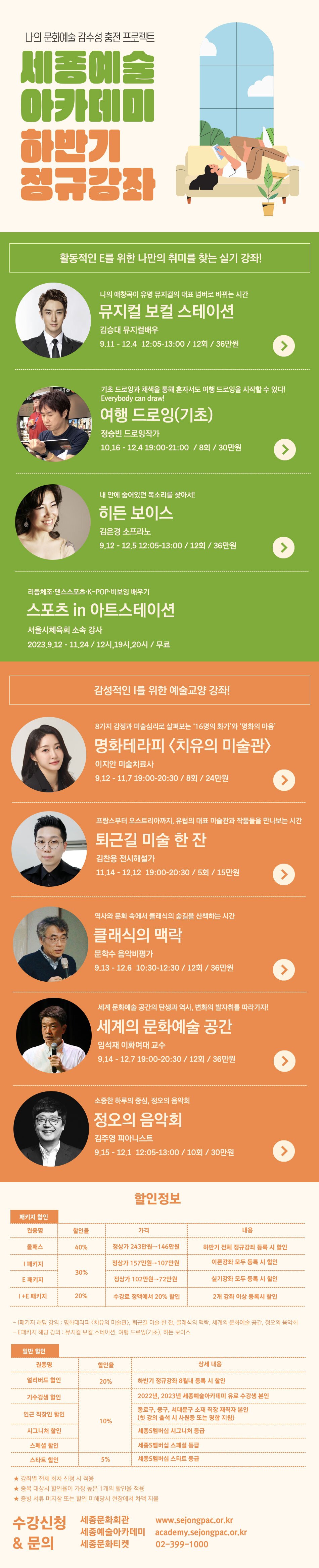 나의 문화예술 감수성 충전 프로젝트. 세종예술 아카데미 하반기 정규강좌. 활동적인 E를 위한 나만의 취미를 찾는 실기 강좌! 나의 애창곡이 유명 뮤지컬의 대표 넘버로 바뀌는 시간 - 뮤지컬 보컬 스테이션 김승대 뮤지컬배우 9.11 - 12.4 12:05-13:00/ 12회 / 36만원. 기초드로잉과 채색을 통해 혼자서도 여행 드로잉을 시작할 수 있다! Everybody can draw! 여행드로잉(기초) 정승빈 드로잉작가 10.16 - 12.4 19:00-21:00/8회 / 30만원. 내 안에 숨어있던 목소리를 찾아서! 히든 보이스 김은경 소프라노 9.12 - 12.5 12:05-13:00 / 12회 / 36만원. 리듬체조·댄스스포츠·K-POP·비보잉 배우기 스포츠 in 아트스테이션 서울시체육회 소속 강사 2023.9.12 - 11.24 / 12시, 19시, 20시 / 무료. 감성적인 I를 위한 예술교양 강좌! 8가지 감정과 미술심리로 살펴보는 16명의 화가와 명화의 마음 명화테라피 <치유의 미술관> 이지안 미술치료사 9.12 - 11.7 19:00-20:30 / 8회 / 24만원. 프랑스부터 오스트리아까지, 유럽의 대표 미술관과 작품들을 만나보는 시간 퇴근길 미술 한 잔 김찬용 전시해설가 11.14 - 12.12 19:00-20:30/5회 / 15만원. 역사와 문화 속에서 클래식의 숲길을 산책하는 시간 클래식의 맥락 문학수 음악비평가 9.13- 12.6 10:30-12:30/ 12회 / 36만원. 세계문화예술 공간의 탄생과 역사, 변화의 발자취를 따라가자! 세계의 문화예술 공간 임석재 이화여대 교수 9.14 - 12.7 19:00-20:30 / 12회 / 36만원. 소중한 하루의 중심, 정오의 음악회 정오의 음악회 김주영 피아니스트 9.15 - 12.1 12:05-13:00 / 10회 / 30만원. 할인정보 [패키지 할인] 권종명 | 할인율 | 가격 | 내용 , 올패스 | 40% | 정상가 243만원→146만원 | 하반기 전체 정규강좌 등록 시 할인, I패키지 | 30% | 정상가 157만원→107만원 | 이론강좌 모두 등록 시 할인 , E 패키지 | 30% | 정상가 102만원→72만원 | 실기강좌 모두 등록 시 할인 , 1+E 패키지 | 20% | 수강료 정액에서 20% 할인| 2개 강좌 이상 등록시 할인 - 패키지 해당 강의: 명화테라피 <치유의 미술관>, 퇴근길 미술 한 잔, 클래식의 맥락, 세계의 문화예술 공간, 정오의 음악회 - E패키지 해당 강의 : 뮤지컬 보컬 스테이션, 여행 드로잉(기초), 히든 보이스 [일반 할인] 권종명 | 할인율 | 상세 내용 | , 얼리버드 할인 | 20% | 하반기 정규강좌 8월내 등록 시 할인 , 기수강생 할인 | 10% | 2022년, 2023년 세종예술아카데미 유료 수강생 본인 , 인근 직장인 할인 | 10% | 종로구, 중구, 서대문구 소재 직장 재직자 본인 (첫 강의 출석 시 사원증 또는 명함 지참) , 시그니처 할인 | 10% | 세종S멤버십 시그니처 등급 , 스페셜 할인 | 10% | 세종S멤버십 스페셜 등급 , 스타트 할인 | 5% | 세종S멤버십 스타트 등급  ★강좌별 전체 회차 신청 시 적용 ★중복 대상시 할인율이 가장 높은 1개의 할인율 적용 ★ 증빙 서류 미지참 또는 할인 미해당시 현장에서 차액 지불. 수강신청 & 문의 : 세종문화회관 www.sejongpac.or.kr, 세종예술아카데미 academy.sejongpac.or.kr, 세종문화티켓 02-399-1000