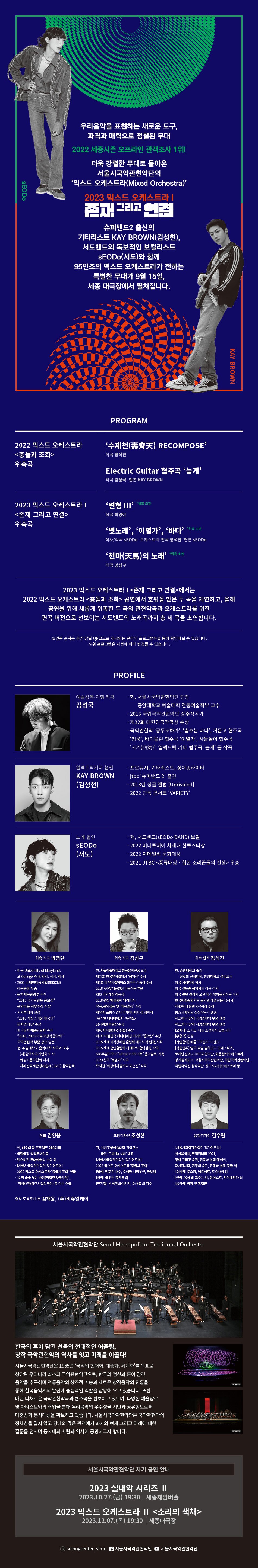 SEODO 우리음악을 표현하는 새로운 도구, 파격과 매력으로 점철된 무대 2022 세종시즌 오프라인 관객조사 1위! 더욱 강렬한 무대로 돌아온 서울시국악관현악단의 '믹스드 오케스트라(Mixed Orchestra)' 2023 믹스드 오케스트라 존재 그리고 연결 슈퍼밴드2 출신의 기타리스트 KAY BROWN(김성현), 서도밴드의 독보적인 보컬리스트 SEODo(서도)와 함께 95인조의 믹스드 오케스트라가 전하는 특별한 무대가 9월 15일, 세종 대극장에서 펼쳐집니다. 2022 믹스드 오케스트라 <충돌과 조화> 위촉곡 PROGRAM '수제천) RECOMPOSE’ 작곡 장석진 Electric Guitar 협주곡 ‘능게’ 작곡 김성국 협연 KAY BROWN 2023 믹스드 오케스트라 | <존재 그리고 연결> 위촉곡 '변형 II' '위촉 초연 작곡 박영란 '뱃노래', '이별가', '바다' '위조언 작사/작곡 SEODO 오케스트라 편곡 장석진 협연 SEODO '천마(天馬)의 노래' '위촉 초연 작곡 강상구 KAY BROWN 2023 믹스드 오케스트라 ᅳ<존재 그리고 연결>에서는 2022 믹스드 오케스트라 <충돌과 조화> 공연에서 호평을 받은 두 곡을 재연하고, 올해 공연을 위해 새롭게 위촉한 두 곡의 관현악곡과 오케스트라를 위한 편곡 버전으로 선보이는 서도밴드의 노래곡까지 총 세 곡을 초연합니다. ※연주 순서는 공연 당일 QR코드로 제공되는 온라인 프로그램북을 통해 확인하실 수 있습니다. ※위 프로그램은 사정에 따라 변경될 수 있습니다. PROFILE 예술감독·지휘·작곡 ᆞ현, 서울시국악관현악단 단장 김성국 중앙대학교 예술대학 전통예술학부 교수 ・2016 국립국악관현악단 상주작곡가 •제32회 대한민국작곡상 수상 ・국악관현악 '공무도하가', '춤추는 바다’, 거문고 협주곡 '침묵', 바이올린 협주곡 '이별가', 사물놀이 협주곡 '사기(氣)', 일렉트릭 기타 협주곡 ‘능게’ 등 작곡 일렉트릭기타 협연 ᆞ프로듀서, 기타리스트, 싱어송라이터 (김성현) KAY BROWN •jtbc '슈퍼밴드 2' 출연 • 2018년 싱글 앨범 [Unrivaled] ・2022 단독 콘서트 'VARIETY' •현, 서도밴드(SEODO BAND) 보컬 •2022 머니투데이 차세대 한류스타상 노래 협연 SEODO (서도) •2022 이데일리 문화대상 ・2021 JTBC <풍류대장 - 힙한 소리꾼들의 전쟁> 우승 위촉 작곡 박영란 ・미국 University of Maryland, at College Park 학사, 석사, 박사 ・2001 국제현대음악협회(ISCM) 작곡콩쿨 우승 •문화체육관광부 주최 "2015 국가브랜드 공모전" 음악부문 최우수상 수상 ・시사투데이 선정 "2016 자랑스러운 한국인" 문화인 대상 수상 ・한국문화예술위원회 주최 "2016, 2020 아르코창작음악제" 국악관현악 부문 공모 당선 현, 수원대학교 음악대학 작곡과 교수 (사)한국작곡가협회 이사 화성시음악협회 이사 지리산국제환경예술제(JIIAF) 음악감독 위촉 작곡 강상구 •현, 서울예술대학교 한국음악전공 교수 •제12회 한국뮤지컬대상 "음악상" 수상 • 제1회 더 뮤지컬어워즈 최우수 작품상 수상 •2018 PAF 무대공헌상무용작곡부문 • KBS국악대상 작곡상 ・2018 평창 패럴림픽 개·폐막식 작곡, 음악감독 및 “체육훈장" 수상 •제44회 프랑스 안시국제애니메이션영화제 "뮤지컬 애니메이션" <무녀도> 심사위원 특별상 수상 • 제40회 대한민국작곡상 수상 ·제2회 대한민국 애니메이션 어워드 "음악상" 수상 •2015 세계 시각장애인 올림픽 개막식 작·편곡, 지휘 •2015 세계 군인올림픽 개·폐막식 음악감독, 작곡 • SBS 주말드라마 "브라보마이라이프" 음악감독, 작곡 •2023 창극 "토별가" 작곡 •뮤지컬 "화성에서 꿈꾸다 이순신" 작곡 위촉 편곡 장석진 •현, 중앙대학교 출강 장로회 신학대학, 한양대학교 겸임교수 ・영국 서리대학 박사 ・영국 길드홀 음악학교 작곡 석사 ・영국 런던 컬리지 오브 뮤직 영화음악작곡 석사 ·한국예술종합학교 음악원 예술전문사(석사) •제40회 대한민국작곡상 수상 ・KBS교향악단 신진작곡가 선정 • 제10회 아창제 국악관현악부문 선정 • 제12회 아창제 서양관현악 부문 선정 ・[오페라] 소서노, 나는 조선에서 왔습니다 ・[무용극] 진경 ・[게임음악] 배틀그라운드: 비캔디 ・[작품연주] 영국 로얄 필하모닉 오케스트라, 코리안심포니, KBS교향악단, 화음챔버오케스트라, 경기필하모닉, 서울시국악관현악단, 국립국악관현악단, 국립국악원 창작악단, 경기시나위오케스트라 등 연출 김영봉 ᆞ현, 배우의 꿈 프로젝트 예술감독 ᆞ국립극장 책임무대감독 ・댄스비전 무대예술상 수상 외 ・[서울시국악관현악단 정기연주회] 2022 믹스드오케스트라 '충돌과 조화' 연출 ・'소리 솔솔 부는 바람(국립민속국악원)', '적벽대전(광주시립창극단)'등 다수 연출 조명디자인 조성한 •전, 계원조형예술대학 겸임교수 극단 '그룹시대' 대표 ・[서울시국악관현악단 정기연주회] 2022 믹스드 오케스트라 '충돌과 조화' ・[발레] 백조의 호수, 오페라 나비부인, 라보엠 ・[창극] 불우헌 몽유록 외 ・[뮤지컬] 신 행진와이키키, 오캐롤 외 다수 음향디자인 김우람 ・[서울시국악관현악단 정기연주회] 첫선음악회, 뮤직커버리 2021, 정화 그리고 순환, 전통과 실험 동해안, 다시갑시다, 거장의 순간, 전통과 실험-풍물 외 ・[오페라] 토스카, 베르테르, 도요새의 강 ・[연극] 옥상 밭 고추는 왜, 템페스트, 차이메리카 외 ・[음악극] 극장 앞 독립군 영상 도움주신 분 김채윤, (주)비쥬얼케이 서울시국악관현악단 Seoul Metropolitan Traditional Orchestra 한국의 혼이 담긴 선율의 현대적인 어울림, 창작국악관현악의 역사를 잇고 미래를 이끌다! 서울시국악관현악단은 1965년 '국악의 현대화, 대중화, 세계화'를 목표로 창단된 우리나라 최초의 국악관현악단으로, 한국의 정신과 혼이 담긴 음악을 추구하며 전통음악의 창조적 계승과 새로운 창작음악의 진흥을 통해 한국음악계의 발전에 중심적인 역할을 담당해 오고 있습니다. 또한 매년 다채로운 국악관현악곡과 협주곡을 선보이고 있으며, 다양한 예술장르 및 아티스트와의 협업을 통해 우리음악의 우수성을 시민과 공유함으로써 대중성과 동시대성을 확보하고 있습니다. 서울시국악관현악단은 국악관현악의 정체성을 잃지 않고 당대의 많은 관객에게 과거와 현재 그리고 미래에 대한 질문을 던지며 동시대의 사람과 역사에 공명하고자 합니다. 서울시국악관현악단 차기 공연 안내 2023 실내악 시리즈 II 2023.10.27.(금) 19:30 세종체임버홀 2023 믹스드 오케스트라 II <소리의 색채> 2023.12.07.(목) 19:30 세종대극장 6 sejongcenter_smto 7 서울시국악관현악단 서울시국악관현악단