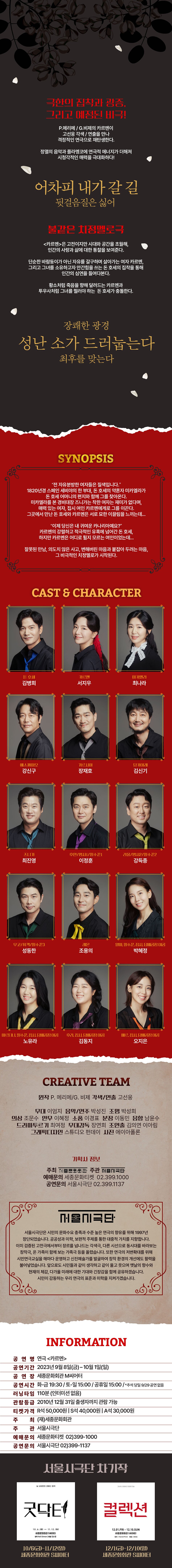  © 극한의 집착과 광증, 그리고 예정된 비극! P.메리메 / G.비제의 카르멘이 고선웅 각색/연출을 만나 격정적인 연극으로 재탄생한다. 정열의 음악과 플라멩코에 연극적 에너지가 더해져 시청각적인 매력을 극대화하다! 어차피 내가 갈 길 뒷걸음질은 싫어 불같은 치정멜로극 <카르멘>은 고전이지만 시대와 공간을 초월해, 인간의 사랑과 삶에 대한 통찰을 보여준다. 단순한 바람둥이가 아닌 자유를 갈구하며 살아가는 여자 카르멘, 그리고 그녀를 소유하고자 안간힘을 쓰는 돈 호세의 집착을 통해 인간의 심연을 들여다본다. 황소처럼 죽음을 향해 달려드는 카르멘과 투우사처럼 그녀를 찔러야 하는 돈 호세가 충돌한다. 장쾌한 광경 성난 소가 드러눕는다 최후를 맞는다 SYNOPSIS "전 자유분방한 여자들은 질색입니다." 1820년경 스페인 세비야의 한 부대, 돈 호세의 약혼자 미카엘라가 돈 호세 어머니의 편지와 함께 그를 찾아온다. 미카엘라를 본 경비대장즈니가는 착한 여자는 재미가 없다며, 매력 있는 여자, 집시 여인 카르멘에게로 그를 이끈다. 그곳에서 만난 돈 호세와 카르멘은 서로 묘한 이끌림을 느끼는데... “이제 당신은 내 귀여운 카나리아예요?" 카르멘의 강렬하고 적극적인 유혹에 넘어간 돈 호세, 하지만 카르멘은 어디로 튈지 모르는 여인이었는데... 잘못된 만남, 의도치 않은 사고, 변해버린 마음과 붙잡아 두려는 마음, 그 비극적인 치정멜로가 시작된다. CAST & CHARACTER 돈호세 김병희 카르멘 미카엘라 서지우 최나라 에스까미오 가르시아 당카이레 강신구 장재호 김신기 즈니가 후안/병사1/밀수꾼1 라울/병사2/밀수꾼2 최진영 이정훈 강득종 우고/취객/밀수꾼3 레몬 성동한 조용의 마르티나, 밀수꾼, 집시, 담배공장 여공 후라, 집시, 담배공장 여공 노유라 김동지 알마, 밀수꾼, 집시, 담배공장 여공 박혜정 메르, 집시, 담배공장 여공 오지은 CREATIVE TEAM 원작 P. 메리메/G. 비제 각색/연출 고선웅 무대 이엄지 음악/연주 박성진 조명 박성희 이상 조문수 안무 이혜정 소품 이경표 분장 이동민 음향 남윤수 드라마투르기 최여정 무대감독 장연희 조연출 김의연 이아림 그래픽디자인 스튜디오 펀데이 사진 에이아폴론 기획사 정보 주최 종문화회관 주관 극단 예매문의 세종문화티켓 02.399.1000 공연문의 서울시극단 02.399.1137 NEN극단 서울시극단은 시민의 문화수요 충족과 수준 높은 연극의 향유를 위해 1997년 창단되었습니다. 공공성과 미학, 보편적 주제를 통한 대중적 가치를 지향합니다. 이미 검증된 고전극에서부터 장르를 넘나드는 각색극, 다른 시선으로 동시대를 바라보는 창작극, 온 가족이 함께 보는 가족극 등을 올렸습니다. 또한 연극의 저변확대를 위해 시민연극교실을 해마다 운영하고 신진예술가를 발굴하여 창작 환경의 개선에도 활력을 불어넣었습니다. 앞으로도 시민들과 같이 생각하고 같이 울고 웃으며 옛날의 향수와 현재의 체감, 다가올 미래에 대한 기대와 긴장감을 함께 공유하겠습니다. 시민이 감동하는 우리 연극의 표준과 미학을 지켜가겠습니다. INFORMATION 공연명 연극 <카르멘> 공연기간 2023년 9월 8일(금)~10월 1일(일) 공연장 세종문화회관 M씨어터 공연시간 화~금 19:30 / 토-일 15:00/ 공휴일 15:00 /*추석 당일 9/29 공연 없음 러닝타임 110분 (인터미션 없음) 2010년 12월 31일 출생자까지 관람가능 람등급 R석 50,000원 S석 40,000원 A석 30,000원 관 티켓 가격 |주|주 최 (재)세종문화회관 관 서울시극단 문의 예매 공 세종문화티켓 02)399-1000 서울시극단 02)399-1137 연문의 서울시극단 차기작 닐 사이먼의 코메디 명작 그날 밤, 모호하고 엇갈린 진술 굿닥터 컬렉션 10.6.) 11.12.(2) 세종문화회관 S씨어터 원작 Neil Simon 연출 김승철 12.01.FRI - 12.10.SUN 세종문화회관 S씨어터 원작 | Harold Pinter 연출 변유정 10/6-11/12(9) 세종문화회관 SI 12/1-12/10(99) 세종문화회관 SIE