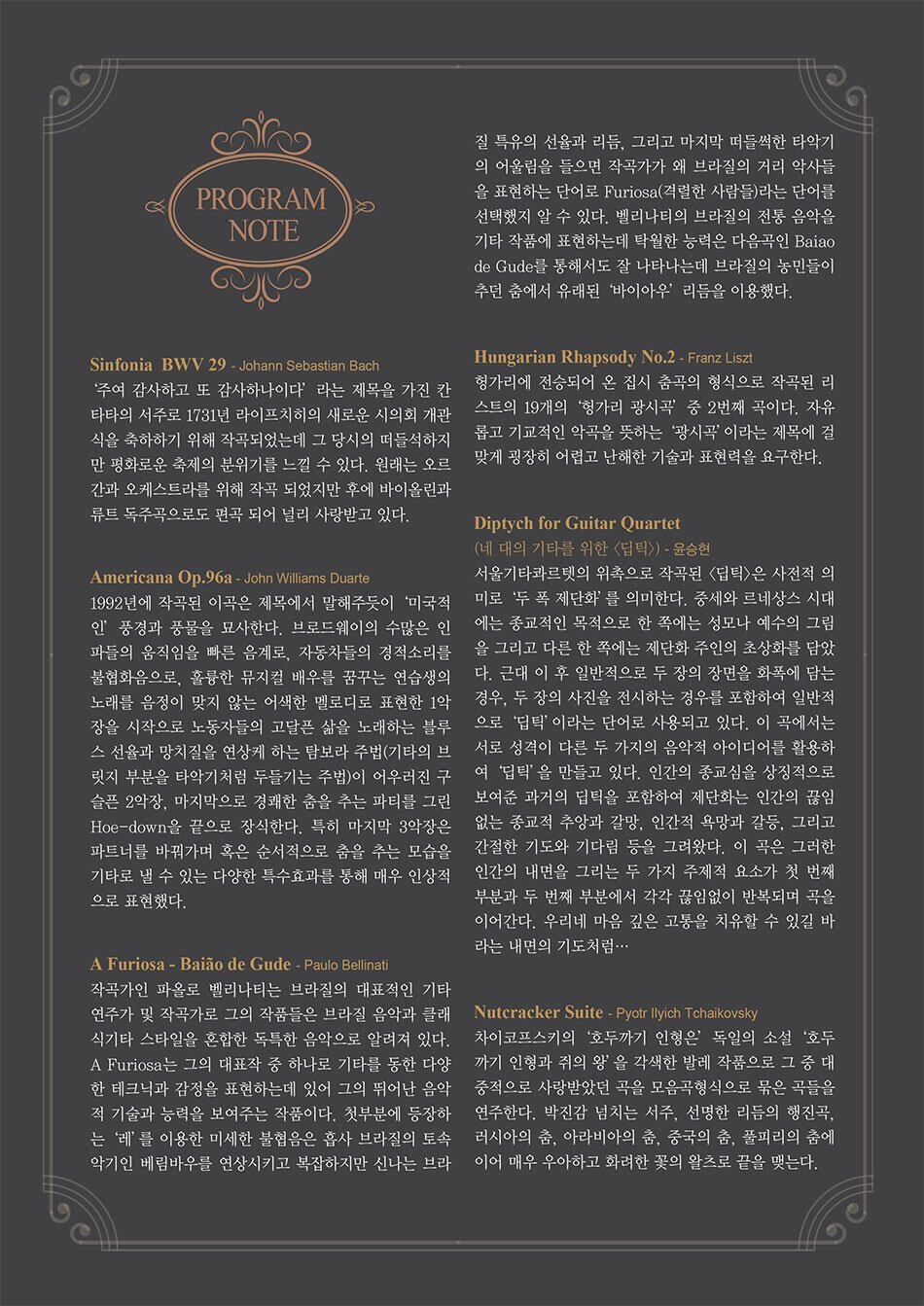 PROGRAM NOTE
Sinfonia BWV 29 - Johann Sebastian Bach
'주여 감사하고 또 감사하나이다' 라는 제목을 가진 칸 타타의 서주로 1731년 라이프치히의 새로운 시의회 개관 식을 축하하기 위해 작곡되었는데 그 당시의 떠들석하지 만 평화로운 축제의 분위기를 느낄 수 있다. 원래는 오르 간과 오케스트라를 위해 작곡 되었지만 후에 바이올린과 류트 독주곡으로 편곡 되어 널리 사랑받고 있다.
Americana Op.96a- John Williams Duarte
1992년에 작곡된 이곡은 제목에서 말해주듯이 '미국적 인 풍경과 풍물을 묘사한다. 브로드웨이의 수많은 인 파들의 움직임을 빠른 음계로, 자동차들의 경적소리를 불협화음으로, 훌륭한 뮤지컬 배우를 꿈꾸는 연습생의 노래를 음정이 맞지 않는 어색한 멜로디로 표현한 1악 장을 시작으로 노동자들의 고달픈 삶을 노래하는 블루 스 선율과 망치질을 연상케 하는 탐보라 주법(기타의 브 릿지 부분을 타악기처럼 두들기는 주법)이 어우러진 구 슬픈 2악장, 마지막으로 경쾌한 춤을 추는 파티를 그린 Hoe-down을 끝으로 장식한다. 특히 마지막 3악장은 파트너를 바꿔가며 혹은 순서적으로 춤을 추는 모습을 기타로 낼 수 있는 다양한 특수효과를 통해 매우 인상적 으로 표현했다. A Furiosa - Baiao de Gude - Paulo Bellinati
작곡가인 파올로 벨리나티는 브라질의 대표적인 기타 연주가 및 작곡가로 그의 작품들은 브라질 음악과 클래 식기타 스타일을 혼합한 독특한 음악으로 알려져 있다. A Furiosa는 그의 대표작 중 하나로 기타를 동한 다양 한 테크닉과 감정을 표현하는데 있어 그의 뛰어난 음악 적 기술과 능력을 보여주는 작품이다. 첫부분에 등장하 는 '레'를 이용한 미세한 불협음은 흡사 브라질의 토속 악기인 베림바우를 연상시키고 복잡하지만 신나는 브라질 특유의 선율과 리듬, 그리고 마지막 떠들썩한 타악기 의 어울림을 들으면 작곡가가 왜 브라질의 거리 악사들 을 표현하는 단어로 Furiosa(격렬한 사람들)라는 단어를 선택했지 알 수 있다. 벨리나티의 브라질의 전통 음악을 기타 작품에 표현하는데 탁월한 능력은 다음곡인 Baiao de Gude를 통해서도 잘 나타나는데 브라질의 농민들이 추던 춤에서 유래된 '바이아우' 리듬을 이용했다.
Hungarian Rhapsody No.2 - Franz Liszt
헝가리에 전승되어 온 집시 춤곡의 형식으로 작곡된 리 스트의 19개의 '헝가리 광시곡' 중 2번째 곡이다. 자유 롭고 기교적인 악곡을 뜻하는 '광시곡'이라는 제목에 걸 맞게 굉장히 어렵고 난해한 기술과 표현력을 요구한다.
Diptych for Guitar Quartet
(네 대의 기타를 위한 <딥틱>> - 윤승현
서울기타콰르텟의 위촉으로 작곡된 <딥틱>은 사전적 의 미로 '두 폭 제단화'를 의미한다. 중세와 르네상스 시대 에는 종교적인 목적으로 한 쪽에는 성모나 예수의 그림 을 그리고 다른 한 쪽에는 제단화 주인의 초상화를 담았 다. 근대 이 후 일반적으로 두 장의 장면을 화폭에 담는 경우, 두 장의 사진을 전시하는 경우를 포함하여 일반적 으로 '딥틱'이라는 단어로 사용되고 있다. 이 곡에서는 서로 성격이 다른 두 가지의 음악적 아이디어를 활용하 여 '딥틱'을 만들고 있다. 인간의 종교심을 상징적으로 보여준 과거의 딥틱을 포함하여 제단화는 인간의 끊임 없는 종교적 추앙과 갈망, 인간적 욕망과 갈등, 그리고 간절한 기도와 기다림 등을 그려왔다. 이 곡은 그러한 인간의 내면을 그리는 두 가지 주제적 요소가 첫 번째 부분과 두 번째 부분에서 각각 끊임없이 반복되며 곡을 이어간다. 우리네 마음 깊은 고통을 치유할 수 있길 바 라는 내면의 기도처럼… Nutcracker Suite - Pyotr Ilyich Tchaikovsky
차이코프스키의 '호두까기 인형은' 독일의 소설 '호두 까기 인형과 쥐의 왕'을 각색한 발레 작품으로 그 중 대 중적으로 사랑받았던 곡을 모음곡형식으로 묶은 곡들을 연주한다. 박진감 넘치는 서주, 선명한 리듬의 행진곡, 러시아의 춤, 아라비아의 춤, 중국의 춤, 풀피리의 춤에 이어 매우 우아하고 화려한 꽃의 왈츠로 끝을 맺는다.