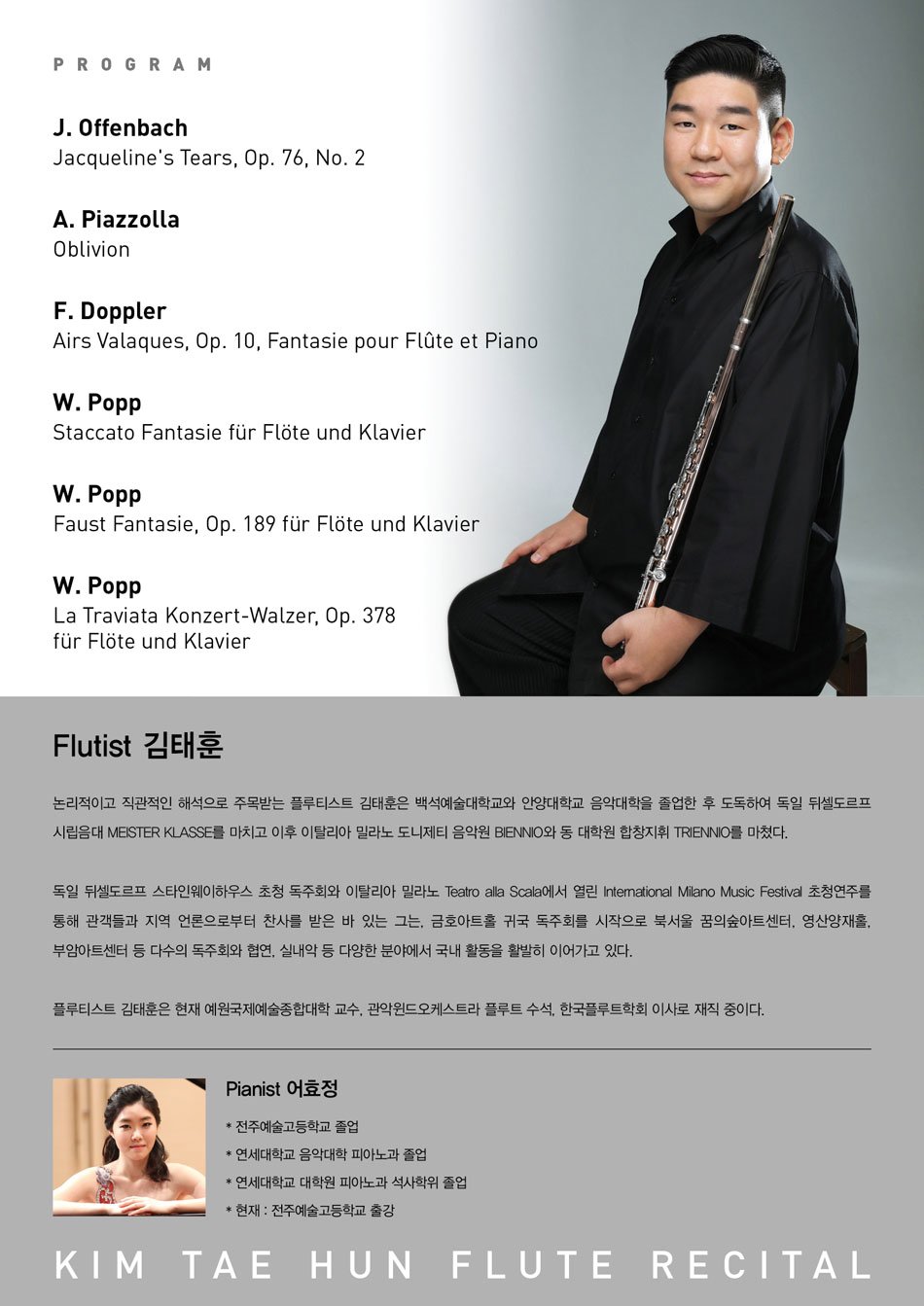PROGRAM
J. Offenbach
Jacqueline's Tears, Op. 76, No. 2
A. Piazzolla
Oblivion
F. Doppler
Airs Valaques, Op. 10, Fantasie pour Flute et Piano
W. Popp
Staccato Fantasie fur Flote und Klavier
W. Popp
Faust Fantasie, Op. 189 fur Flote und Klavier
W. Popp
La Traviata Konzert-Walzer, Op. 378 fur Flote und Klavier Flutist 김태훈
논리적이고 직관적인 해석으로 주목받는 플루티스트 김태훈은 백석예술대학교와 안양대학교 음악대학을 졸업한 후 도독하여 독일 뒤셀도르프 시립음대 MEISTER KLASSE를 마치고 이후 이탈리아 밀라노 도니제티 음악원 BIENNIO와 동 대학원 합창지휘 TRIENNIO를 마쳤다.
독일 뒤셀도르프 스타인웨이하우스 초청 독주회와 이탈리아 밀라노 Teatro alla Scala에서 열린 International Milano Music Festival 초청연주를 통해 관객들과 지역 언론으로부터 찬사를 받은 바 있는 그는, 금호아트홀 귀국 독주회를 시작으로 북서울 꿈의숲아트센터, 영산양재홀, 부암아트센터 등 다수의 독주회와 협연, 실내악 등 다양한 분야에서 국내 활동을 활발히 이어가고 있다.
플루티스트 김태훈은 현재 예원국제예술종합대학 교수, 관악윈드오케스트라 플루트 수석, 한국플루트학회 이사로 재직 중이다.
Pianist 어효정
*전주예술고등학교 졸업
연세대학교 음악대학 피아노과 졸업
연세대학교 대학원 피아노과 석사학위 졸업
* 현재 : 전주예술고등학교 출강
KIM TAE HUN FLUTE RECITAL
