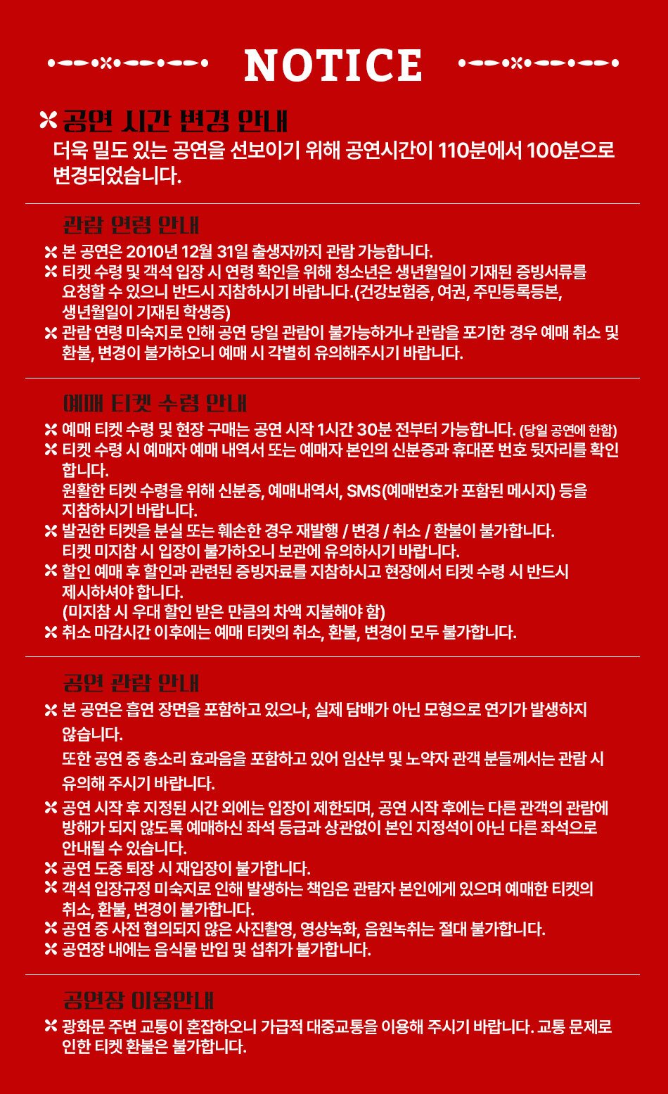  NOTICE *공연 시간 변경 안내 더욱 밀도 있는 공연을 선보이기 위해 공연시간이 110분에서 100분으로 변경되었습니다. 관람연령 안내 * 본 공연은 2010년 12월 31일 출생자까지 관람 가능합니다. * 티켓 수령 및 객석 입장 시 연령 확인을 위해 청소년은 생년월일이 기재된 증빙서류를 요청할 수 있으니 반드시 지참하시기 바랍니다.(건강보험증, 여권, 주민등록등본, 생년월일이 기재된 학생증) 관람연령 미숙지로 인해 공연 당일 관람이 불가능하거나 관람을 포기한 경우 예매 취소 및 환불, 변경이 불가하오니 예매 시 각별히 유의해주시기 바랍니다. 예매 티켓 수령 안내 * 예매 티켓 수령 및 현장 구매는 공연 시작 1시간 30분 전부터 가능합니다. (당일 공연에 한함) * 티켓 수령 시 예매자 예매 내역서 또는 예매자 본인의 신분증과 휴대폰 번호 뒷자리를 확인 합니다. 원활한 티켓 수령을 위해 신분증, 예매내역서, SMS(예매번호가 포함된 메시지) 등을 지참하시기 바랍니다. 발권한 티켓을 분실 또는 훼손한 경우 재발행/변경/취소/환불이 불가합니다. 티켓 미지참시 입장이 불가하오니 보관에 유의하시기 바랍니다. X할인 예매 후 할인과 관련된 증빙자료를 지참하시고 현장에서 티켓 수령 시 반드시 제시하셔야합니다. (미지참 시 우대 할인 받은 만큼의 차액 지불해야 함) * 취소 마감시간 이후에는 예매 티켓의 취소, 환불, 변경이 모두 불가합니다. 공연 관람 안내 * 본 공연은 흡연 장면을 포함하고 있으나, 실제 담배가 아닌 모형으로 연기가 발생하지 않습니다. 또한 공연 중 총소리 효과음을 포함하고 있어 임산부 및 노약자 관객 분들께서는 관람시 유의해 주시기 바랍니다. * 공연 시작 후 지정된 시간 외에는 입장이 제한되며, 공연 시작 후에는 다른 관객의 관람에 방해가 되지 않도록 예매하신 좌석 등급과 상관없이 본인 지정석이 아닌 다른 좌석으로 안내될 수 있습니다. X 공연 도중 퇴장 시 재입장이 불가합니다. 객석입장규정 미숙지로 인해 발생하는 책임은 관람자 본인에게 있으며 예매한 티켓의 취소, 환불, 변경이 불가합니다. 공연 중 사전 협의되지 않은 사진촬영, 영상녹화, 음원녹취는 절대 불가합니다. X 공연장 내에는 음식물 반입 및 섭취가 불가합니다. 공연장 이용안내 광화문 주변 교통이 혼잡하오니 가급적 대중교통을 이용해 주시기 바랍니다. 교통 문제로 인한 티켓 환불은 불가합니다.