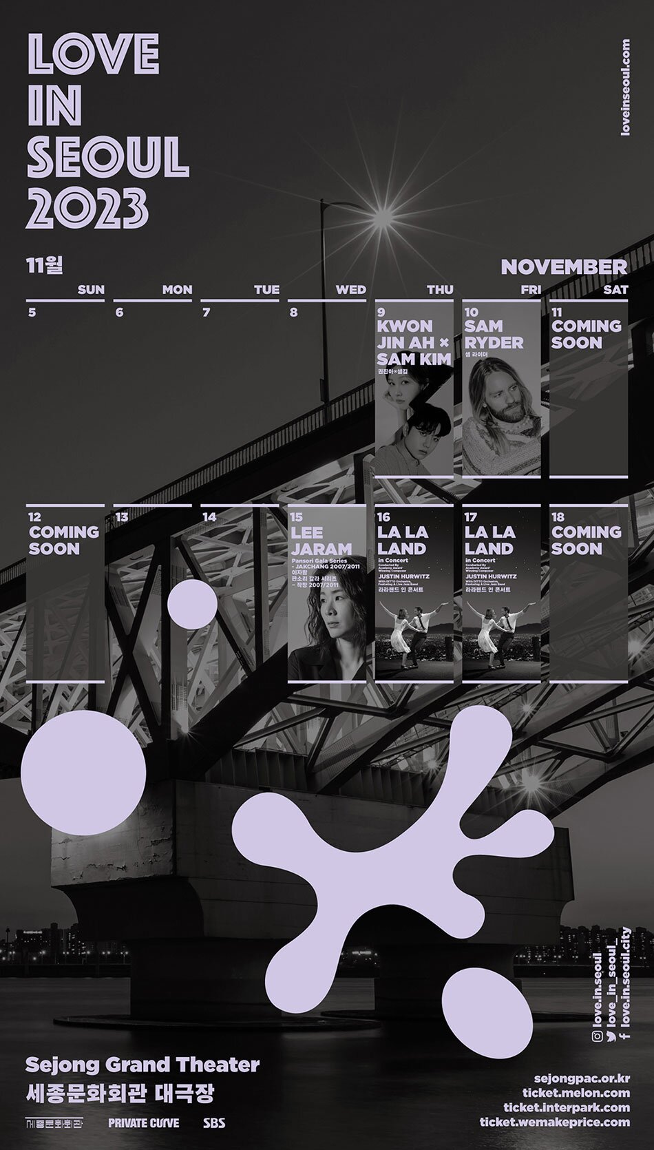 11월 9 10 KWON SAM JIN AH RYDER SAM KIM 11 COMING SOON 12 COMING SOON 15 LEE JARAM Pansori Gala Series -JAKCHANG 2007/2011 판소리 칼라 시리즈 -직장 2007/2011 16 LA LA LAND in Concert JUSTIN HURWITZ 라라랜드인 콘서트 17 LA LA LAND in Concert JUSTIN HURWITZ 라라랜드 인 콘서트 18 COMING SOON Sejong Grand Theater 세종문화회관 대극장 PRIVATE CUIVE SBS sejongpac.or.kr ticket.interpark.com ticket.wemakeprice.com ticket.melon.com