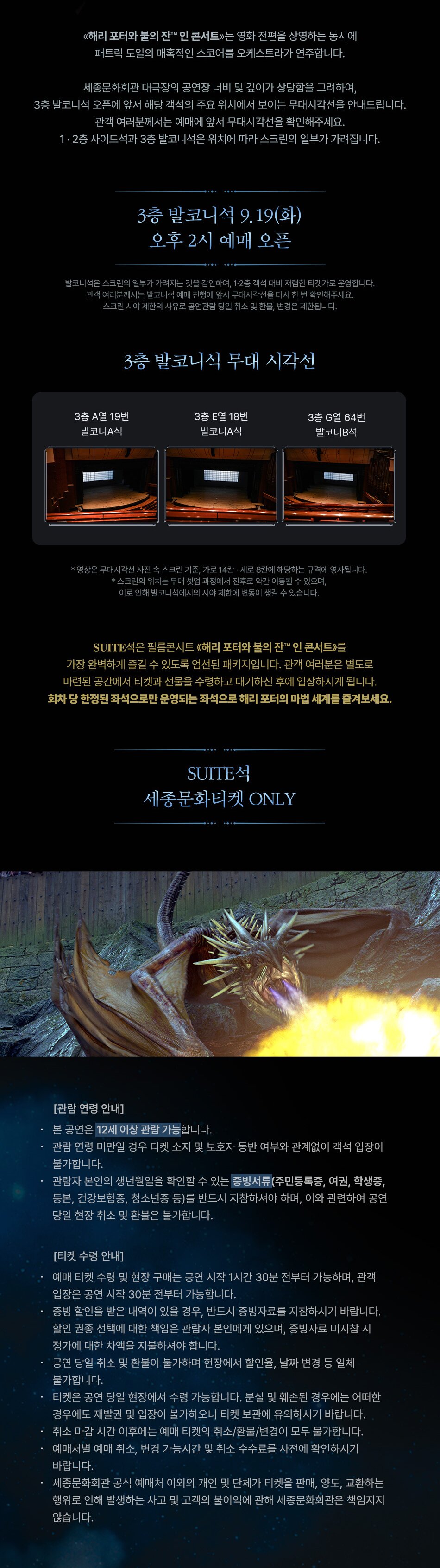 <해리 포터와 불의 잔TM 인 콘서트>는 영화 전편을 상영하는 동시에 패트릭 도일의 매혹적인 스코어를 오케스트라가 연주합니다. 세종문화회관 대극장의 공연장 너비 및 깊이가 상당함을 고려하여, 3층 발코니석 오픈에 앞서 해당 객석의 주요 위치에서 보이는 무대시각선을 안내드립니다. 관객 여러분께서는 예매에 앞서 무대시각선을 확인해주세요. 1·2층 사이드석과 3층 발코니석은 위치에 따라 스크린의 일부가 가려집니다. 3층 발코니석 9.19(화) 오후 2시 예매 오픈 발코니석은 스크린의 일부가 가려지는 것을 감안하여, 1·2층 객석 대비 저렴한 티켓가로 운영합니다. 관객 여러분께서는 발코니석 예매 진행에 앞서 무대시각선을 다시 한 번 확인해주세요. 스크린 시야제한의 사유로 공연관람 당일 취소 및 환불, 변경은 제한됩니다. 3층 발코니석 무대 시각선 3층 A열 19번 3층 E열 18번 3층 G열 64번 발코니A석 발코니A석 발코니B석 *영상은 무대시각선 사진 속 스크린 기준, 가로 14칸 · 세로 8칸에 해당하는 규격에 영사됩니다. *스크린의 위치는 무대 셋업 과정에서 전후로 약간 이동될 수 있으며, 이로 인해 발코니석에서의 시야 제한에 변동이 생길 수 있습니다. SUITE석은 필름콘서트 <해리 포터와 불의 잔TM 인 콘서트>를 가장 완벽하게 즐길 수 있도록 엄선된 패키지입니다. 관객 여러분은 별도로 마련된 공간에서 티켓과 선물을 수령하고 대기하신 후에 입장하시게 됩니다. 회차당 한정된 좌석으로만 운영되는 좌석으로 해리포터의 마법 세계를 즐겨보세요. SUITE 세종문화티켓 ONLY [관람연령 안내] 본 공연은 12세 이상 관람 가능합니다. 관람연령 미만일 경우 티켓 소지 및 보호자 동반 여부와 관계없이 객석 입장이 불가합니다. 관람자 본인의 생년월일을 확인할 수 있는 증빙서류(주민등록증, 여권, 학생증, 등본, 건강보험증, 청소년증 등)를 반드시 지참하셔야 하며, 이와 관련하여 공연 당일 현장취소 및 환불은 불가합니다. [티켓 수령 안내] 예매 티켓 수령 및 현장 구매는 공연 시작 1시간 30분 전부터 가능하며, 관객 입장은 공연 시작 30분 전부터 가능합니다. 증빙할인을 받은 내역이 있을 경우, 반드시 증빙자료를 지참하시기 바랍니다. 할인 권종 선택에 대한 책임은 관람자 본인에게 있으며, 증빙자료 미지참 시 정가에 대한 차액을 지불하셔야 합니다. 공연 당일 취소 및 환불이 불가하며 현장에서 할인율, 날짜 변경 등 일체 불가합니다. 티켓은 공연 당일 현장에서 수령 가능합니다. 분실 및 훼손된 경우에는 어떠한 경우에도 재발권 및 입장이 불가하오니 티켓 보관에 유의하시기 바랍니다. 취소 마감시간 이후에는 예매 티켓의 취소/환불/변경이 모두 불가합니다. 예매처별 예매 취소, 변경 가능시간 및 취소 수수료를 사전에 확인하시기 바랍니다. 세종문화회관 공식 예매처 이외의 개인 및 단체가 티켓을 판매, 양도, 교환하는 행위로 인해 발생하는 사고 및 고객의 불이익에 관해 세종문화회관은 책임지지 않습니다.